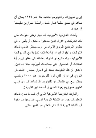 ‫ﺇﻴﺭﺍﻥ ﺘﺠﻬﻴﺯﺍﺕ ﻭﺘﻜﻨﻭﻟﻭﺠﻴﺎ ﻤﺘﻘﺩﻤﺔ ﻤﻨﺫ ﻋﺎﻡ ٩٩٩١ ﻴﻤﻜﻥ ﺃﻥ‬
‫ﺘﺴﺎﻫﻡ ﻓﻲ ﺼﻨﻊ ﺃﺴﻠﺤﺔ ﺩﻤﺎﺭ ﺸﺎﻤل ﻭﺃﻨﻅﻤﺔ ﺼﻭﺍﺭﻴﺦ ﺒﺎﻟﻴﺴﺘﻴﺔ‬
                                                  ‫ﺃﻭ ﻋﺎﺒﺭﺓ.‬
‫ﻭﺃﻜﺩﺕ ﺍﻟﺨﺎﺭﺠﻴﺔ ﺍﻷﻤﻴﺭﻜﻴﺔ ﺃﻨﻪ ﺴﻴﺘﻡ ﻓﺭﺽ ﻋﻘﻭﺒﺎﺕ ﻋﻠﻰ‬
‫ﺘﻠﻙ ﺍﻟﺸﺭﻜﺎﺕ ﻭﺍﻷﻓﺭﺍﺩ ﺍﻟﺫﻴﻥ ﺴﺎﻋﺩﻭﺍ - ﺒﺸﻜل ﺃﻭ ﺒﺂﺨﺭ - ﻓﻲ‬
‫ﺘﻁﻭﻴﺭ ﺍﻟﺒﺭﻨﺎﻤﺞ ﺍﻟﻨﻭﻭﻱ ﺍﻹﻴﺭﺍﻨـﻲ. ﻭﺴـﻴﺤﻅﺭ ﻋﻠـﻰ ﺘﻠـﻙ‬
‫ﺍﻟﺸﺭﻜﺎﺕ ﻭﺍﻷﻓﺭﺍﺩ ﺇﺠﺭﺍﺀ ﺃﻴﺔ ﺘﻌﺎﻤﻼﺕ ﺘﺠﺎﺭﻴﺔ ﻤﻊ ﺍﻟﺸـﺭﻜﺎﺕ‬
                           ‫‪‬‬
‫ﺍﻷﻤﻴﺭﻜﻴﺔ ﺴﻭﺍﺀ ﺒﺎﻟﺒﻴﻊ ﺃﻭ ﺍﻟﺸﺭﺍﺀ، ﺇﻀﺎﻓﺔ ﺇﻟﻰ ﺤﻅﺭ ﺇﺒﺭﺍﻡ ﺃﻴﺔ‬
 ‫‪‬‬
‫ﺘﻌﺎﻗﺩﺍﺕ ﺃﻭ ﺍﻟﺤﺼﻭل ﻋﻠﻰ ﻤﺴﺎﻋﺩﺍﺕ ﺃﻤﻴﺭﻜﻴﺔ ﻟﻤﺩﺓ ﻋـﺎﻤﻴﻥ.‬
‫) ﻴﺫﻜﺭ ﺃﻥ ﻫﺫﻩ ﺍﻟﻌﻘﻭﺒﺎﺕ ﺘﺴﺘﻨﺩ ﺇﻟﻰ ﻗـﺭﺍﺭ ﺤﻅـﺭ ﺍﻻﻨﺘﺸـﺎﺭ‬
‫ﺍﻟﻨﻭﻭﻱ ﻓﻲ ﺇﻴﺭﺍﻥ ﺍﹼﺫﻱ ﺃﻗﺭﻩ ﺍﻟﻜﻭﻨﺠﺭﺱ ﻋﺎﻡ ٠٠٠٢ ﻭﻴﻘﻀﻲ‬
                               ‫ﻟ‬
‫ﺒﺤﻅﺭ ﺒﻴﻊ ﺃﻱ ﻤﻨﺘﺠﺎﺕ ﺃﻭ ﺘﻜﻨﻭﻟﻭﺠﻴﺎ ﻗﺩ ﺘﺴﺎﻋﺩ ﺇﻴـﺭﺍﻥ ﻓـﻲ‬
                                        ‫‪‬‬
      ‫ﺘﻁﻭﻴﺭ ﺼﻭﺍﺭﻴﺦ ﺒﻌﻴﺩﺓ ﺍﻟﻤﺩﻯ ﺃﻭ ﺃﺴﻠﺤﺔ ﻏﻴﺭ ﺘﻘﻠﻴﺩﻴﺔ (.‬
‫ﻭﺃﺸﺎﺭﺕ ﺍﻟﺨﺎﺭﺠﻴﺔ ﺍﻷﻤﻴﺭﻜﻴﺔ ﺇﻟـﻰ ﺃﻥ ﻗﺴـﻤﺎ ﻤـﻥ ﺘﻠـﻙ‬
‫ﺍﻟﻤﻌﻠﻭﻤﺎﺕ ﺠﺎﺀ ﻤﻥ ﺍﻟﺸﺒﻜﺔ ﺍﻟﻨﻭﻭﻴﺔ ﺍﻟﺘـﻲ ﻭﻀـﻌﻬﺎ ﻤـﺅﺨﺭﺍ‬
        ‫ﺃﺒﻭ ﺍﻟﻘﻨﺒﻠﺔ ﺍﻟﻨﻭﻭﻴﺔ ﺍﻟﺒﺎﻜﺴﺘﺎﻨﻲ ﺍﻟﻌﺎﻟﻡ ﻋﺒﺩ ﺍﻟﻘﺩﻴﺭ ﺨﺎﻥ.‬




                          ‫- ٨٤١ -‬
 