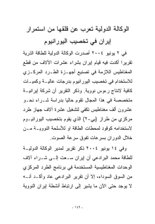 ‫ﺍﻟﻭﻜﺎﻟﺔ ﺍﻟﺩﻭﻟﻴﺔ ﺘﻌﺭﺏ ﻋﻥ ﻗﻠﻘﻬﺎ ﻤﻥ ﺍﺴﺘﻤﺭﺍﺭ‬
          ‫ﺇﻴﺭﺍﻥ ﻓﻲ ﺘﺨﺼﻴﺏ ﺍﻟﻴﻭﺭﺍﻨﻴﻭﻡ‬
‫ﻓﻲ ٢ ﻴﻭﻨﻴﻭ ٤٠٠٢ ﺃﺼﺩﺭﺕ ﺍﻟﻭﻜﺎﻟﺔ ﺍﻟﺩﻭﻟﻴﺔ ﻟﻠﻁﺎﻗﺔ ﺍﻟﺫﺭﻴﺔ‬
‫ﺘﻘﺭﻴﺭﺍ ﺃﻜﺩﺕ ﻓﻴﻪ ﻗﻴﺎﻡ ﺇﻴﺭﺍﻥ ﺒﺸﺭﺍﺀ ﻋﺸﺭﺍﺕ ﺍﻵﻻﻑ ﻤﻥ ﻗﻁﻊ‬
‫ﺍﻟﻤﻐﻨﺎﻁﻴﺱ ﺍﻟﻼﺯﻤﺔ ﻓﻲ ﺘﺼﻨﻴﻊ ﺃﺠﻬـﺯﺓ ﺍﻟﻁـﺭﺩ ﺍﻟﻤﺭﻜـﺯﻱ‬
‫ﻟﻼﺴﺘﺨﺩﺍﻡ ﻓﻲ ﺘﺨﺼﻴﺏ ﺍﻟﻴﻭﺭﺍﻨﻴﻭﻡ ﺒﺩﺭﺠﺎﺕ ﻋﺎﻟﻴـﺔ ﻭﻜﻤﻴـﺎﺕ‬
‫ﻜﺎﻓﻴﺔ ﻻﻨﺘﺎﺝ ﺭﺀﻭﺱ ﻨﻭﻭﻴﺔ. ﻭﺫﻜﺭ ﺍﻟﺘﻘﺭﻴﺭ ﺃﻥ ﺸﺭﻜﺔ ﺇﻴﺭﺍﻨﻴـﺔ‬
‫ﻤﺘﺨﺼﺼﺔ ﻓﻲ ﻫﺫﺍ ﺍﻟﻤﺠﺎل ﺘﻘﻭﻡ ﺤﺎﻟﻴﺎ ﺒﺩﺭﺍﺴﺔ ﺸـﺭﺍﺀ ﻨﺤـﻭ‬
‫ﻋﺸﺭﻭﻥ ﺃﻟﻑ ﻤﻐﻨﺎﻁﻴﺱ ﺘﻜﻔﻲ ﻟﺘﺸﻐﻴل ﻋﺸﺭﺓ ﺁﻻﻑ ﺠﻬﺎﺯ ﻁﺭﺩ‬
‫ﻤﺭﻜﺯﻱ ﻤﻥ ﻁﺭﺍﺯ )ﺒﻲ-٢( ﺍﹼﺫﻱ ﻴﻘﻭﻡ ﺒﺘﺨﺼﻴﺏ ﺍﻟﻴﻭﺭﺍﻨﻴـﻭﻡ‬
                          ‫ﻟ‬
‫ﻻﺴﺘﺨﺩﺍﻤﻪ ﻜﻭﻗﻭﺩ ﻟﻤﺤﻁﺎﺕ ﺍﻟﻁﺎﻗﺔ ﺍﻭ ﻟﻸﺴﻠﺤﺔ ﺍﻟﻨﻭﻭﻴـﺔ ﻤـﻥ‬
             ‫ﺨﻼل ﺍﻟﺩﻭﺭﺍﻥ ﺒﺴﺭﻋﺎﺕ ﺘﻔﻭﻕ ﺴﺭﻋﺔ ﺍﻟﺼﻭﺕ.‬
‫ﻭﻓﻲ ٤١ ﻴﻭﻨﻴﻭ ٤٠٠٢ ﺫﻜﺭ ﺘﻘﺭﻴﺭ ﻟﻤﺩﻴﺭ ﺍﻟﻭﻜﺎﻟﺔ ﺍﻟﺩﻭﻟﻴـﺔ‬
‫ﻟﻠﻁﺎﻗﺔ ﻤﺤﻤﺩ ﺍﻟﺒﺭﺍﺩﻋﻲ ﺃﻥ ﺇﻴﺭﺍﻥ ﺴـﻌﺕ ﺇﻟـﻰ ﺸـﺭﺍﺀ ﺁﻻﻑ‬
‫ﺍﻟﻭﺤﺩﺍﺕ ﺍﻟﻤﻐﻨﺎﻁﻴﺴﻴﺔ ﺍﻟﻤﺴﺘﺨﺩﻤﺔ ﻓﻲ ﺒﺭﻨﺎﻤﺞ ﺍﻟﻁﺭﺩ ﺍﻟﻤﺭﻜﺯﻱ‬
‫ﻤﻥ ﺍﻟﺴﻭﻕ ﺍﻟﺴﻭﺩﺍﺀ، ﺇﻻ ﺃﻥ ﺘﻘﺭﻴﺭ ﺍﻟﺒﺭﺍﺩﻋﻲ ﻋﺎﺩ ﻭﺃﻜـﺩ ﺃﻨـﻪ‬
‫ﻻ ﻴﻭﺠﺩ ﺤﺘﻰ ﺍﻵﻥ ﻤﺎ ﻴﺸﻴﺭ ﺇﻟﻰ ﺍﺭﺘﺒﺎﻁ ﺃﻨﺸﻁﺔ ﺇﻴﺭﺍﻥ ﺍﻟﻨﻭﻭﻴﺔ‬


                        ‫- ٩٤١ -‬
 