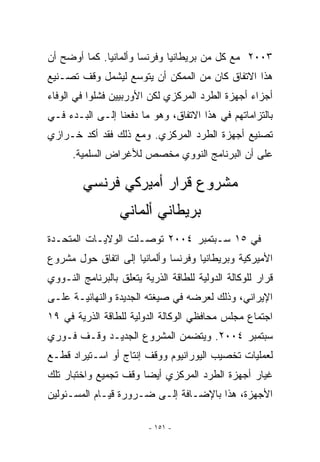 ‫٣٠٠٢ ﻤﻊ ﻜل ﻤﻥ ﺒﺭﻴﻁﺎﻨﻴﺎ ﻭﻓﺭﻨﺴﺎ ﻭﺃﻟﻤﺎﻨﻴﺎ. ﻜﻤﺎ ﺃﻭﻀﺢ ﺃﻥ‬
‫ﻫﺫﺍ ﺍﻻﺘﻔﺎﻕ ﻜﺎﻥ ﻤﻥ ﺍﻟﻤﻤﻜﻥ ﺃﻥ ﻴﺘﻭﺴﻊ ﻟﻴﺸﻤل ﻭﻗﻑ ﺘﺼـﻨﻴﻊ‬
‫ﺃﺠﺯﺍﺀ ﺃﺠﻬﺯﺓ ﺍﻟﻁﺭﺩ ﺍﻟﻤﺭﻜﺯﻱ ﻟﻜﻥ ﺍﻷﻭﺭﺒﻴﻴﻥ ﻓﺸﻠﻭﺍ ﻓﻲ ﺍﻟﻭﻓﺎﺀ‬
‫ﺒﺎﻟﺘﺯﺍﻤﺎﺘﻬﻡ ﻓﻲ ﻫﺫﺍ ﺍﻻﺘﻔﺎﻕ، ﻭﻫﻭ ﻤﺎ ﺩﻓﻌﻨﺎ ﺇﻟـﻰ ﺍﻟﺒـﺩﺀ ﻓـﻲ‬
‫ﺘﺼﻨﻴﻊ ﺃﺠﻬﺯﺓ ﺍﻟﻁﺭﺩ ﺍﻟﻤﺭﻜﺯﻱ. ﻭﻤﻊ ﺫﻟﻙ ﻓﻘﺩ ﺃﻜﺩ ﺨـﺭﺍﺯﻱ‬
      ‫ﻋﻠﻰ ﺃﻥ ﺍﻟﺒﺭﻨﺎﻤﺞ ﺍﻟﻨﻭﻭﻱ ﻤﺨﺼﺹ ﻟﻸﻏﺭﺍﺽ ﺍﻟﺴﻠﻤﻴﺔ.‬

         ‫ﻤﺸﺭﻭﻉ ﻗﺭﺍﺭ ﺃﻤﻴﺭﻜﻲ ﻓﺭﻨﺴﻲ‬
                  ‫ﺒﺭﻴﻁﺎﻨﻲ ﺃﻟﻤﺎﻨﻲ‬
‫ﻓﻲ ٥١ ﺴـﺒﺘﻤﺒﺭ ٤٠٠٢ ﺘﻭﺼـﻠﺕ ﺍﻟﻭﻻﻴـﺎﺕ ﺍﻟﻤﺘﺤـﺩﺓ‬
‫ﺍﻷﻤﻴﺭﻜﻴﺔ ﻭﺒﺭﻴﻁﺎﻨﻴﺎ ﻭﻓﺭﻨﺴﺎ ﻭﺃﻟﻤﺎﻨﻴﺎ ﺇﻟﻰ ﺍﺘﻔﺎﻕ ﺤﻭل ﻤﺸﺭﻭﻉ‬
‫ﻗﺭﺍﺭ ﻟﻠﻭﻜﺎﻟﺔ ﺍﻟﺩﻭﻟﻴﺔ ﻟﻠﻁﺎﻗﺔ ﺍﻟﺫﺭﻴﺔ ﻴﺘﻌﻠﻕ ﺒﺎﻟﺒﺭﻨﺎﻤﺞ ﺍﻟﻨـﻭﻭﻱ‬
‫ﺍﻹﻴﺭﺍﻨﻲ، ﻭﺫﻟﻙ ﻟﻌﺭﻀﻪ ﻓﻲ ﺼﻴﻐﺘﻪ ﺍﻟﺠﺩﻴﺩﺓ ﻭﺍﻟﻨﻬﺎﺌﻴـﺔ ﻋﻠـﻰ‬
‫ﺍﺠﺘﻤﺎﻉ ﻤﺠﻠﺱ ﻤﺤﺎﻓﻅﻲ ﺍﻟﻭﻜﺎﻟﺔ ﺍﻟﺩﻭﻟﻴﺔ ﻟﻠﻁﺎﻗﺔ ﺍﻟﺫﺭﻴﺔ ﻓﻲ ٩١‬
‫ﺴﺒﺘﻤﺒﺭ ٤٠٠٢. ﻭﻴﺘﻀﻤﻥ ﺍﻟﻤﺸﺭﻭﻉ ﺍﻟﺠﺩﻴـﺩ ﻭﻗـﻑ ﻓـﻭﺭﻱ‬
‫ﻟﻌﻤﻠﻴﺎﺕ ﺘﺨﺼﻴﺏ ﺍﻟﻴﻭﺭﺍﻨﻴﻭﻡ ﻭﻭﻗﻑ ﺇﻨﺘﺎﺝ ﺃﻭ ﺍﺴـﺘﻴﺭﺍﺩ ﻗﻁـﻊ‬
‫ﻏﻴﺎﺭ ﺃﺠﻬﺯﺓ ﺍﻟﻁﺭﺩ ﺍﻟﻤﺭﻜﺯﻱ ﺃﻴﻀﺎ ﻭﻗﻑ ﺘﺠﻤﻴﻊ ﻭﺍﺨﺘﺒﺎﺭ ﺘﻠﻙ‬
‫ﺍﻷﺠﻬﺯﺓ، ﻫﺫﺍ ﺒﺎﻹﻀـﺎﻓﺔ ﺇﻟـﻰ ﻀـﺭﻭﺭﺓ ﻗﻴـﺎﻡ ﺍﻟﻤﺴـﺌﻭﻟﻴﻥ‬

                         ‫- ١٥١ -‬
 