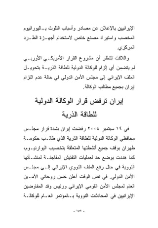 ‫ﺍﻹﻴﺭﺍﻨﻴﻴﻥ ﺒﺎﻹﻋﻼﻥ ﻋﻥ ﻤﺼﺎﺩﺭ ﻭﺃﺴﺒﺎﺏ ﺍﻟﺘﻠﻭﺙ ﺒـﺎﻟﻴﻭﺭﺍﻨﻴﻭﻡ‬
‫ﺍﻟﻤﺨﺼﺏ ﻭﺍﺴﺘﻴﺭﺍﺩ ﻤﺼﻨﻊ ﺨﺎﺹ ﻻﺴﺘﺨﺩﺍﻡ ﺃﺠﻬـﺯﺓ ﺍﻟﻁـﺭﺩ‬
                                              ‫ﺍﻟﻤﺭﻜﺯﻱ.‬
‫ﻭﺍﻟﻼﻓﺕ ﻟﻠﻨﻅﺭ ﺃﻥ ﻤﺸﺭﻭﻉ ﺍﻟﻘﺭﺍﺭ ﺍﻷﻤﺭﻴﻜـﻲ ﺍﻷﻭﺭﺒـﻲ‬
‫ﻟﻡ ﻴﺘﻀﻤﻥ ﺃﻱ ﺇﻟﺯﺍﻡ ﻟﻠﻭﻜﺎﻟﺔ ﺍﻟﺩﻭﻟﻴﺔ ﻟﻠﻁﺎﻗﺔ ﺍﻟﺫﺭﻴـﺔ ﺒﺘﺤﻭﻴـل‬
                                             ‫‪‬‬
‫ﺍﻟﻤﻠﻑ ﺍﻹﻴﺭﺍﻨﻲ ﺇﻟﻰ ﻤﺠﻠﺱ ﺍﻷﻤﻥ ﺍﻟﺩﻭﻟﻲ ﻓﻲ ﺤﺎﻟﺔ ﻋﺩﻡ ﺍﻟﺘﺯﺍﻡ‬
                              ‫ﺇﻴﺭﺍﻥ ﺒﺠﻤﻴﻊ ﻤﻁﺎﻟﺏ ﺍﻟﻭﻜﺎﻟﺔ.‬

     ‫ﺇﻴﺭﺍﻥ ﺘﺭﻓﺽ ﻗﺭﺍﺭ ﺍﻟﻭﻜﺎﻟﺔ ﺍﻟﺩﻭﻟﻴﺔ‬
                   ‫ﻟﻠﻁﺎﻗﺔ ﺍﻟﺫﺭﻴﺔ‬
‫ﻓﻲ ٩١ ﺴﺒﺘﻤﺒﺭ ٤٠٠٢ ﺭﻓﻀﺕ ﺇﻴﺭﺍﻥ ﺒﺸﺩﺓ ﻗﺭﺍﺭ ﻤﺠﻠـﺱ‬
‫ﻤﺤﺎﻓﻅﻲ ﺍﻟﻭﻜﺎﻟﺔ ﺍﻟﺩﻭﻟﻴﺔ ﻟﻠﻁﺎﻗﺔ ﺍﻟﺫﺭﻴﺔ ﺍﹼﺫﻱ ﻁﺎﻟـﺏ ﺤﻜﻭﻤـﺔ‬
               ‫ﻟ‬
‫ﻁﻬﺭﺍﻥ ﺒﻭﻗﻑ ﺠﻤﻴﻊ ﺃﻨﺸﻁﺘﻬﺎ ﺍﻟﻤﺘﻌﻠﻘﺔ ﺒﺘﺨﺼﻴﺏ ﺍﻟﻴﻭﺍﺭﻨﻴـﻭﻡ،‬
‫ﻜﻤﺎ ﻫﺩﺩﺕ ﺒﻭﻀﻊ ﺤﺩ ﻟﻌﻤﻠﻴﺎﺕ ﺍﻟﺘﻔﺘﻴﺵ ﺍﻟﻤﻔﺎﺠﺌـﺔ ﻟﻤﻨﺸـﺂﺘﻬﺎ‬
‫ﺍﻟﻨﻭﻭﻴﺔ ﻓﻲ ﺤﺎل ﺭﻓﻊ ﺍﻟﻤﻠﻑ ﺍﻟﻨﻭﻭﻱ ﺍﻹﻴﺭﺍﻨﻲ ﺇﻟـﻰ ﻤﺠﻠـﺱ‬
‫ﺍﻷﻤﻥ ﺍﻟﺩﻭﻟﻲ. ﻓﻲ ﻨﻔﺱ ﺍﻟﻭﻗﺕ ﺃﻋﻠﻥ ﺤﺴﻥ ﺭﻭﺤﺎﻨﻲ ﺍﻷﻤـﻴﻥ‬
‫ﺍﻟﻌﺎﻡ ﻟﻤﺠﻠﺱ ﺍﻷﻤﻥ ﺍﻟﻘﻭﻤﻲ ﺍﻹﻴﺭﺍﻨﻲ ﻭﺭﺌﻴﺱ ﻭﻓﺩ ﺍﻟﻤﻔﺎﻭﻀﻴﻥ‬
‫ﺍﻹﻴﺭﺍﻨﻴﻴﻥ ﻓﻲ ﺍﻟﻤﺤﺎﺩﺜﺎﺕ ﺍﻟﻨﻭﻭﻴﺔ ﺒـﺎﻟﻤﺅﺘﻤﺭ ﺍﻟﻌـﺎﻡ ﻟﻠﻭﻜﺎﻟـﺔ‬

                         ‫- ٢٥١ -‬
 