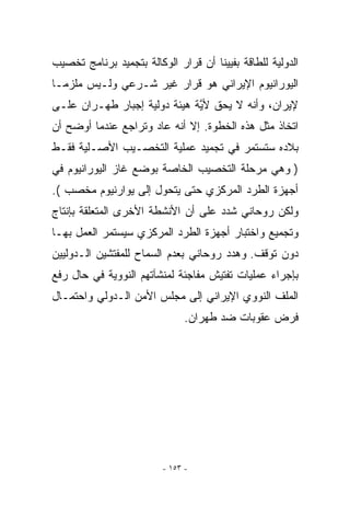 ‫ﺍﻟﺩﻭﻟﻴﺔ ﻟﻠﻁﺎﻗﺔ ﺒﻔﻴﻴﻨﺎ ﺃﻥ ﻗﺭﺍﺭ ﺍﻟﻭﻜﺎﻟﺔ ﺒﺘﺠﻤﻴﺩ ﺒﺭﻨﺎﻤﺞ ﺘﺨﺼﻴﺏ‬
‫ﺍﻟﻴﻭﺭﺍﻨﻴﻭﻡ ﺍﻹﻴﺭﺍﻨﻲ ﻫﻭ ﻗﺭﺍﺭ ﻏﻴﺭ ﺸـﺭﻋﻲ ﻭﻟـﻴﺱ ﻤﻠﺯﻤـﺎ‬
‫ﻹﻴﺭﺍﻥ، ﻭﺃﻨﻪ ﻻ ﻴﺤﻕ ﻷﻴﺔ ﻫﻴﺌﺔ ﺩﻭﻟﻴﺔ ﺇﺠﺒﺎﺭ ﻁﻬـﺭﺍﻥ ﻋﻠـﻰ‬
                              ‫ﱠ‬
‫ﺍﺘﺨﺎﺫ ﻤﺜل ﻫﺫﻩ ﺍﻟﺨﻁﻭﺓ. ﺇﻻ ﺃﻨﻪ ﻋﺎﺩ ﻭﺘﺭﺍﺠﻊ ﻋﻨﺩﻤﺎ ﺃﻭﻀﺢ ﺃﻥ‬
‫ﺒﻼﺩﻩ ﺴﺘﺴﺘﻤﺭ ﻓﻲ ﺘﺠﻤﻴﺩ ﻋﻤﻠﻴﺔ ﺍﻟﺘﺨﺼـﻴﺏ ﺍﻷﺼـﻠﻴﺔ ﻓﻘـﻁ‬
‫) ﻭﻫﻲ ﻤﺭﺤﻠﺔ ﺍﻟﺘﺨﺼﻴﺏ ﺍﻟﺨﺎﺼﺔ ﺒﻭﻀﻊ ﻏﺎﺯ ﺍﻟﻴﻭﺭﺍﻨﻴﻭﻡ ﻓﻲ‬
‫ﺃﺠﻬﺯﺓ ﺍﻟﻁﺭﺩ ﺍﻟﻤﺭﻜﺯﻱ ﺤﺘﻰ ﻴﺘﺤﻭل ﺇﻟﻰ ﻴﻭﺍﺭﻨﻴﻭﻡ ﻤﺨﺼﺏ (.‬
‫ﻭﻟﻜﻥ ﺭﻭﺤﺎﻨﻲ ﺸﺩﺩ ﻋﻠﻰ ﺃﻥ ﺍﻷﻨﺸﻁﺔ ﺍﻷﺨﺭﻯ ﺍﻟﻤﺘﻌﻠﻘﺔ ﺒﺈﻨﺘﺎﺝ‬
‫ﻭﺘﺠﻤﻴﻊ ﻭﺍﺨﺘﺒﺎﺭ ﺃﺠﻬﺯﺓ ﺍﻟﻁﺭﺩ ﺍﻟﻤﺭﻜﺯﻱ ﺴﻴﺴﺘﻤﺭ ﺍﻟﻌﻤل ﺒﻬـﺎ‬
‫ﺩﻭﻥ ﺘﻭﻗﻑ. ﻭﻫﺩﺩ ﺭﻭﺤﺎﻨﻲ ﺒﻌﺩﻡ ﺍﻟﺴﻤﺎﺡ ﻟﻠﻤﻔﺘﺸﻴﻥ ﺍﻟـﺩﻭﻟﻴﻴﻥ‬
‫ﺒﺈﺠﺭﺍﺀ ﻋﻤﻠﻴﺎﺕ ﺘﻔﺘﻴﺵ ﻤﻔﺎﺠﺌﺔ ﻟﻤﻨﺸﺂﺘﻬﻡ ﺍﻟﻨﻭﻭﻴﺔ ﻓﻲ ﺤﺎل ﺭﻓﻊ‬
‫ﺍﻟﻤﻠﻑ ﺍﻟﻨﻭﻭﻱ ﺍﻹﻴﺭﺍﻨﻲ ﺇﻟﻰ ﻤﺠﻠﺱ ﺍﻷﻤﻥ ﺍﻟـﺩﻭﻟﻲ ﻭﺍﺤﺘﻤـﺎل‬
                               ‫ﻓﺭﺽ ﻋﻘﻭﺒﺎﺕ ﻀﺩ ﻁﻬﺭﺍﻥ.‬




                         ‫- ٣٥١ -‬
 