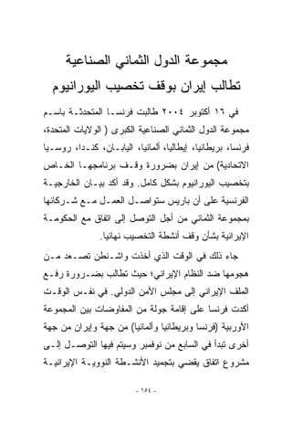 ‫ﻤﺠﻤﻭﻋﺔ ﺍﻟﺩﻭل ﺍﻟﺜﻤﺎﻨﻲ ﺍﻟﺼﻨﺎﻋﻴﺔ‬
  ‫ﺘﻁﺎﻟﺏ ﺇﻴﺭﺍﻥ ﺒﻭﻗﻑ ﺘﺨﺼﻴﺏ ﺍﻟﻴﻭﺭﺍﻨﻴﻭﻡ‬
‫ﻓﻲ ٦١ ﺃﻜﺘﻭﺒﺭ ٤٠٠٢ ﻁﺎﻟﺒﺕ ﻓﺭﻨﺴـﺎ ﺍﻟﻤﺘﺤﺩﺜـﺔ ﺒﺎﺴـﻡ‬
‫ﻤﺠﻤﻭﻋﺔ ﺍﻟﺩﻭل ﺍﻟﺜﻤﺎﻨﻲ ﺍﻟﺼﻨﺎﻋﻴﺔ ﺍﻟﻜﺒﺭﻯ ) ﺍﻟﻭﻻﻴﺎﺕ ﺍﻟﻤﺘﺤﺩﺓ،‬
‫ﻓﺭﻨﺴﺎ، ﺒﺭﻴﻁﺎﻨﻴﺎ، ﺇﻴﻁﺎﻟﻴﺎ، ﺃﻟﻤﺎﻨﻴﺎ، ﺍﻟﻴﺎﺒـﺎﻥ، ﻜﻨـﺩﺍ، ﺭﻭﺴـﻴﺎ‬
‫ﺍﻻﺘﺤﺎﺩﻴﺔ( ﻤﻥ ﺇﻴﺭﺍﻥ ﺒﻀﺭﻭﺭﺓ ﻭﻗـﻑ ﺒﺭﻨﺎﻤﺠﻬـﺎ ﺍﻟﺨـﺎﺹ‬
‫ﺒﺘﺨﺼﻴﺏ ﺍﻟﻴﻭﺭﺍﻨﻴﻭﻡ ﺒﺸﻜل ﻜﺎﻤل. ﻭﻗﺩ ﺃﻜﺩ ﺒﻴـﺎﻥ ﺍﻟﺨﺎﺭﺠﻴـﺔ‬
‫ﺍﻟﻔﺭﻨﺴﻴﺔ ﻋﻠﻰ ﺃﻥ ﺒﺎﺭﻴﺱ ﺴﺘﻭﺍﺼـل ﺍﻟﻌﻤـل ﻤـﻊ ﺸـﺭﻜﺎﺌﻬﺎ‬
‫ﺒﻤﺠﻤﻭﻋﺔ ﺍﻟﺜﻤﺎﻨﻲ ﻤﻥ ﺃﺠل ﺍﻟﺘﻭﺼل ﺇﻟﻰ ﺍﺘﻔﺎﻕ ﻤﻊ ﺍﻟﺤﻜﻭﻤـﺔ‬
               ‫ﺍﻹﻴﺭﺍﻨﻴﺔ ﺒﺸﺄﻥ ﻭﻗﻑ ﺃﻨﺸﻁﺔ ﺍﻟﺘﺨﺼﻴﺏ ﻨﻬﺎﺌﻴﺎ.‬
‫ﺠﺎﺀ ﺫﻟﻙ ﻓﻲ ﺍﻟﻭﻗﺕ ﺍﹼﺫﻱ ﺃﺨﺫﺕ ﻭﺍﺸـﻨﻁﻥ ﺘﺼـﻌﺩ ﻤـﻥ‬
                         ‫ﻟ‬
‫ﻫﺠﻭﻤﻬﺎ ﻀﺩ ﺍﻟﻨﻅﺎﻡ ﺍﻹﻴﺭﺍﻨﻲ؛ ﺤﻴﺙ ﺘﻁﺎﻟﺏ ﺒﻀـﺭﻭﺭﺓ ﺭﻓـﻊ‬
‫ﺍﻟﻤﻠﻑ ﺍﻹﻴﺭﺍﻨﻲ ﺇﻟﻰ ﻤﺠﻠﺱ ﺍﻷﻤﻥ ﺍﻟﺩﻭﻟﻲ. ﻓﻲ ﻨﻔـﺱ ﺍﻟﻭﻗـﺕ‬
‫ﺃﻜﺩﺕ ﻓﺭﻨﺴﺎ ﻋﻠﻰ ﺇﻗﺎﻤﺔ ﺠﻭﻟﺔ ﻤﻥ ﺍﻟﻤﻔﺎﻭﻀﺎﺕ ﺒﻴﻥ ﺍﻟﻤﺠﻤﻭﻋﺔ‬
‫ﺍﻷﻭﺭﺒﻴﺔ )ﻓﺭﻨﺴﺎ ﻭﺒﺭﻴﻁﺎﻨﻴﺎ ﻭﺃﻟﻤﺎﻨﻴﺎ( ﻤﻥ ﺠﻬﺔ ﻭﺇﻴﺭﺍﻥ ﻤﻥ ﺠﻬﺔ‬
‫ﺃﺨﺭﻯ ﺘﺒﺩﺃ ﻓﻲ ﺍﻟﺴﺎﺒﻊ ﻤﻥ ﻨﻭﻓﻤﺒﺭ ﻭﺴﻴﺘﻡ ﻓﻴﻬﺎ ﺍﻟﺘﻭﺼـل ﺇﻟـﻰ‬
‫ﻤﺸﺭﻭﻉ ﺍﺘﻔﺎﻕ ﻴﻘﻀﻲ ﺒﺘﺠﻤﻴﺩ ﺍﻷﻨﺸـﻁﺔ ﺍﻟﻨﻭﻭﻴـﺔ ﺍﻹﻴﺭﺍﻨﻴـﺔ‬

                         ‫- ٤٥١ -‬
 