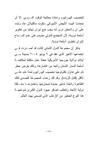 ‫ﻟﺘﺨﺼﻴﺏ ﺍﻟﻴﻭﺭﺍﻨﻴﻭﻡ ﻭﺇﻋﺎﺩﺓ ﻤﻌﺎﻟﺠﺔ ﺍﻟﻭﻗﻭﺩ ﺍﻟﻨـﻭﻭﻱ. ﺇﻻ ﺃﻥ‬
   ‫ﹼ‬
‫ﻤﺘﺤﺩﺙ ﺍﻟﺒﻴﺕ ﺍﻷﺒﻴﺽ ﺍﻷﻤﻴﺭﻜﻲ ﺴﻜﻭﺕ ﻤﺎﻜﻠﻴﻼﻥ ﻋﺎﺩ ﻭﺸﺩﺩ‬
‫ﻋﻠﻰ ﺃﻥ ﻭﺍﺸﻨﻁﻥ ﺘﺭﻯ ﺃﻨﻪ ﻴﺠﺏ ﻤﻨﻊ ﺇﻴﺭﺍﻥ ﻨﻬﺎﺌﻴﺎ ﻤﻥ ﺘﻁﻭﻴﺭ‬
‫ﺃﺴﻠﺤﺔ ﻨﻭﻭﻴﺔ؛ ﻷﻥ ﺍﻟﻤﺠﺘﻤﻊ ﺍﻟﺩﻭﻟﻲ ﻤﺼﻤﻡ ﻋﻠﻰ ﻋﺩﻡ ﺍﻟﺴـﻤﺎﺡ‬
                             ‫ﻹﻴﺭﺍﻥ ﺒﺘﻁﻭﻴﺭ ﺃﺴﻠﺤﺔ ﻨﻭﻭﻴﺔ.‬
‫ﻴﺫﻜﺭ ﺃﻥ ﻤﺠﻤﻭﻋﺔ ﺍﻟﺩﻭل ﺍﻟﺜﻤﺎﻨﻲ ﻜﺎﻨﺕ ﻗﺩ ﺃﺼـﺩﺭﺕ ﻓـﻲ‬
‫ﺍﺠﺘﻤﺎﻋﻬﺎ ﺍﻷﺨﻴﺭ ﺍﹼﺫﻱ ﻋﻘﺩ ﻓﻲ ٩ ﻴﻭﻨﻴﻭ ٤٠٠٢ ﺒﻤﺩﻴﻨﺔ ﺴـﻲ‬
                                 ‫ﻟ‬
‫ﺃﻴﻼﻨﺩ ﺒﻭﻻﻴﺔ ﺠﻭﺭﺠﻴﺎ ﺍﻷﻤﺭﻴﻜﻴﺔ ﺨﻁﺔ ﻋﻤل ﻤﻜﺜﻔﺔ ﻟﻤﻜﺎﻓﺤـﺔ‬
‫ﺃﺴﻠﺤﺔ ﺍﻟﺩﻤﺎﺭ ﺍﻟﺸﺎﻤل ﻭﺍﻟﺤﺩ ﻤﻥ ﺍﻨﺘﺸﺎﺭﻫﺎ؛ ﻭﺫﻟﻙ ﺒﻔﺭﺽ ﺤﻅﺭ‬
‫ﺘﺎﻡ ﻋﻠﻰ ﺘﺩﺍﻭل ﺘﻜﻨﻭﻟﻭﺠﻴﺎ ﺘﺨﺼﻴﺏ ﺍﻟﻴﻭﺭﺍﻨﻴﻭﻡ ﻟﻤﺩﺓ ﻋﺎﻡ ﻋﻠـﻰ‬
‫ﺍﻷﻗل )ﻗﺎﺒل ﻟﻠﺯﻴﺎﺩﺓ(. ﻭﻗﺩ ﺃﻜﺩ ﺯﻋﻤﺎﺀ ﺍﻟﻤﺠﻤﻭﻋﺔ ﺍﻟﺘﺼﺩﻱ ﻟﺘﻠﻙ‬
‫ﺍﻟﻅﺎﻫﺭﺓ ﻭﺍﺘﺨﺎﺫ ﺘﺩﺍﺒﻴﺭ ﺠﺩﻴﺩﺓ ﻟﻤﺤﺎﺭﺒﺘﻬﺎ ﺒﺎﻋﺘﺒﺎﺭﻫـﺎ ﻤﺸـﻜﻠﺔ‬
‫ﺩﻭﻟﻴﺔ ﺍﻷﺒﻌﺎﺩ ﻭﺘﺘﻁﻠﺏ ﺘﻀﺎﻓﺭ ﺠﻬﻭﺩ ﺍﻟﺩﻭل ﺍﻟﻜﺒﺭﻯ ﻟﻤﻭﺍﺠﻬـﺔ‬
    ‫ﻫﺫﺍ ﺍﻟﻨﻭﻉ ﺍﻟﺨﻁﻴﺭ ﻤﻥ ﺍﻹﺭﻫﺎﺏ ﺍﹼﺫﻱ ﺃﻀﺤﻰ ﻴﻬﺩﺩ ﺍﻟﻌﺎﻟﻡ.‬
                        ‫ﻟ‬




                        ‫- ٥٥١ -‬
 