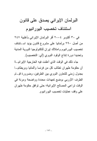 ‫ﺍﻟﺒﺭﻟﻤﺎﻥ ﺍﻹﻴﺭﺍﻨﻲ ﻴﺼﺩﻕ ﻋﻠﻰ ﻗﺎﻨﻭﻥ‬
         ‫ﺍﺴﺘﺌﻨﺎﻑ ﺘﺨﺼﻴﺏ ﺍﻟﻴﻭﺭﺍﻨﻴﻭﻡ‬
‫ﻓﻲ ٠٣ ﺃﻜﺘﻭﺒﺭ ٤٠٠٢ ﺃﻗﺭ ﺍﻟﺒﺭﻟﻤﺎﻥ ﺍﻹﻴﺭﺍﻨﻲ ﺒﺄﻏﻠﺒﻴﺔ ٧٤٢‬
‫ﻤﻥ ﺃﺼل ٠٩٢ ﺒﺭﻟﻤﺎﻨﻴﺎ ﻋﻠﻰ ﻤﺸﺭﻭﻉ ﻗﺎﻨﻭﻥ ﻴﺅﻴﺩ ﺍﺴـﺘﺌﻨﺎﻑ‬
‫ﺘﺨﺼﻴﺏ ﺍﻟﻴﻭﺭﺍﻨﻴﻭﻡ ﻭﺍﻤﺘﻼﻙ ﺇﻴﺭﺍﻥ ﻟﻠﺘﻜﻨﻭﻟﻭﺠﻴﺎ ﺍﻟﻨﻭﻭﻴﺔ ﺍﻟﻤﺩﻨﻴﺔ‬
        ‫ﻭﺘﺤﺩﻴﺩﺍ ﺩﻭﺭﺓ ﺇﻨﺘﺎﺝ ﺍﻟﻭﻗﻭﺩ ﺍﻟﻨﻭﻭﻱ )ﺃﻱ: ﺍﻟﺘﺨﺼﻴﺏ(.‬
‫ﺠﺎﺀ ﺫﻟﻙ ﻓﻲ ﺍﻟﻭﻗﺕ ﺍﹼﺫﻱ ﺃﻋﻠﻨﺕ ﻓﻴﻪ ﺍﻟﺨﺎﺭﺠﻴﺔ ﺍﻹﻴﺭﺍﻨﻴـﺔ‬
                               ‫ﻟ‬
‫ﺃﻥ ﺤﻜﻭﻤﺔ ﻁﻬﺭﺍﻥ ﺘﻁﺎﻟﺏ ﻜل ﻤﻥ ﻓﺭﻨﺴﺎ ﻭﺃﻟﻤﺎﻨﻴﺎ ﻭﺒﺭﻴﻁﺎﻨﻴـﺎ‬
‫ﺒﺠﺩﻭل ﺯﻤﻨﻲ ﻟﻠﺘﻌﺎﻭﻥ ﺍﻟﻨﻭﻭﻱ ﺒﻴﻥ ﺍﻟﻁﺭﻓﻴﻥ، ﻭﻀﺭﻭﺭﺓ ﻗﻴـﺎﻡ‬
‫ﺍﻟﻁﺭﻑ ﺍﻷﻭﺭﺒﻲ ﺒﻭﻀﻊ ﺘﻌﻬﺩﺍﺕ ﻤﺤﺩﺩﺓ ﻭﻭﺍﻀﺤﺔ ﻭﻤﺭﻨﺔ ﻓﻲ‬
‫ﺍﻟﻭﻗﺕ ﺘﺭﺍﻋﻲ ﺍﻟﻤﺼﺎﻟﺢ ﺍﻹﻴﺭﺍﻨﻴﺔ؛ ﺤﺘﻰ ﺘﻭﺍﻓﻕ ﺤﻜﻭﻤﺔ ﻁﻬﺭﺍﻥ‬
                    ‫ﻋﻠﻰ ﻭﻗﻑ ﻋﻤﻠﻴﺎﺕ ﺘﺨﺼﻴﺏ ﺍﻟﻴﻭﺭﺍﻨﻴﻭﻡ.‬




                         ‫- ٦٥١ -‬
 