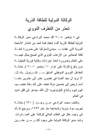 ‫ﺍﻟﻭﻜﺎﻟﺔ ﺍﻟﺩﻭﻟﻴﺔ ﻟﻠﻁﺎﻗﺔ ﺍﻟﺫﺭﻴﺔ‬
           ‫ﺘﺤﺫﺭ ﻤﻥ ﺍﻟﺘﻁﺭﻑ ﺍﻟﻨﻭﻭﻱ‬
‫ﻓﻲ ٨ ﻨﻭﻓﻤﺒﺭ ٤٠٠٢ ﺃﻜﺩ ﻤﺤﻤﺩ ﺍﻟﺒﺭﺍﺩﻋﻲ ﻤﺩﻴﺭ ﺍﻟﻭﻜﺎﻟـﺔ‬
‫ﺍﻟﺩﻭﻟﻴﺔ ﻟﻠﻁﺎﻗﺔ ﺍﻟﺫﺭﻴﺔ ﺃﺜﻨﺎﺀ ﺍﻨﻌﻘﺎﺩ ﻗﻤﺔ ﺍﻟﺤﺩ ﻤﻥ ﺍﻨﺘﺸﺎﺭ ﺍﻷﺴﻠﺤﺔ‬
‫ﺍﻟﻨﻭﻭﻴﺔ ﺍﻟﺘﻲ ﻋﻘﺩﺕ ﺒـ ﺴﻴﺩﻨﻲ/ﺃﺴﺘﺭﺍﻟﻴﺎ ﻋﻠﻰ ﻀﺭﻭﺭﺓ ﺍﺘﺨـﺎﺫ‬
‫ﻜﺎﻓﺔ ﺍﻟﻤﺤﺎﺫﻴﺭ ﻤﻥ ﺍﻹﺭﻫﺎﺏ ﺍﻟﻨﻭﻭﻱ ﺍﹼﺫﻱ ﺃﺼﺒﺢ ﻴﻤﺜل ﺘﻬﺩﻴـﺩﺍ‬
                    ‫ﻟ‬
‫ﻋﻠﻰ ﺍﻟﻌﺎﻟﻡ ﻭﻀﺭﻭﺭﺓ ﺍﺘﺨﺎﺫ ﺇﺠﺭﺍﺀﺍﺕ ﻭﻗﺎﺌﻴﺔ ﻓﻭﺭﻴﺔ ﻟﻠﺤﻴﻠﻭﻟـﺔ‬
‫ﺩﻭﻥ ﻭﻗﻭﻉ ﻜﺎﺭﺜﺔ ﻋﻠﻰ ﻏﺭﺍﺭ ١١ ﺴﺒﺘﻤﺒﺭ ١٠٠٢ ﺃﻭ ﺤﺎﺩﺜـﺔ‬
‫ﺍﻟﻤﻔﺎﻋل ﺍﻟﻨﻭﻭﻱ ﺍﻟﺴﻭﻓﻴﺘﻲ ﺍﻟﺴﺎﺒﻕ ﺒــ ﺘﺸـﺭﻨﻭﺒل. ﻭﻗـﺎل:‬
‫ﻻ ﻨﺭﻴﺩ ﺃﻥ ﻨﺠﺩ ﺃﻨﻔﺴﻨﺎ ﻓﻲ ﻏﻀﻭﻥ ﻋﺸﺭ ﺇﻟﻰ ﻋﺸﺭﻴﻥ ﻋﺎﻤـﺎ‬
‫ﺃﻤﺎﻡ ﺃﺭﺒﻌﻴﻥ ﺇﻟﻰ ﺨﻤﺴﻴﻥ ﺩﻭﻟﺔ ﺘﻌﺘﻤﺩ ﻋﻠﻰ ﺃﻨﺸـﻁﺔ ﺘﺨﺼـﻴﺏ‬
‫ﺍﻟﻴﻭﺭﺍﻨﻴﻭﻡ ﻭﺇﻨﺘﺎﺝ ﺍﻟﺒﻠﻭﺘﻭﻨﻴﻭﻡ؛ ﻷﻥ ﺫﻟﻙ ﺴﻴﺩﻋﻭ ﺇﻟﻰ ﻗﻠﻕ ﺸﺩﻴﺩ‬
                                                  ‫ﻓﻲ ﺍﻟﻌﺎﻟﻡ.‬
‫ﻭﻜﺸﻑ ﻤﺤﻤﺩ ﺍﻟﺒﺭﺍﺩﻋﻲ ﻋـﻥ ﻭﺠـﻭﺩ ) ٠٣٦ ( ﺤﺎﺩﺜـﺔ‬
‫ﺘﻬﺭﻴﺏ ﻤﻭﺍﺩ ﻨﻭﻭﻴﺔ ﻭﺇﺸﻌﺎﻋﻴﺔ ﻤﻨﺫ ﻋﺎﻡ ٣٩٩١، ﻭﻴﺭﺠﻊ ﺫﻟـﻙ‬
‫ﺇﻟﻰ ﻭﺠﻭﺩ ﺨﻠل ﻓﻲ ﺍﻟﻨﻅﺎﻡ ﺍﻟﺤﺎﻟﻲ ﻟﻠﺭﻗﺎﺒﺔ ﻋﻠﻰ ﺍﻟﺼـﺎﺩﺭﺍﺕ.‬
‫ﻭﺸﺩﺩ ﻤﺩﻴﺭ ﺍﻟﻭﻜﺎﻟﺔ ﺍﻟﺩﻭﻟﻴﺔ ﻋﻠﻰ ﻭﺠﻭﺩ ﺃﻜﺜـﺭ ﻤـﻥ ﻋﺸـﺭﻴﻥ‬

                          ‫- ٧٥١ -‬
 