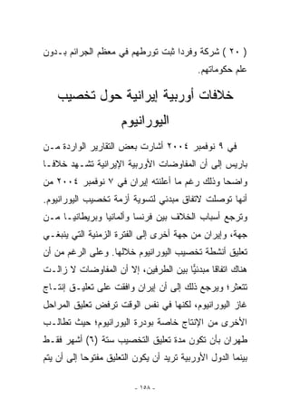 ‫) ٠٢ ( ﺸﺭﻜﺔ ﻭﻓﺭﺩﺍ ﺜﺒﺕ ﺘﻭﺭﻁﻬﻡ ﻓﻲ ﻤﻌﻅﻡ ﺍﻟﺠﺭﺍﺌﻡ ﺒـﺩﻭﻥ‬
                                           ‫ﻋﻠﻡ ﺤﻜﻭﻤﺎﺘﻬﻡ.‬

    ‫ﺨﻼﻓﺎﺕ ﺃﻭﺭﺒﻴﺔ ﺇﻴﺭﺍﻨﻴﺔ ﺤﻭل ﺘﺨﺼﻴﺏ‬
                      ‫ﺍﻟﻴﻭﺭﺍﻨﻴﻭﻡ‬
‫ﻓﻲ ٩ ﻨﻭﻓﻤﺒﺭ ٤٠٠٢ ﺃﺸﺎﺭﺕ ﺒﻌﺽ ﺍﻟﺘﻘﺎﺭﻴﺭ ﺍﻟﻭﺍﺭﺩﺓ ﻤـﻥ‬
‫ﺒﺎﺭﻴﺱ ﺇﻟﻰ ﺃﻥ ﺍﻟﻤﻔﺎﻭﻀﺎﺕ ﺍﻷﻭﺭﺒﻴﺔ ﺍﻹﻴﺭﺍﻨﻴﺔ ﺘﺸـﻬﺩ ﺨﻼﻓـﺎ‬
‫ﻭﺍﻀﺤﺎ ﻭﺫﻟﻙ ﺭﻏﻡ ﻤﺎ ﺃﻋﻠﻨﺘﻪ ﺇﻴﺭﺍﻥ ﻓﻲ ٧ ﻨﻭﻓﻤﺒﺭ ٤٠٠٢ ﻤﻥ‬
‫ﺃﻨﻬﺎ ﺘﻭﺼﻠﺕ ﻻﺘﻔﺎﻕ ﻤﺒﺩﺌﻲ ﻟﺘﺴﻭﻴﺔ ﺃﺯﻤﺔ ﺘﺨﺼﻴﺏ ﺍﻟﻴﻭﺭﺍﻨﻴﻭﻡ.‬
‫ﻭﺘﺭﺠﻊ ﺃﺴﺒﺎﺏ ﺍﻟﺨﻼﻑ ﺒﻴﻥ ﻓﺭﻨﺴﺎ ﻭﺃﻟﻤﺎﻨﻴﺎ ﻭﺒﺭﻴﻁﺎﻨﻴـﺎ ﻤـﻥ‬
‫ﺠﻬﺔ، ﻭﺇﻴﺭﺍﻥ ﻤﻥ ﺠﻬﺔ ﺃﺨﺭﻯ ﺇﻟﻰ ﺍﻟﻔﺘﺭﺓ ﺍﻟﺯﻤﻨﻴﺔ ﺍﻟﺘﻲ ﻴﻨﺒﻐـﻲ‬
‫ﺘﻌﻠﻴﻕ ﺃﻨﺸﻁﺔ ﺘﺨﺼﻴﺏ ﺍﻟﻴﻭﺭﺍﻨﻴﻭﻡ ﺨﻼﻟﻬﺎ. ﻭﻋﻠﻰ ﺍﻟﺭﻏﻡ ﻤﻥ ﺃﻥ‬
‫ﻫﻨﺎﻙ ﺍﺘﻔﺎﻗﺎ ﻤﺒﺩﺌﻴﺎ ﺒﻴﻥ ﺍﻟﻁﺭﻓﻴﻥ، ﺇﻻ ﺃﻥ ﺍﻟﻤﻔﺎﻭﻀﺎﺕ ﻻ ﺯﺍﻟـﺕ‬
                                      ‫‪‬‬      ‫ﹰ‬
‫ﺘﺘﻌﺜﺭ؛ ﻭﻴﺭﺠﻊ ﺫﻟﻙ ﺇﻟﻰ ﺃﻥ ﺇﻴﺭﺍﻥ ﻭﺍﻓﻘﺕ ﻋﻠﻰ ﺘﻌﻠﻴـﻕ ﺇﻨﺘـﺎﺝ‬
‫ﻏﺎﺯ ﺍﻟﻴﻭﺭﺍﻨﻴﻭﻡ، ﻟﻜﻨﻬﺎ ﻓﻲ ﻨﻔﺱ ﺍﻟﻭﻗﺕ ﺘﺭﻓﺽ ﺘﻌﻠﻴﻕ ﺍﻟﻤﺭﺍﺤل‬
‫ﺍﻷﺨﺭﻯ ﻤﻥ ﺍﻹﻨﺘﺎﺝ ﺨﺎﺼﺔ ﺒﻭﺩﺭﺓ ﺍﻟﻴﻭﺭﺍﻨﻴﻭﻡ؛ ﺤﻴﺙ ﺘﻁﺎﻟـﺏ‬
‫ﻁﻬﺭﺍﻥ ﺒﺄﻥ ﺘﻜﻭﻥ ﻤﺩﺓ ﺘﻌﻠﻴﻕ ﺍﻟﺘﺨﺼﻴﺏ ﺴﺘﺔ )٦( ﺃﺸﻬﺭ ﻓﻘـﻁ‬
‫ﺒﻴﻨﻤﺎ ﺍﻟﺩﻭل ﺍﻷﻭﺭﺒﻴﺔ ﺘﺭﻴﺩ ﺃﻥ ﻴﻜﻭﻥ ﺍﻟﺘﻌﻠﻴﻕ ﻤﻔﺘﻭﺤﺎ ﺇﻟﻰ ﺃﻥ ﻴﺘﻡ‬

                         ‫- ٨٥١ -‬
 