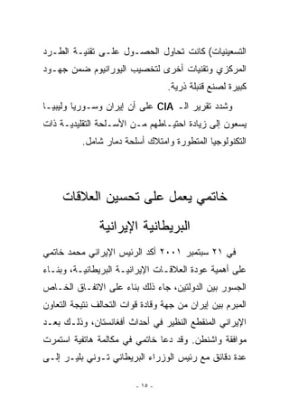 ‫ﺍﻟﺘﺴﻌﻴﻨﻴﺎﺕ( ﻜﺎﻨﺕ ﺘﺤﺎﻭل ﺍﻟﺤﺼـﻭل ﻋﻠـﻰ ﺘﻘﻨﻴـﺔ ﺍﻟﻁـﺭﺩ‬
‫ﺍﻟﻤﺭﻜﺯﻱ ﻭﺘﻘﻨﻴﺎﺕ ﺃﺨﺭﻯ ﻟﺘﺨﺼﻴﺏ ﺍﻟﻴﻭﺭﺍﻨﻴﻭﻡ ﻀﻤﻥ ﺠﻬـﻭﺩ‬
                                  ‫ﻜﺒﻴﺭﺓ ﻟﺼﻨﻊ ﻗﻨﺒﻠﺔ ﺫﺭﻴﺔ.‬
‫ﻭﺸﺩﺩ ﺘﻘﺭﻴﺭ ﺍﻟـ ‪ CIA‬ﻋﻠﻰ ﺃﻥ ﺇﻴﺭﺍﻥ ﻭﺴـﻭﺭﻴﺎ ﻭﻟﻴﺒﻴـﺎ‬
‫ﻴﺴﻌﻭﻥ ﺇﻟﻰ ﺯﻴﺎﺩﺓ ﺍﺤﺘﻴـﺎﻁﻬﻡ ﻤـﻥ ﺍﻷﺴـﻠﺤﺔ ﺍﻟﺘﻘﻠﻴﺩﻴـﺔ ﺫﺍﺕ‬
          ‫ﺍﻟﺘﻜﻨﻭﻟﻭﺠﻴﺎ ﺍﻟﻤﺘﻁﻭﺭﺓ ﻭﺍﻤﺘﻼﻙ ﺃﺴﻠﺤﺔ ﺩﻤﺎﺭ ﺸﺎﻤل.‬




     ‫ﺨﺎﺘﻤﻲ ﻴﻌﻤل ﻋﻠﻰ ﺘﺤﺴﻴﻥ ﺍﻟﻌﻼﻗﺎﺕ‬
               ‫ﺍﻟﺒﺭﻴﻁﺎﻨﻴﺔ ﺍﻹﻴﺭﺍﻨﻴﺔ‬
‫ﻓﻲ ١٢ ﺴﺒﺘﻤﺒﺭ ١٠٠٢ ﺃﻜﺩ ﺍﻟﺭﺌﻴﺱ ﺍﻹﻴﺭﺍﻨﻲ ﻤﺤﻤﺩ ﺨﺎﺘﻤﻲ‬
‫ﻋﻠﻰ ﺃﻫﻤﻴﺔ ﻋﻭﺩﺓ ﺍﻟﻌﻼﻗـﺎﺕ ﺍﻹﻴﺭﺍﻨﻴـﺔ ﺍﻟﺒﺭﻴﻁﺎﻨﻴـﺔ، ﻭﺒﻨـﺎﺀ‬
‫ﺍﻟﺠﺴﻭﺭ ﺒﻴﻥ ﺍﻟﺩﻭﻟﺘﻴﻥ، ﺠﺎﺀ ﺫﻟﻙ ﺒﻨﺎﺀ ﻋﻠﻰ ﺍﻻﺘﻔـﺎﻕ ﺍﻟﺨـﺎﺹ‬
‫ﺍﻟﻤﺒﺭﻡ ﺒﻴﻥ ﺇﻴﺭﺍﻥ ﻤﻥ ﺠﻬﺔ ﻭﻗﺎﺩﺓ ﻗﻭﺍﺕ ﺍﻟﺘﺤﺎﻟﻑ ﻨﺘﻴﺠﺔ ﺍﻟﺘﻌﺎﻭﻥ‬
‫ﺍﻹﻴﺭﺍﻨﻲ ﺍﻟﻤﻨﻘﻁﻊ ﺍﻟﻨﻅﻴﺭ ﻓﻲ ﺃﺤﺩﺍﺙ ﺃﻓﻐﺎﻨﺴﺘﺎﻥ، ﻭﺫﻟـﻙ ﺒﻌـﺩ‬
‫ﻤﻭﺍﻓﻘﺔ ﻭﺍﺸﻨﻁﻥ. ﻭﻗﺩ ﺩﻋﺎ ﺨﺎﺘﻤﻲ ﻓﻲ ﻤﻜﺎﻟﻤﺔ ﻫﺎﺘﻔﻴﺔ ﺍﺴﺘﻤﺭﺕ‬
‫ﻋﺩﺓ ﺩﻗﺎﺌﻕ ﻤﻊ ﺭﺌﻴﺱ ﺍﻟﻭﺯﺭﺍﺀ ﺍﻟﺒﺭﻴﻁﺎﻨﻲ ﺘـﻭﻨﻲ ﺒﻠﻴـﺭ ﺇﻟـﻰ‬

                         ‫- ٥١ -‬
 