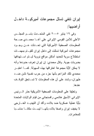 ‫ﺇﻴﺭﺍﻥ ﺘﻨﻔﻲ ﺘﺴﻠل ﻤﺠﻤﻭﻋﺎﺕ ﺃﻤﻴﺭﻜﻴـﺔ ﺩﺍﺨـل‬
                                          ‫ﺃﺭﺍﻀﻴﻬﺎ:‬
‫ﻭﻓﻲ ٩١ ﻴﻨﺎﻴﺭ ٥٠٠٢ ﻨﻔﻲ ﺍﻟﻤﺘﺤـﺩﺙ ﺒﺎﺴـﻡ ﺍﻟﻤﺠﻠـﺱ‬
‫ﺍﻷﻋﻠﻰ ﻟﻸﻤﻥ ﺍﻟﻘﻭﻤﻲ ﺍﻹﻴﺭﺍﻨﻲ ﻋﻠﻲ ﺃﻏـﺎ ﻤﺤﻤـﺩﻱ ﺼـﺤﺔ‬
‫ﺍﻟﻤﻌﻠﻭﻤﺎﺕ ﺍﻟﺼﺤﻔﻴﺔ ﺍﻷﻤﻴﺭﻜﻴﺔ ﺍﻟﺘﻲ ﺘﺤـﺩﺜﺕ ﻋـﻥ ﻭﺠـﻭﺩ‬
‫ﻤﺠﻤﻭﻋﺎﺕ ﺃﻤﻴﺭﻜﻴﺔ ﺘﺴﻠﻠﺕ ﺇﻟﻰ ﺩﺍﺨل ﺇﻴﺭﺍﻥ ﻟﻠﻘﻴـﺎﻡ ﺒﻤﻬﻤـﺎﺕ‬
‫ﺍﺴﺘﻁﻼﻉ ﺴﺭﻴﺔ ﻟﺘﺤﺩﻴﺩ ﺃﻤﺎﻜﻥ ﻤﻭﺍﻗﻊ ﻨﻭﻭﻴﺔ ﻟﻴـﺘﻡ ﺍﺴـﺘﻬﺩﺍﻓﻬﺎ‬
‫ﺒﻀﺭﺒﺎﺕ ﺠﻭﻴﺔ. ﻭﻗﺎل ﻤﺤﻤﺩﻱ: ﺇﻥ ﺇﻴﺭﺍﻥ ﺘﻌﺭﻑ ﺤﺩﻭﺩﻫﺎ ﻭﺃﻨﻪ‬
‫ﻻ ﻴﻤﻜﻥ ﻷﻴﺔ ﻤﺠﻤﻭﻋﺔ ﺍﺨﺘﺭﺍﻗﻬﺎ ﺒﻬﺫﻩ ﺍﻟﺴﻬﻭﻟﺔ. ﻜﻤـﺎ ﺍﻋﺘﺒـﺭ‬
                            ‫ﹸ‬              ‫ﱠ‬
‫ﻤﺤﻤﺩﻱ ﺘﻠﻙ ﺍﻟﻤﺯﺍﻋﻡ ﺒﺄﻨﻬﺎ ﺠﺯﺀ ﻤﻥ ﺤﺭﺏ ﻨﻔﺴﻴﺔ ﺘﺸﻥ ﻀـﺩ‬
‫ﻁﻬﺭﺍﻥ، ﻭﺸﺩﺩ ﻋﻠﻰ ﺃﻥ ﻫﺫﻩ ﺍﻟﻤﻌﻠﻭﻤﺎﺕ ﻻ ﺘﺴـﺘﺤﻕ ﺍﻟﺘﻭﻗـﻑ‬
                                               ‫ﻋﻨﺩﻫﺎ.‬
‫ﻭﺘﻌﻠﻴﻘﺎ ﻋﻠﻰ ﺍﻟﻤﻌﻠﻭﻤﺎﺕ ﺍﻟﺼﺤﻔﻴﺔ ﺍﻷﻤﺭﻴﻜﻴﺔ ﺤﺫﺭ ﺍﻟـﺭﺌﻴﺱ‬
‫ﺍﻹﻴﺭﺍﻨﻲ ﺍﻷﺴﺒﻕ ﻫﺎﺸﻤﻲ ﺭﺍﻓﺴﻨﺠﺎﻨﻲ ﻤﻥ ﻗﻴﺎﻡ ﺍﻟﻭﻻﻴﺎﺕ ﺍﻟﻤﺘﺤﺩﺓ‬
‫ﺒﺄﻴﺔ ﻋﻤﻠﻴﺔ ﻋﺴﻜﺭﻴﺔ ﻀﺩ ﺒﻼﺩﻩ، ﻭﺃﻜﺩ ﺃﻥ ﺍﻟﺘﻬﺩﻴـﺩ ﺍﻟﺨـﺎﺭﺠﻲ‬
                                                 ‫ﱠ‬
‫ﻻ ﻴﺨﻴﻑ ﺇﻴﺭﺍﻥ ﻭﺍﺼﻔﺎ ﺒﻼﺩﻩ ﺒﺄﻨﻬـﺎ ﻟﻴﺴـﺕ ﻤﻜﺎﻨـﺎ ﻤﻨﺎﺴـﺒﺎ‬
                                           ‫ﻟﻠﻤﻐﺎﻤﺭﺍﺕ.‬


                       ‫- ٥٦١ -‬
 