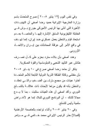 ‫ﻭﻓﻲ ﻨﻔﺱ ﺍﻟﻴﻭﻡ )٩١ ﻴﻨﺎﻴﺭ ٥٠٠٢ ( ﺼﺭﺡ ﺍﻟﻤﺘﺤﺩﺙ ﺒﺎﺴﻡ‬
‫ﻭﺯﺍﺭﺓ ﺍﻟﺨﺎﺭﺠﻴﺔ ﺍﻹﻴﺭﺍﻨﻴﺔ ﺤﻤﻴﺩ ﺭﻀﺎ ﺁﺼﻔﻲ ﺃﻥ ﺍﻟﺘﻬﺩﻴـﺩﺍﺕ‬
‫ﺍﻷﺨﻴﺭﺓ ﺍﻟﺘﻲ ﺃﺩﻟﻰ ﺒﻬﺎ ﺍﻟﺭﺌﻴﺱ ﺍﻷﻤﻴﺭﻜﻲ ﺠﻭﺭﺝ ﺒـﻭﺵ ﻓـﻲ‬
‫ﺍﻟﻤﻘﺎﺒﻠﺔ ﺍﻟﺘﻠﻴﻔﺯﻴﻭﻨﻴﺔ ﺍﻟﺴﺎﺒﻕ ﺍﻹﺸﺎﺭﺓ ﺇﻟﻴﻬـﺎ ﻭﺍﻟﺨﺎﺼـﺔ ﺒﻌـﺩﻡ‬
‫ﺍﺴﺘﺒﻌﺎﺩ ﻗﻴﺎﻡ ﻭﺍﺸﻨﻁﻥ ﺒﻌﻤل ﻋﺴﻜﺭﻱ ﻀﺩ ﺇﻴﺭﺍﻥ، ﺇﻨﻤﺎ ﺘﻬـﺩﻑ‬
                     ‫‪‬‬
‫ﻓﻲ ﻭﺍﻗﻊ ﺍﻷﻤﺭ ﺇﻟﻰ ﻋﺭﻗﻠﺔ ﺍﻟﻤﺤﺎﺩﺜﺎﺕ ﺒﻴﻥ ﺇﻴـﺭﺍﻥ ﻭﺍﻻﺘﺤـﺎﺩ‬
                                                 ‫ﺍﻷﻭﺭﻭﺒﻲ.‬
‫ﻭﻫﺩﺩ ﺁﺼﻔﻲ ﺒﺄﻥ ﺒﻼﺩﻩ ﺴﺘﺭﺩ ﺒﺤﺯﻡ ﻋﻠﻰ ﻜـل ﺘﺼـﺭﻑ‬
    ‫ﻁﺎﺌﺵ ﻋﺒﺭ ﺍﻟﺘﺄﻴﻴﺩ ﺍﻟﺸﻌﺒﻲ ﻭﺍﻟﺩﺒﻠﻭﻤﺎﺴﻴﺔ ﻭﺍﻟﻘﻭﺓ ﺍﻟﻌﺴﻜﺭﻴﺔ.‬
‫ﻴﺫﻜﺭ ﺃﻥ ﺤﺎﻤﺩ ﺭﻀﺎ ﺁﺼﻔﻲ ﺼﺭﺡ ﻓﻲ ٠١ ﻴﻨـﺎﻴﺭ ٥٠٠٢‬
‫ﺒﺄﻥ ﻤﻔﺘﺸﻲ ﻭﻜﺎﻟﺔ ﺍﻟﻁﺎﻗﺔ ﺍﻟﺫﺭﻴﺔ ﺍﻟﺩﻭﻟﻴﺔ ﺍﻟﺘﺎﺒﻌﺔ ﻟﻸﻤﻡ ﺍﻟﻤﺘﺤـﺩﺓ‬
‫ﺃﺨﺫﻭﺍ ﻋﻴﻨﺎﺕ ﻤﻥ ﻤﺠﻤﻊ ﺒﺎﺭﺸـﻴﻥ ﺍﻟﻀـﺨﻡ، ﻭﺍﻟﺘـﻲ ﺘﻌﺘﻘـﺩ‬
‫ﻭﺍﺸﻨﻁﻥ ﺒﺄﻨﻪ ﻗﺩ ﻴﻜﻭﻥ ﻤﺭﺘﻌﺎ ﻷﺒﺤﺎﺙ ﺫﺍﺕ ﻋﻼﻗـﺔ ﺒﺎﻟﺘﺴـﻠﺢ‬
‫ﺍﻟﻨﻭﻭﻱ. ﻭﺃﻜﺩ ﺁﺼﻔﻲ ﺃﻥ ﻫﺫﻩ ﺍﻟﻌﻴﻨﺎﺕ ﺴﺘﺜﺒﺕ - ﺒﻤﺎ ﻻ ﻴـﺩﻉ‬
‫ﻤﺠﺎﻻ ﻟﻠﺸﻙ - ﺃﻥ ﺍﻟﺒﺭﻨﺎﻤﺞ ﺍﻟﻨﻭﻭﻱ ﻟﻠﺒﻼﺩ ﺇﻨﻤﺎ ﻫﻭ ﻷﻏـﺭﺍﺽ‬
                                       ‫ﺴﻠﻤﻴﺔ ﻭﻟﻴﺱ ﻟﻠﺘﺴﻠﺢ.‬
‫ﻭﻓﻲ ٠٢ ﻴﻨﺎﻴﺭ ٥٠٠٢ ﻭﺃﺜﻨﺎﺀ ﺘﻭﺍﺠﺩﻩ ﺒﺎﻟﻌﺎﺼﻤﺔ ﺍﻷﻭﻏﻨﺩﻴﺔ‬
‫)ﻜﻤﺒﺎﻻ( ﺤﺫﺭ ﺍﻟﺭﺌﻴﺱ ﺍﻹﻴﺭﺍﻨﻲ ﻤﺤﻤﺩ ﺨـﺎﺘﻤﻲ ﻓـﻲ ﻤـﺅﺘﻤﺭ‬

                          ‫- ٦٦١ -‬
 