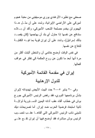 ‫ﺼﺤﻔﻲ ﻤﻊ ﻨﻅﻴﺭﻩ ﺍﻷﻭﻏﻨﺩﻱ ﻴﻭﺭﻱ ﻤﻭﺴﻴﻔﻴﻨﻲ ﻤﻥ ﻤﻐﺒﺔ ﻫﺠﻭﻡ‬
‫ﺃﻤﻴﺭﻜﻲ ﻋﻠﻰ ﺍﻷﺭﺍﻀﻲ ﺍﻹﻴﺭﺍﻨﻴﺔ، ﻭﺸﺩﺩ ﻋﻠﻰ ﺃﻥ ﻤﺜـل ﻫـﺫﺍ‬
‫ﺍﻟﻬﺠﻭﻡ ﻟﻥ ﻴﺨﺩﻡ ﻤﺼﻠﺤﺔ ﺍﻟﺸﻌﺏ ﺍﻷﻤﻴﺭﻜﻲ، ﻭﺃﻜﺩ ﺃﻥ ﺒـﻼﺩﻩ‬
‫ﺴﺘﺩﺍﻓﻊ ﻋﻥ ﻨﻔﺴﻬﺎ ﺇﺫﺍ ﺤﺎﻭل ﺃﻱ ﺒﻠﺩ ﺃﻥ ﻴﻬﺎﺠﻤﻬﺎ )ﻜﺎﻥ ﻴﻘﺼـﺩ‬
‫ﺒﺫﻟﻙ ﺇﺴﺭﺍﺌﻴل(، ﻭﺸﺩﺩ ﻋﻠﻰ ﺃﻥ ﺇﻴﺭﺍﻥ ﻗﻭﻴﺔ ﺒﻤﺎ ﻓﻴـﻪ ﺍﻟﻜﻔﺎﻴـﺔ‬
                                       ‫ﻟﻠﺩﻓﺎﻉ ﻋﻥ ﻨﻔﺴﻬﺎ.‬
‫ﻓﻲ ﻨﻔﺱ ﺍﻟﻭﻗﺕ ﺃﻭﻀﺢ ﺨﺎﺘﻤﻲ ﺃﻥ ﻭﺍﺸﻨﻁﻥ ﺃﺜﺒﺘﺕ ﺃﻜﺜﺭ ﻤﻥ‬
‫ﻤﺭﺓ ﺃﻨﻬﺎ ﺃﺒﻌﺩ ﻤﺎ ﺘﻜﻭﻥ ﻋﻥ ﺭﻭﺡ ﺍﻟﺤﻜﻤﺔ ﻜﻲ ﺘﻔﻜﺭ ﻓﻲ ﻋﻭﺍﻗﺏ‬
                                                ‫ﺃﻓﻌﺎﻟﻬﺎ.‬

     ‫ﺇﻴﺭﺍﻥ ﻓﻲ ﻤﻘﺩﻤﺔ ﺍﻟﻘﺎﺌﻤﺔ ﺍﻷﻤﻴﺭﻜﻴﺔ‬
                 ‫ﻟﻠﺩﻭل ﺍﻹﺭﻫﺎﺒﻴﺔ‬
‫ﻭﻓﻲ ٠٢ ﻴﻨﺎﻴﺭ ٥٠٠٢ ﺠﺩﺩ ﺍﻟﺒﻴﺕ ﺍﻷﺒﻴﺽ ﺘﻬﺩﻴﺩﺍﺘﻪ ﻹﻴﺭﺍﻥ‬
‫ﺒﺸﺄﻥ ﺒﺭﻨﺎﻤﺠﻬﺎ ﺍﻟﻨﻭﻭﻱ، ﻓﻘﺩ ﺭﻓﺽ ﺍﻟﺭﺌﻴﺱ ﺍﻷﻤﻴﺭﻜﻲ ﺠﻭﺭﺝ‬
‫ﺒﻭﺵ ﻓﻲ ﺨﻁﺎﺏ ﺃﻟﻘﺎﻩ ﻋﻘﺏ ﺃﺩﺍﺌﻪ ﺍﻟﻴﻤﻴﻥ ﺍﻟﺩﺴـﺘﻭﺭﻴﺔ ﻟﻭﻻﻴـﺔ‬
‫ﺜﺎﻨﻴﺔ ﺍﺴﺘﺒﻌﺎﺩ ﻓﺭﻀﻴﺔ ﺍﻟﺤﺭﺏ ﻀﺩ ﺇﻴﺭﺍﻥ. ﺃﻤﺎ ﺘﺼﺭﻴﺤﺎﺕ ﺩﻴﻙ‬
‫ﺘﺸﻴﻨﻲ ﻨﺎﺌﺏ ﺍﻟﺭﺌﻴﺱ ﺍﻷﻤﻴﺭﻜﻲ ﺍﻟﺘﻲ ﺃﻟﻘﺎﻫـﺎ ﻋﻘـﺏ ﺘﻨﺼـﻴﺏ‬
‫ﺍﻟﺭﺌﻴﺱ ﺒﻭﺵ ﻤﺒﺎﺸﺭﺓ، ﻓﻘﺩ ﺃﻭﻀﺢ ﻓﻴﻬﺎ ﺃﻥ ﺇﻴﺭﺍﻥ ﺘﻘـﻊ ﻋﻠـﻰ‬

                        ‫- ٧٦١ -‬
 