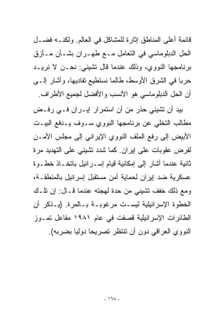 ‫ﻗﺎﺌﻤﺔ ﺃﻋﻠﻰ ﺍﻟﻤﻨﺎﻁﻕ ﺇﺜﺎﺭﺓ ﻟﻠﻤﺸﺎﻜل ﻓﻲ ﺍﻟﻌﺎﻟﻡ. ﻭﻟﻜﻨـﻪ ﻓﻀـل‬
‫ﺍﻟﺤل ﺍﻟﺩﺒﻠﻭﻤﺎﺴﻲ ﻓﻲ ﺍﻟﺘﻌﺎﻤل ﻤـﻊ ﻁﻬـﺭﺍﻥ ﺒﺸـﺄﻥ ﻤـﺄﺯﻕ‬
‫ﺒﺭﻨﺎﻤﺠﻬﺎ ﺍﻟﻨﻭﻭﻱ، ﻭﺫﻟﻙ ﻋﻨﺩﻤﺎ ﻗﺎل ﺘﺸﻴﻨﻲ: ﻨﺤـﻥ ﻻ ﻨﺭﻴـﺩ‬
‫ﺤﺭﺒﺎ ﻓﻲ ﺍﻟﺸﺭﻕ ﺍﻷﻭﺴﻁ، ﻁﺎﻟﻤﺎ ﻨﺴﺘﻁﻴﻊ ﺘﻔﺎﺩﻴﻬﺎ، ﻭﺃﺸﺎﺭ ﺇﻟـﻰ‬
 ‫ﺃﻥ ﺍﻟﺤل ﺍﻟﺩﺒﻠﻭﻤﺎﺴﻲ ﻫﻭ ﺍﻷﻨﺴﺏ ﻭﺍﻷﻓﻀل ﻟﺠﻤﻴﻊ ﺍﻷﻁﺭﺍﻑ.‬
‫ﺒﻴﺩ ﺃﻥ ﺘﺸﻴﻨﻲ ﺤﺫﺭ ﻤﻥ ﺃﻥ ﺍﺴﺘﻤﺭﺍﺭ ﺇﻴـﺭﺍﻥ ﻓـﻲ ﺭﻓـﺽ‬
‫ﻤﻁﺎﻟﺏ ﺍﻟﺘﺨﻠﻲ ﻋﻥ ﺒﺭﻨﺎﻤﺠﻬﺎ ﺍﻟﻨﻭﻭﻱ ﺴـﻭﻑ ﻴـﺩﻓﻊ ﺍﻟﺒﻴـﺕ‬
‫ﺍﻷﺒﻴﺽ ﺇﻟﻰ ﺭﻓﻊ ﺍﻟﻤﻠﻑ ﺍﻟﻨﻭﻭﻱ ﺍﻹﻴﺭﺍﻨﻲ ﺇﻟﻰ ﻤﺠﻠﺱ ﺍﻷﻤـﻥ‬
‫ﻟﻔﺭﺽ ﻋﻘﻭﺒﺎﺕ ﻋﻠﻰ ﺇﻴﺭﺍﻥ. ﻜﻤﺎ ﺸﺩﺩ ﺘﺸﻴﻨﻲ ﻋﻠﻰ ﺍﻟﺘﻬﺩﻴﺩ ﻤﺭﺓ‬
‫ﺜﺎﻨﻴﺔ ﻋﻨﺩﻤﺎ ﺃﺸﺎﺭ ﺇﻟﻰ ﺇﻤﻜﺎﻨﻴﺔ ﻗﻴﺎﻡ ﺇﺴـﺭﺍﺌﻴل ﺒﺎﺘﺨـﺎﺫ ﺨﻁـﻭﺓ‬
‫ﻋﺴﻜﺭﻴﺔ ﻀﺩ ﺇﻴﺭﺍﻥ ﻟﺤﻤﺎﻴﺔ ﺃﻤﻥ ﻤﺴﺘﻘﺒل ﺇﺴﺭﺍﺌﻴل ﺒﺎﻟﻤﻨﻁﻘـﺔ،‬
‫ﻭﻤﻊ ﺫﻟﻙ ﺨﻔﻑ ﺘﺸﻴﻨﻲ ﻤﻥ ﺤﺩﺓ ﻟﻬﺠﺘﻪ ﻋﻨﺩﻤﺎ ﻗـﺎل: ﺇﻥ ﺘﻠـﻙ‬
‫ﺍﻟﺨﻁﻭﺓ ﺍﻹﺴﺭﺍﺌﻴﻠﻴﺔ ﻟﻴﺴـﺕ ﻤﺭﻏﻭﺒـﺔ ﺒـﺎﻟﻤﺭﺓ. )ﻴـﺫﻜﺭ ﺃﻥ‬
‫ﺍﻟﻁﺎﺌﺭﺍﺕ ﺍﻹﺴﺭﺍﺌﻴﻠﻴﺔ ﻗﺼﻔﺕ ﻓﻲ ﻋﺎﻡ ١٨٩١ ﻤﻔﺎﻋل ﺘﻤـﻭﺯ‬
     ‫ﺍﻟﻨﻭﻭﻱ ﺍﻟﻌﺭﺍﻗﻲ ﺩﻭﻥ ﺃﻥ ﺘﻨﺘﻅﺭ ﺘﺼﺭﻴﺤﺎ ﺩﻭﻟﻴﺎ ﺒﻀﺭﺒﻪ(.‬




                         ‫- ٨٦١ -‬
 