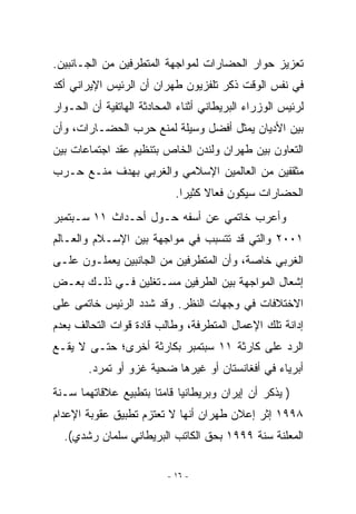 ‫ﺘﻌﺯﻴﺯ ﺤﻭﺍﺭ ﺍﻟﺤﻀﺎﺭﺍﺕ ﻟﻤﻭﺍﺠﻬﺔ ﺍﻟﻤﺘﻁﺭﻓﻴﻥ ﻤﻥ ﺍﻟﺠـﺎﻨﺒﻴﻥ.‬
‫ﻓﻲ ﻨﻔﺱ ﺍﻟﻭﻗﺕ ﺫﻜﺭ ﺘﻠﻔﺯﻴﻭﻥ ﻁﻬﺭﺍﻥ ﺃﻥ ﺍﻟﺭﺌﻴﺱ ﺍﻹﻴﺭﺍﻨﻲ ﺃﻜﺩ‬
‫ﻟﺭﺌﻴﺱ ﺍﻟﻭﺯﺭﺍﺀ ﺍﻟﺒﺭﻴﻁﺎﻨﻲ ﺃﺜﻨﺎﺀ ﺍﻟﻤﺤﺎﺩﺜﺔ ﺍﻟﻬﺎﺘﻔﻴﺔ ﺃﻥ ﺍﻟﺤـﻭﺍﺭ‬
‫ﺒﻴﻥ ﺍﻷﺩﻴﺎﻥ ﻴﻤﺜل ﺃﻓﻀل ﻭﺴﻴﻠﺔ ﻟﻤﻨﻊ ﺤﺭﺏ ﺍﻟﺤﻀـﺎﺭﺍﺕ، ﻭﺃﻥ‬
‫ﺍﻟﺘﻌﺎﻭﻥ ﺒﻴﻥ ﻁﻬﺭﺍﻥ ﻭﻟﻨﺩﻥ ﺍﻟﺨﺎﺹ ﺒﺘﻨﻅﻴﻡ ﻋﻘﺩ ﺍﺠﺘﻤﺎﻋﺎﺕ ﺒﻴﻥ‬
‫ﻤﺜﻘﻔﻴﻥ ﻤﻥ ﺍﻟﻌﺎﻟﻤﻴﻥ ﺍﻹﺴﻼﻤﻲ ﻭﺍﻟﻐﺭﺒﻲ ﺒﻬﺩﻑ ﻤﻨـﻊ ﺤـﺭﺏ‬
                            ‫ﺍﻟﺤﻀﺎﺭﺍﺕ ﺴﻴﻜﻭﻥ ﻓﻌﺎﻻ ﻜﺜﻴﺭﺍ.‬
‫ﻭﺃﻋﺭﺏ ﺨﺎﺘﻤﻲ ﻋﻥ ﺃﺴﻔﻪ ﺤـﻭل ﺃﺤـﺩﺍﺙ ١١ ﺴـﺒﺘﻤﺒﺭ‬
‫١٠٠٢ ﻭﺍﻟﺘﻲ ﻗﺩ ﺘﺘﺴﺒﺏ ﻓﻲ ﻤﻭﺍﺠﻬﺔ ﺒﻴﻥ ﺍﻹﺴـﻼﻡ ﻭﺍﻟﻌـﺎﻟﻡ‬
‫ﺍﻟﻐﺭﺒﻲ ﺨﺎﺼﺔ، ﻭﺃﻥ ﺍﻟﻤﺘﻁﺭﻓﻴﻥ ﻤﻥ ﺍﻟﺠﺎﻨﺒﻴﻥ ﻴﻌﻤﻠـﻭﻥ ﻋﻠـﻰ‬
‫ﺇﺸﻌﺎل ﺍﻟﻤﻭﺍﺠﻬﺔ ﺒﻴﻥ ﺍﻟﻁﺭﻓﻴﻥ ﻤﺴـﺘﻐﻠﻴﻥ ﻓـﻲ ﺫﻟـﻙ ﺒﻌـﺽ‬
‫ﺍﻻﺨﺘﻼﻓﺎﺕ ﻓﻲ ﻭﺠﻬﺎﺕ ﺍﻟﻨﻅﺭ. ﻭﻗﺩ ﺸﺩﺩ ﺍﻟﺭﺌﻴﺱ ﺨﺎﺘﻤﻰ ﻋﻠﻰ‬
‫ﺇﺩﺍﻨﺔ ﺘﻠﻙ ﺍﻹﻋﻤﺎل ﺍﻟﻤﺘﻁﺭﻓﺔ، ﻭﻁﺎﻟﺏ ﻗﺎﺩﺓ ﻗﻭﺍﺕ ﺍﻟﺘﺤﺎﻟﻑ ﺒﻌﺩﻡ‬
‫ﺍﻟﺭﺩ ﻋﻠﻰ ﻜﺎﺭﺜﺔ ١١ ﺴﺒﺘﻤﺒﺭ ﺒﻜﺎﺭﺜﺔ ﺃﺨﺭﻯ؛ ﺤﺘـﻰ ﻻ ﻴﻘـﻊ‬
        ‫ﺃﺒﺭﻴﺎﺀ ﻓﻲ ﺃﻓﻐﺎﻨﺴﺘﺎﻥ ﺃﻭ ﻏﻴﺭﻫﺎ ﻀﺤﻴﺔ ﻏﺯﻭ ﺃﻭ ﺘﻤﺭﺩ.‬
‫) ﻴﺫﻜﺭ ﺃﻥ ﺇﻴﺭﺍﻥ ﻭﺒﺭﻴﻁﺎﻨﻴﺎ ﻗﺎﻤﺘﺎ ﺒﺘﻁﺒﻴﻊ ﻋﻼﻗﺎﺘﻬﻤﺎ ﺴـﻨﺔ‬
‫٨٩٩١ ﺇﺜﺭ ﺇﻋﻼﻥ ﻁﻬﺭﺍﻥ ﺃﻨﻬﺎ ﻻ ﺘﻌﺘﺯﻡ ﺘﻁﺒﻴﻕ ﻋﻘﻭﺒﺔ ﺍﻹﻋﺩﺍﻡ‬
  ‫ﺍﻟﻤﻌﻠﻨﺔ ﺴﻨﺔ ٩٩٩١ ﺒﺤﻕ ﺍﻟﻜﺎﺘﺏ ﺍﻟﺒﺭﻴﻁﺎﻨﻲ ﺴﻠﻤﺎﻥ ﺭﺸﺩﻱ(.‬

                          ‫- ٦١ -‬
 