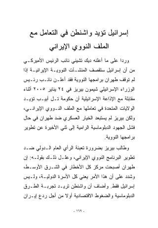 ‫ﺇﺴﺭﺍﺌﻴل ﺘﺅﻴﺩ ﻭﺍﺸﻨﻁﻥ ﻓﻲ ﺍﻟﺘﻌﺎﻤل ﻤﻊ‬
            ‫ﺍﻟﻤﻠﻑ ﺍﻟﻨﻭﻭﻱ ﺍﻹﻴﺭﺍﻨﻲ‬
‫ﻭﺭﺩﺍ ﻋﻠﻰ ﻤﺎ ﺃﻋﻠﻨﻪ ﺩﻴﻙ ﺘﺸﻴﻨﻲ ﻨﺎﺌﺏ ﺍﻟﺭﺌﻴﺱ ﺍﻷﻤﻴﺭﻜـﻲ‬
‫ﻤﻥ ﺃﻥ ﺇﺴﺭﺍﺌﻴل ﺴﺘﻘﺼﻑ ﺍﻟﻤﻨﺸـﺂﺕ ﺍﻟﻨﻭﻭﻴـﺔ ﺍﻹﻴﺭﺍﻨﻴـﺔ ﺇﺫﺍ‬
‫ﻟﻡ ﺘﻭﻗﻑ ﻁﻬﺭﺍﻥ ﺒﺭﺍﻤﺠﻬﺎ ﺍﻟﻨﻭﻭﻴﺔ ﻓﻘﺩ ﺃﻋﻠـﻥ ﻨﺎﺌـﺏ ﺭﺌـﻴﺱ‬
‫ﺍﻟﻭﺯﺭﺍﺀ ﺍﻹﺴﺭﺍﺌﻴﻠﻲ ﺸﻴﻤﻭﻥ ﺒﻴﺭﻴﺯ ﻓﻲ ٤٢ ﻴﻨﺎﻴﺭ ٥٠٠٢ ﺃﺜﻨﺎﺀ‬
‫ﻤﻘﺎﺒﻠﺔ ﻤﻊ ﺍﻹﺫﺍﻋﺔ ﺍﻹﺴﺭﺍﺌﻴﻠﻴﺔ ﺃﻥ ﺤﻜﻭﻤﺔ ﺘـل ﺃﺒﻴـﺏ ﺘﺅﻴـﺩ‬
‫ﺍﻟﻭﻻﻴﺎﺕ ﺍﻟﻤﺘﺤﺩﺓ ﻓﻲ ﺘﻌﺎﻤﻠﻬﺎ ﻤﻊ ﺍﻟﻤﻠﻑ ﺍﻟﻨـﻭﻭﻱ ﺍﻹﻴﺭﺍﻨـﻲ،‬
‫ﻭﻟﻜﻥ ﺒﻴﺭﻴﺯ ﻟﻡ ﻴﺴﺘﺒﻌﺩ ﺍﻟﺨﻴﺎﺭ ﺍﻟﻌﺴﻜﺭﻱ ﻀﺩ ﻁﻬﺭﺍﻥ ﻓﻲ ﺤﺎل‬
‫ﻓﺸل ﺍﻟﺠﻬﻭﺩ ﺍﻟﺩﺒﻠﻭﻤﺎﺴﻴﺔ ﺍﻟﺭﺍﻤﻴﺔ ﺇﻟﻰ ﺜﻨﻲ ﺍﻷﺨﻴﺭﺓ ﻋﻥ ﺘﻁﻭﻴﺭ‬
                  ‫ﹶ‬
                                       ‫ﺒﺭﺍﻤﺠﻬﺎ ﺍﻟﻨﻭﻭﻴﺔ.‬
‫ﻭﻁﺎﻟﺏ ﺒﻴﺭﻴﺯ ﺒﻀﺭﻭﺭﺓ ﺘﻌﺒﺌﺔ ﺍﻟﺭﺃﻱ ﺍﻟﻌﺎﻡ ﺍﻟـﺩﻭﻟﻲ ﻀـﺩ‬
‫ﺘﻁﻭﻴﺭ ﺍﻟﺒﺭﻨﺎﻤﺞ ﺍﻟﻨﻭﻭﻱ ﺍﻹﻴﺭﺍﻨﻲ، ﻭﻋﻠـل ﺫﻟـﻙ ﺒﻘﻭﻟـﻪ: ﺇﻥ‬
‫ﻁﻬﺭﺍﻥ ﺃﺼﺒﺤﺕ ﻤﺭﻜﺯ ﻜل ﺍﻷﺨﻁﺎﺭ ﻓﻲ ﺍﻟﺸـﺭﻕ ﺍﻷﻭﺴـﻁ،‬
‫ﻭﺸﺩﺩ ﻋﻠﻰ ﺃﻥ ﻫﺫﺍ ﺍﻷﻤﺭ ﻴﻌﻨﻲ ﻜل ﺍﻷﺴﺭﺓ ﺍﻟﺩﻭﻟﻴـﺔ، ﻭﻟـﻴﺱ‬
‫ﺇﺴﺭﺍﺌﻴل ﻓﻘﻁ. ﻭﺃﻀﺎﻑ ﺃﻥ ﻭﺍﺸﻨﻁﻥ ﺘﺭﻴـﺩ ﺘﺠﺭﺒـﺔ ﺍﻟﻁـﺭﻕ‬
‫ﺍﻟﺩﺒﻠﻭﻤﺎﺴﻴﺔ ﻭﺍﻟﻀﻐﻭﻁ ﺍﻻﻗﺘﺼﺎﺩﻴﺔ ﺃﻭﻻ ﻤﻥ ﺃﺠل ﺭﺩﻉ ﺇﻴـﺭﺍﻥ‬

                        ‫- ٩٦١ -‬
 