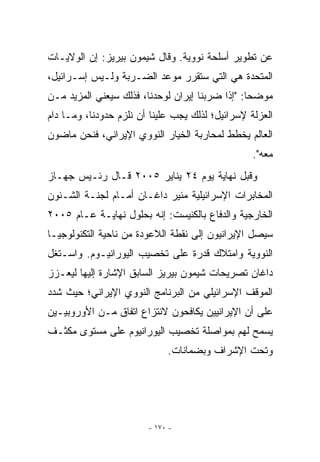 ‫ﻋﻥ ﺘﻁﻭﻴﺭ ﺃﺴﻠﺤﺔ ﻨﻭﻭﻴﺔ. ﻭﻗﺎل ﺸﻴﻤﻭﻥ ﺒﻴﺭﻴﺯ: ﺇﻥ ﺍﻟﻭﻻﻴـﺎﺕ‬
‫ﺍﻟﻤﺘﺤﺩﺓ ﻫﻲ ﺍﻟﺘﻲ ﺴﺘﻘﺭﺭ ﻤﻭﻋﺩ ﺍﻟﻀـﺭﺒﺔ ﻭﻟـﻴﺱ ﺇﺴـﺭﺍﺌﻴل،‬
‫ﻤﻭﻀﺤﺎ: ﺇﺫﺍ ﻀﺭﺒﻨﺎ ﺇﻴﺭﺍﻥ ﻟﻭﺤﺩﻨﺎ، ﻓﺫﻟﻙ ﺴﻴﻌﻨﻲ ﺍﻟﻤﺯﻴﺩ ﻤـﻥ‬
‫ﺍﻟﻌﺯﻟﺔ ﻹﺴﺭﺍﺌﻴل؛ ﻟﺫﻟﻙ ﻴﺠﺏ ﻋﻠﻴﻨﺎ ﺃﻥ ﻨﻠﺯﻡ ﺤﺩﻭﺩﻨﺎ، ﻭﻤـﺎ ﺩﺍﻡ‬
‫ﺍﻟﻌﺎﻟﻡ ﻴﺨﻁﻁ ﻟﻤﺤﺎﺭﺒﺔ ﺍﻟﺨﻴﺎﺭ ﺍﻟﻨﻭﻭﻱ ﺍﻹﻴﺭﺍﻨﻲ، ﻓﻨﺤﻥ ﻤﺎﻀﻭﻥ‬
                                                  ‫ﻤﻌﻪ.‬
‫ﻭﻗﺒل ﻨﻬﺎﻴﺔ ﻴﻭﻡ ٤٢ ﻴﻨﺎﻴﺭ ٥٠٠٢ ﻗـﺎل ﺭﺌـﻴﺱ ﺠﻬـﺎﺯ‬
‫ﺍﻟﻤﺨﺎﺒﺭﺍﺕ ﺍﻹﺴﺭﺍﺌﻴﻠﻴﺔ ﻤﺌﻴﺭ ﺩﺍﻏـﺎﻥ ﺃﻤـﺎﻡ ﻟﺠﻨـﺔ ﺍﻟﺸـﺌﻭﻥ‬
‫ﺍﻟﺨﺎﺭﺠﻴﺔ ﻭﺍﻟﺩﻓﺎﻉ ﺒﺎﻟﻜﻨﻴﺴﺕ: ﺇﻨﻪ ﺒﺤﻠﻭل ﻨﻬﺎﻴـﺔ ﻋـﺎﻡ ٥٠٠٢‬
‫ﺴﻴﺼل ﺍﻹﻴﺭﺍﻨﻴﻭﻥ ﺇﻟﻰ ﻨﻘﻁﺔ ﺍﻟﻼﻋﻭﺩﺓ ﻤﻥ ﻨﺎﺤﻴﺔ ﺍﻟﺘﻜﻨﻭﻟﻭﺠﻴـﺎ‬
‫ﺍﻟﻨﻭﻭﻴﺔ ﻭﺍﻤﺘﻼﻙ ﻗﺩﺭﺓ ﻋﻠﻰ ﺘﺨﺼﻴﺏ ﺍﻟﻴﻭﺭﺍﻨﻴـﻭﻡ. ﻭﺍﺴـﺘﻐل‬
‫ﺩﺍﻏﺎﻥ ﺘﺼﺭﻴﺤﺎﺕ ﺸﻴﻤﻭﻥ ﺒﻴﺭﻴﺯ ﺍﻟﺴﺎﺒﻕ ﺍﻹﺸﺎﺭﺓ ﺇﻟﻴﻬﺎ ﻟﻴﻌـﺯﺯ‬
‫ﺍﻟﻤﻭﻗﻑ ﺍﻹﺴﺭﺍﺌﻴﻠﻲ ﻤﻥ ﺍﻟﺒﺭﻨﺎﻤﺞ ﺍﻟﻨﻭﻭﻱ ﺍﻹﻴﺭﺍﻨﻲ؛ ﺤﻴﺙ ﺸﺩﺩ‬
‫ﻋﻠﻰ ﺃﻥ ﺍﻹﻴﺭﺍﻨﻴﻴﻥ ﻴﻜﺎﻓﺤﻭﻥ ﻻﻨﺘﺯﺍﻉ ﺍﺘﻔﺎﻕ ﻤـﻥ ﺍﻷﻭﺭﻭﺒﻴـﻴﻥ‬
‫ﻴﺴﻤﺢ ﻟﻬﻡ ﺒﻤﻭﺍﺼﻠﺔ ﺘﺨﺼﻴﺏ ﺍﻟﻴﻭﺭﺍﻨﻴﻭﻡ ﻋﻠﻰ ﻤﺴﺘﻭﻯ ﻤﻜﺜـﻑ‬
                             ‫ﻭﺘﺤﺕ ﺍﻹﺸﺭﺍﻑ ﻭﺒﻀﻤﺎﻨﺎﺕ.‬




                        ‫- ٠٧١ -‬
 