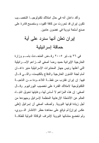 ‫ﻭﺃﻜﺩ ﺩﺍﻏﺎﻥ ﺃﻨﻪ ﻓﻲ ﺤﺎل ﺍﻤﺘﻼﻙ ﺘﻜﻨﻭﻟﻭﺠﻴـﺎ ﺍﻟﺘﺨﺼـﻴﺏ‬
‫ﺘﻜﻭﻥ ﺇﻴﺭﺍﻥ ﻗﺩ ﺘﺤﺭﺭﺕ ﻤﻥ ﻜﺎﻓﺔ ﺍﻟﻘﻴﻭﺩ، ﻭﺴﺘﺼﺒﺢ ﻗﺎﺩﺭﺓ ﻋﻠﻰ‬
                    ‫ﺼﻨﻊ ﺃﺴﻠﺤﺔ ﻨﻭﻭﻴﺔ ﻓﻲ ﻏﻀﻭﻥ ﻋﺎﻤﻴﻥ.‬

       ‫ﺇﻴﺭﺍﻥ ﺘﻌﻠﻥ ﺃﻨﻬﺎ ﺴﻨﺭﺩ ﻋﻠﻰ ﺃﻴﺔ‬
        ‫‪‬‬
                ‫ﺤﻤﺎﻗﺔ ﺇﺴﺭﺍﺌﻴﻠﻴﺔ‬
‫ﻓﻲ ٦٢ ﻴﻨـﺎﻴﺭ ٥٠٠٢ ﺭﻓـﺽ ﺍﻟﻤﺘﺤـﺩﺙ ﺒﺎﺴـﻡ ﻭﺯﺍﺭﺓ‬
‫ﺍﻟﺨﺎﺭﺠﻴﺔ ﺍﻹﻴﺭﺍﻨﻴﺔ ﺤﻤﻴﺩ ﺭﻀﺎ ﺁﺼﻔﻲ ﺍﻟﻤـﺯﺍﻋﻡ ﺍﻹﺴـﺭﺍﺌﻴﻠﻴﺔ‬
‫ﺍﻟﺘﻲ ﺃﻋﻠﻨﻬﺎ ﺭﺌﻴﺱ ﺠﻬﺎﺯ ﺍﻟﻤﺨﺎﺒﺭﺍﺕ ﺍﻹﺴﺭﺍﺌﻴﻠﻴﺔ ﻤﺌﻴﺭ ﺩﺍﻏـﺎﻥ‬
‫ﺃﻤﺎﻡ ﻟﺠﻨﺔ ﺍﻟﺸﺌﻭﻥ ﺍﻟﺨﺎﺭﺠﻴﺔ ﻭﺍﻟﺩﻓﺎﻉ ﺒﺎﻟﻜﻨﻴﺴﺕ، ﻭﺍﻟﺘـﻲ ﻗـﺎل‬
‫ﻓﻴﻬﺎ: ﺇﻥ ﺇﻴﺭﺍﻥ ﺘﻘﺘﺭﺏ ﻤﻥ ﻨﻘﻁـﺔ ﺍﻟﻼﻋـﻭﺩﺓ ﻤـﻥ ﺍﻟﻨﺎﺤﻴـﺔ‬
‫ﺍﻟﺘﻜﻨﻭﻟﻭﺠﻴﺔ ﻻﻤﺘﻼﻙ ﺍﻟﻘﺩﺭﺓ ﻋﻠﻰ ﺘﺨﺼﻴﺏ ﺍﻟﻴﻭﺭﺍﻨﻴﻭﻡ. ﻭﻗـﺎل‬
‫ﺁﺼﻔﻲ: ﺇﻥ ﻫﺫﻩ ﺍﻟﻤﺯﺍﻋﻡ ﻻ ﺃﺴﺎﺱ ﻟﻬﺎ، ﻭﻏﺎﻴﺘﻬﺎ ﺘﺤﻭﻴل ﺍﻨﺘﺒـﺎﻩ‬
‫ﺍﻟﻌﺎﻟﻡ ﻋﻥ ﺍﻷﻨﺸﻁﺔ ﺍﻹﺭﻫﺎﺒﻴﺔ ﺍﻟﻤﻨﻅﻤﺔ ﻹﺴﺭﺍﺌﻴل ﻭﺠﻬﻭﺩﻫﺎ ﻤﻥ‬
‫ﺃﺠل ﺯﻴﺎﺩﺓ ﻗﻭﺘﻬﺎ ﺍﻟﻨﻭﻭﻴﺔ. ﻭﺃﻀﺎﻑ ﺁﺼﻔﻲ ﺃﻥ ﺇﺴﺭﺍﺌﻴل )ﻋﻠﻰ‬
‫ﻋﻜﺱ ﺇﻴﺭﺍﻥ( ﻟﻡ ﺘﻭﻗﻊ ﻋﻠﻰ ﻤﻌﺎﻫﺩﺓ ﺤﻅﺭ ﺍﻻﻨﺘﺸﺎﺭ ﺍﻟﻨـﻭﻭﻱ،‬
‫ﻭﻟﻡ ﺘﺨﻀﻊ ﻤﻨﺸﺂﺘﻬﺎ ﺍﻟﻨﻭﻭﻴﺔ ﻹﺸﺭﺍﻑ ﺍﻟﻭﻜﺎﻟﺔ ﺍﻟﺩﻭﻟﻴﺔ ﻟﻠﻁﺎﻗـﺔ‬



                        ‫- ١٧١ -‬
 