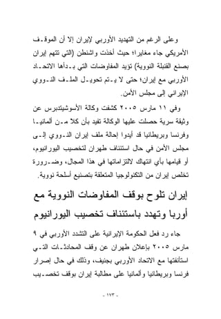 ‫ﻭﻋﻠﻰ ﺍﻟﺭﻏﻡ ﻤﻥ ﺍﻟﺘﻬﺩﻴﺩ ﺍﻷﻭﺭﺒﻲ ﻹﻴﺭﺍﻥ ﺇﻻ ﺃﻥ ﺍﻟﻤﻭﻗـﻑ‬
‫ﺍﻷﻤﺭﻴﻜﻲ ﺠﺎﺀ ﻤﻐﺎﻴﺭﺍ؛ ﺤﻴﺙ ﺃﺨﺫﺕ ﻭﺍﺸﻨﻁﻥ )ﺍﻟﺘﻲ ﺘﺘﻬﻡ ﺇﻴﺭﺍﻥ‬
                                   ‫‪‬‬
‫ﺒﺼﻨﻊ ﺍﻟﻘﻨﺒﻠﺔ ﺍﻟﻨﻭﻭﻴﺔ( ﺘﺅﻴﺩ ﺍﻟﻤﻔﺎﻭﻀﺎﺕ ﺍﻟﺘﻲ ﺒـﺩﺃﻫﺎ ﺍﻻﺘﺤـﺎﺩ‬
‫ﺍﻷﻭﺭﺒﻲ ﻤﻊ ﺇﻴﺭﺍﻥ؛ ﺤﺘﻰ ﻻ ﻴـﺘﻡ ﺘﺤﻭﻴـل ﺍﻟﻤﻠـﻑ ﺍﻟﻨـﻭﻭﻱ‬
                                   ‫ﺍﻹﻴﺭﺍﻨﻲ ﺇﻟﻰ ﻤﺠﻠﺱ ﺍﻷﻤﻥ.‬
‫ﻭﻓﻲ ١١ ﻤﺎﺭﺱ ٥٠٠٢ ﻜﺸﻔﺕ ﻭﻜﺎﻟﺔ ﺍﻷﺴﻭﺸﻴﺘﺩﺒﺭﺱ ﻋﻥ‬
‫ﻭﺜﻴﻘﺔ ﺴﺭﻴﺔ ﺤﺼﻠﺕ ﻋﻠﻴﻬﺎ ﺍﻟﻭﻜﺎﻟﺔ ﺘﻔﻴﺩ ﺒﺄﻥ ﻜﻼ ﻤـﻥ ﺃﻟﻤﺎﻨﻴـﺎ‬
             ‫ًّ‬
‫ﻭﻓﺭﻨﺴﺎ ﻭﺒﺭﻴﻁﺎﻨﻴﺎ ﻗﺩ ﺃﻴﺩﻭﺍ ﺇﺤﺎﻟﺔ ﻤﻠﻑ ﺇﻴﺭﺍﻥ ﺍﻟﻨـﻭﻭﻱ ﺇﻟـﻰ‬
‫ﻤﺠﻠﺱ ﺍﻷﻤﻥ ﻓﻲ ﺤﺎل ﺍﺴﺘﺌﻨﺎﻑ ﻁﻬﺭﺍﻥ ﻟﺘﺨﺼﻴﺏ ﺍﻟﻴﻭﺭﺍﻨﻴﻭﻡ،‬
‫ﺃﻭ ﻗﻴﺎﻤﻬﺎ ﺒﺄﻱ ﺍﻨﺘﻬﺎﻙ ﻻﻟﺘﺯﺍﻤﺎﺘﻬﺎ ﻓﻲ ﻫﺫﺍ ﺍﻟﻤﺠﺎل، ﻭﻀـﺭﻭﺭﺓ‬
                                         ‫‪‬‬
 ‫ﺘﺨﻠﺹ ﺇﻴﺭﺍﻥ ﻤﻥ ﺍﻟﺘﻜﻨﻭﻟﻭﺠﻴﺎ ﺍﻟﻤﺘﻌﻠﻘﺔ ﺒﺘﺼﻨﻴﻊ ﺃﺴﻠﺤﺔ ﻨﻭﻭﻴﺔ.‬

‫ﺇﻴﺭﺍﻥ ﺘﻠﻭﺡ ﺒﻭﻗﻑ ﺍﻟﻤﻔﺎﻭﻀﺎﺕ ﺍﻟﻨﻭﻭﻴﺔ ﻤﻊ‬
‫ﺃﻭﺭﺒﺎ ﻭﺘﻬﺩﺩ ﺒﺎﺴﺘﺌﻨﺎﻑ ﺘﺨﺼﻴﺏ ﺍﻟﻴﻭﺭﺍﻨﻴﻭﻡ‬
‫ﺠﺎﺀ ﺭﺩ ﻓﻌل ﺍﻟﺤﻜﻭﻤﺔ ﺍﻹﻴﺭﺍﻨﻴﺔ ﻋﻠﻰ ﺍﻟﺘﺸﺩﺩ ﺍﻷﻭﺭﺒﻲ ﻓﻲ ٩‬
‫ﻤﺎﺭﺱ ٥٠٠٢ ﺒﺈﻋﻼﻥ ﻁﻬﺭﺍﻥ ﻋﻥ ﻭﻗﻑ ﺍﻟﻤﺤﺎﺩﺜـﺎﺕ ﺍﻟﺘـﻲ‬
‫ﺍﺴﺘﺄﻨﻔﺘﻬﺎ ﻤﻊ ﺍﻻﺘﺤﺎﺩ ﺍﻷﻭﺭﺒﻲ ﺒﺠﻨﻴﻑ، ﻭﺫﻟﻙ ﻓﻲ ﺤﺎل ﺇﺼﺭﺍﺭ‬
‫ﻓﺭﻨﺴﺎ ﻭﺒﺭﻴﻁﺎﻨﻴﺎ ﻭﺃﻟﻤﺎﻨﻴﺎ ﻋﻠﻰ ﻤﻁﺎﻟﺒﺔ ﺇﻴﺭﺍﻥ ﺒﻭﻗﻑ ﺘﺨﺼـﻴﺏ‬

                         ‫- ٣٧١ -‬
 