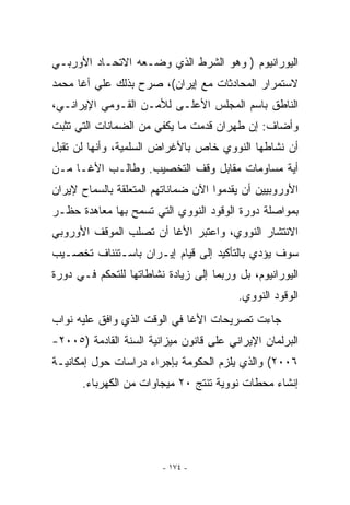 ‫ﺍﻟﻴﻭﺭﺍﻨﻴﻭﻡ ) ﻭﻫﻭ ﺍﻟﺸﺭﻁ ﺍﻟﺫﻱ ﻭﻀـﻌﻪ ﺍﻻﺘﺤـﺎﺩ ﺍﻷﻭﺭﺒـﻲ‬
‫ﻻﺴﺘﻤﺭﺍﺭ ﺍﻟﻤﺤﺎﺩﺜﺎﺕ ﻤﻊ ﺇﻴﺭﺍﻥ(، ﺼﺭﺡ ﺒﺫﻟﻙ ﻋﻠﻲ ﺃﻏﺎ ﻤﺤﻤﺩ‬
‫ﺍﻟﻨﺎﻁﻕ ﺒﺎﺴﻡ ﺍﻟﻤﺠﻠﺱ ﺍﻷﻋﻠـﻰ ﻟﻸﻤـﻥ ﺍﻟﻘـﻭﻤﻲ ﺍﻹﻴﺭﺍﻨـﻲ،‬
‫ﻭﺃﻀﺎﻑ: ﺇﻥ ﻁﻬﺭﺍﻥ ﻗﺩﻤﺕ ﻤﺎ ﻴﻜﻔﻲ ﻤﻥ ﺍﻟﻀﻤﺎﻨﺎﺕ ﺍﻟﺘﻲ ﺘﺜﺒﺕ‬
‫ﺃﻥ ﻨﺸﺎﻁﻬﺎ ﺍﻟﻨﻭﻭﻱ ﺨﺎﺹ ﺒﺎﻷﻏﺭﺍﺽ ﺍﻟﺴﻠﻤﻴﺔ، ﻭﺃﻨﻬﺎ ﻟﻥ ﺘﻘﺒل‬
‫ﺃﻴﺔ ﻤﺴﺎﻭﻤﺎﺕ ﻤﻘﺎﺒل ﻭﻗﻑ ﺍﻟﺘﺨﺼﻴﺏ. ﻭﻁﺎﻟـﺏ ﺍﻷﻏـﺎ ﻤـﻥ‬
‫ﺍﻷﻭﺭﻭﺒﻴﻴﻥ ﺃﻥ ﻴﻘﺩﻤﻭﺍ ﺍﻵﻥ ﻀﻤﺎﻨﺎﺘﻬﻡ ﺍﻟﻤﺘﻌﻠﻘﺔ ﺒﺎﻟﺴﻤﺎﺡ ﻹﻴﺭﺍﻥ‬
‫ﺒﻤﻭﺍﺼﻠﺔ ﺩﻭﺭﺓ ﺍﻟﻭﻗﻭﺩ ﺍﻟﻨﻭﻭﻱ ﺍﻟﺘﻲ ﺘﺴﻤﺢ ﺒﻬﺎ ﻤﻌﺎﻫﺩﺓ ﺤﻅـﺭ‬
‫ﺍﻻﻨﺘﺸﺎﺭ ﺍﻟﻨﻭﻭﻱ، ﻭﺍﻋﺘﺒﺭ ﺍﻷﻏﺎ ﺃﻥ ﺘﺼﻠﺏ ﺍﻟﻤﻭﻗﻑ ﺍﻷﻭﺭﻭﺒﻲ‬
‫ﺴﻭﻑ ﻴﺅﺩﻱ ﺒﺎﻟﺘﺄﻜﻴﺩ ﺇﻟﻰ ﻗﻴﺎﻡ ﺇﻴـﺭﺍﻥ ﺒﺎﺴـﺘﺌﻨﺎﻑ ﺘﺨﺼـﻴﺏ‬
‫ﺍﻟﻴﻭﺭﺍﻨﻴﻭﻡ، ﺒل ﻭﺭﺒﻤﺎ ﺇﻟﻰ ﺯﻴﺎﺩﺓ ﻨﺸﺎﻁﺎﺘﻬﺎ ﻟﻠﺘﺤﻜﻡ ﻓـﻲ ﺩﻭﺭﺓ‬
                                         ‫ﺍﻟﻭﻗﻭﺩ ﺍﻟﻨﻭﻭﻱ.‬
‫ﺠﺎﺀﺕ ﺘﺼﺭﻴﺤﺎﺕ ﺍﻷﻏﺎ ﻓﻲ ﺍﻟﻭﻗﺕ ﺍﹼﺫﻱ ﻭﺍﻓﻕ ﻋﻠﻴﻪ ﻨﻭﺍﺏ‬
                 ‫ﻟ‬
‫ﺍﻟﺒﺭﻟﻤﺎﻥ ﺍﻹﻴﺭﺍﻨﻲ ﻋﻠﻰ ﻗﺎﻨﻭﻥ ﻤﻴﺯﺍﻨﻴﺔ ﺍﻟﺴﻨﺔ ﺍﻟﻘﺎﺩﻤﺔ )٥٠٠٢-‬
‫٦٠٠٢( ﻭﺍﻟﺫﻱ ﻴﻠﺯﻡ ﺍﻟﺤﻜﻭﻤﺔ ﺒﺈﺠﺭﺍﺀ ﺩﺭﺍﺴﺎﺕ ﺤﻭل ﺇﻤﻜﺎﻨﻴـﺔ‬
      ‫ﺇﻨﺸﺎﺀ ﻤﺤﻁﺎﺕ ﻨﻭﻭﻴﺔ ﺘﻨﺘﺞ ٠٢ ﻤﻴﺠﺎﻭﺍﺕ ﻤﻥ ﺍﻟﻜﻬﺭﺒﺎﺀ.‬




                        ‫- ٤٧١ -‬
 