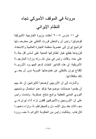 ‫ﻤﺭﻭﻨﺔ ﻓﻲ ﺍﻟﻤﻭﻗﻑ ﺍﻷﻤﻴﺭﻜﻲ ﺘﺠﺎﻩ‬
                  ‫ﺍﻟﻨﻅﺎﻡ ﺍﻹﻴﺭﺍﻨﻲ‬
‫ﻓﻲ ١١ ﻤﺎﺭﺱ ٥٠٠٢ ﺃﻋﻠﻨﺕ ﻭﺯﻴﺭﺓ ﺍﻟﺨﺎﺭﺠﻴﺔ ﺍﻷﻤﻴﺭﻜﻴﺔ‬
‫ﻜﻭﻨﺩﻭﻟﻴﺯﺍ ﺭﺍﻴﺱ ﺃﻥ ﻭﺍﺸﻨﻁﻥ ﻗﺭﺭﺕ ﺍﻟﺘﺨﻠﻲ ﻋﻥ ﻤﻌﺎﺭﻀـﺘﻬﺎ‬
‫ﻟﺘﺭﺸﻴﺢ ﺇﻴﺭﺍﻥ ﺇﻟﻰ ﻋﻀﻭﻴﺔ ﻤﻨﻅﻤﺔ ﺍﻟﺘﺠﺎﺭﺓ ﺍﻟﻌﺎﻟﻤﻴﺔ ﻭﺍﻻﺴﺘﻌﺩﺍﺩ‬
‫ﻟﺘﺯﻭﻴﺩﻫﺎ ﺒﻘﻁﻊ ﻏﻴﺎﺭ ﻟﻁﺎﺌﺭﺍﺘﻬﺎ ﺍﻟﻤﺩﻨﻴﺔ ﻋﻠﻰ ﺃﺴﺎﺱ ﻜل ﺤﺎﻟـﺔ‬
‫ﻋﻠﻰ ﺤﺩﺓ. ﻭﻗﺎﻟﺕ ﺭﺍﻴﺱ ﻓﻲ ﺒﻴﺎﻥ ﻨﺸـﺭﺘﻪ ﻭﺯﺍﺭﺓ ﺍﻟﺨﺎﺭﺠﻴـﺔ‬
‫ﺍﻷﻤﺭﻴﻜﻴﺔ: ﺇﻥ ﻫﺫﻩ ﺍﻟﺘﺩﺍﺒﻴﺭ ﺍﺘﺨﺫﺕ ﻟﺩﻋﻡ ﺍﻟﺠﻬـﻭﺩ ﺍﻷﻭﺭﺒﻴـﺔ‬
‫ﻹﻗﻨﺎﻉ ﺇﻴﺭﺍﻥ ﺒﺎﻟﺘﺨﻠﻲ ﻋﻥ ﻁﻤﻭﺤﺎﺘﻬﺎ ﺍﻟﻨﻭﻭﻴﺔ ﺩﻭﻥ ﺃﻥ ﻴﻌﻨـﻲ‬
                                         ‫ﺫﻟﻙ ﻤﻜﺎﻓﺄﺓ ﻟﻬﺎ.‬
‫ﻭﺃﺸﺎﺭﺕ ﺇﻟﻰ ﺃﻥ ﺍﻷﻭﺭﺒﻴﻴﻥ ﺃﻭﻀﺤﻭﺍ ﻟﻺﻴﺭﺍﻨﻴﻴﻥ ﺃﻥ ﻋﻠـﻴﻬﻡ‬
‫ﺃﻥ ﻴﻘﺩﻤﻭﺍ ﻀﻤﺎﻨﺎﺕ ﻤﻭﻀﻭﻋﻴﺔ ﺘﺅﻜﺩ ﻋﺩﻡ ﺍﺴﺘﻌﻤﺎل ﺒﺭﻨﺎﻤﺠﻬﻡ‬
‫ﺍﻟﻨﻭﻭﻱ ﺍﻟﻤﺩﻨﻲ ﻟﺘﻐﻁﻴﺔ ﺒﺭﺍﻤﺞ ﺘﺴﻠﺢ ﻋﺴﻜﺭﻴﺔ. ﻭﺸﺩﺩﺕ ﺭﺍﻴﺱ‬
‫ﻋﻠﻰ ﺃﻥ ﺍﻷﻭﺭﻭﺒﻴﻴﻥ ﻭﺍﻷﻤﻴﺭﻜﻴﻴﻥ ﻗﻠﻘﻭﻥ ﺇﺯﺍﺀ ﺃﺩﺍﺀ ﺇﻴﺭﺍﻥ ﻓـﻲ‬
‫ﻤﺠـﺎﻻﺕ ﺤﻘـﻭﻕ ﺍﻹﻨﺴـﺎﻥ ﻭﺍﻟﺩﻴﻤﻘﺭﺍﻁﻴـﺔ، ﻭﺇﺯﺍﺀ ﺩﻋﻤﻬـﺎ‬
 ‫ـ‬             ‫ـ‬              ‫ـ‬       ‫ـ‬      ‫ـ‬
‫ﻟﻺﺭﻫﺎﺏ. ﻭﻁﺎﻟﺒﺕ ﺭﺍﻴﺱ ﻤﻥ ﺍﻟﺤﻜﻭﻤﺔ ﺍﻹﻴﺭﺍﻨﻴـﺔ ﺒﻀـﺭﻭﺭﺓ‬



                        ‫- ٥٧١ -‬
 