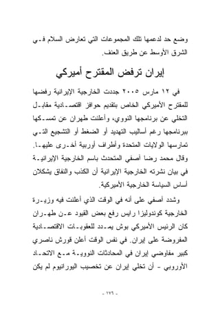 ‫ﻭﻀﻊ ﺤﺩ ﻟﺩﻋﻤﻬﺎ ﺘﻠﻙ ﺍﻟﻤﺠﻤﻭﻋﺎﺕ ﺍﻟﺘﻲ ﺘﻌﺎﺭﺽ ﺍﻟﺴﻼﻡ ﻓـﻲ‬
                        ‫ﺍﻟﺸﺭﻕ ﺍﻷﻭﺴﻁ ﻋﻥ ﻁﺭﻴﻕ ﺍﻟﻌﻨﻑ.‬

        ‫ﺇﻴﺭﺍﻥ ﺘﺭﻓﺽ ﺍﻟﻤﻘﺘﺭﺡ ﺃﻤﻴﺭﻜﻲ‬
‫ﻓﻲ ٢١ ﻤﺎﺭﺱ ٥٠٠٢ ﺠﺩﺩﺕ ﺍﻟﺨﺎﺭﺠﻴﺔ ﺍﻹﻴﺭﺍﻨﻴﺔ ﺭﻓﻀﻬﺎ‬
‫ﻟﻠﻤﻘﺘﺭﺡ ﺍﻷﻤﻴﺭﻜﻲ ﺍﻟﺨﺎﺹ ﺒﺘﻘﺩﻴﻡ ﺤﻭﺍﻓﺯ ﺍﻗﺘﺼـﺎﺩﻴﺔ ﻤﻘﺎﺒـل‬
‫ﺍﻟﺘﺨﻠﻲ ﻋﻥ ﺒﺭﻨﺎﻤﺠﻬﺎ ﺍﻟﻨﻭﻭﻱ، ﻭﺃﻋﻠﻨﺕ ﻁﻬﺭﺍﻥ ﻋﻥ ﺘﻤﺴـﻜﻬﺎ‬
‫ﺒﺒﺭﻨﺎﻤﺠﻬﺎ ﺭﻏﻡ ﺃﺴﺎﻟﻴﺏ ﺍﻟﺘﻬﺩﻴﺩ ﺃﻭ ﺍﻟﻀﻐﻁ ﺃﻭ ﺍﻟﺘﺸﺠﻴﻊ ﺍﻟﺘـﻲ‬
‫ﺘﻤﺎﺭﺴﻬﺎ ﺍﻟﻭﻻﻴﺎﺕ ﺍﻟﻤﺘﺤﺩﺓ ﻭﺃﻁﺭﺍﻑ ﺃﻭﺭﺒﻴﺔ ﺃﺨـﺭﻯ ﻋﻠﻴﻬـﺎ.‬
‫ﻭﻗﺎل ﻤﺤﻤﺩ ﺭﻀﺎ ﺁﺼﻔﻲ ﺍﻟﻤﺘﺤﺩﺙ ﺒﺎﺴﻡ ﺍﻟﺨﺎﺭﺠﻴﺔ ﺍﻹﻴﺭﺍﻨﻴـﺔ‬
‫ﻓﻲ ﺒﻴﺎﻥ ﻨﺸﺭﺘﻪ ﺍﻟﺨﺎﺭﺠﻴﺔ ﺍﻹﻴﺭﺍﻨﻴﺔ ﺃﻥ ﺍﻟﻜﺫﺏ ﻭﺍﻟﻨﻔﺎﻕ ﻴﺸﻜﻼﻥ‬
                      ‫ﺃﺴﺎﺱ ﺍﻟﺴﻴﺎﺴﺔ ﺍﻟﺨﺎﺭﺠﻴﺔ ﺍﻷﻤﻴﺭﻜﻴﺔ.‬
‫ﻭﺸﺩﺩ ﺁﺼﻔﻲ ﻋﻠﻰ ﺃﻨﻪ ﻓﻲ ﺍﻟﻭﻗﺕ ﺍﻟﺫﻱ ﺃﻋﻠﻨﺕ ﻓﻴﻪ ﻭﺯﻴـﺭﺓ‬
‫ﺍﻟﺨﺎﺭﺠﻴﺔ ﻜﻭﻨﺩﻭﻟﻴﺯﺍ ﺭﺍﻴﺱ ﺭﻓﻊ ﺒﻌﺽ ﺍﻟﻘﻴﻭﺩ ﻋـﻥ ﻁﻬـﺭﺍﻥ‬
‫ﻜﺎﻥ ﺍﻟﺭﺌﻴﺱ ﺍﻷﻤﻴﺭﻜﻲ ﺒﻭﺵ ﻴﻤـﺩﺩ ﻟﻠﻌﻘﻭﺒـﺎﺕ ﺍﻻﻗﺘﺼـﺎﺩﻴﺔ‬
‫ﺍﻟﻤﻔﺭﻭﻀﺔ ﻋﻠﻰ ﺇﻴﺭﺍﻥ. ﻓﻲ ﻨﻔﺱ ﺍﻟﻭﻗﺕ ﺃﻋﻠﻥ ﻗﻭﺭﺵ ﻨﺎﺼﺭﻱ‬
‫ﻜﺒﻴﺭ ﻤﻔﺎﻭﻀﻲ ﺇﻴﺭﺍﻥ ﻓﻲ ﺍﻟﻤﺤﺎﺩﺜﺎﺕ ﺍﻟﻨﻭﻭﻴـﺔ ﻤـﻊ ﺍﻻﺘﺤـﺎﺩ‬
‫ﺍﻷﻭﺭﻭﺒﻲ - ﺃﻥ ﺘﺨﻠﻲ ﺇﻴﺭﺍﻥ ﻋﻥ ﺘﺨﺼﻴﺏ ﺍﻟﻴﻭﺭﺍﻨﻴﻭﻡ ﻟﻡ ﻴﻜﻥ‬


                        ‫- ٦٧١ -‬
 