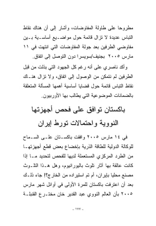 ‫ﻤﻁﺭﻭﺤﺎ ﻋﻠﻰ ﻁﺎﻭﻟﺔ ﺍﻟﻤﻔﺎﻭﻀﺎﺕ، ﻭﺃﺸﺎﺭ ﺇﻟﻰ ﺃﻥ ﻫﻨﺎﻙ ﻨﻘﺎﻁ‬
‫ﺍﻟﺘﺒﺎﺱ ﻋﺩﻴﺩﺓ ﻻ ﺘﺯﺍل ﻗﺎﺌﻤﺔ ﺤﻭل ﻤﻭﺍﻀـﻴﻊ ﺃﺴﺎﺴـﻴﺔ ﺒـﻴﻥ‬
‫ﻤﻔﺎﻭﻀﻲ ﺍﻟﻁﺭﻓﻴﻥ ﺒﻌﺩ ﺠﻭﻟﺔ ﺍﻟﻤﻔﺎﻭﻀﺎﺕ ﺍﻟﺘﻲ ﺍﻨﺘﻬﺕ ﻓﻲ ١١‬
    ‫ﻤﺎﺭﺱ ٥٠٠٢ ﺒﺠﻨﻴﻑ/ﺴﻭﻴﺴﺭﺍ ﺩﻭﻥ ﺍﻟﺘﻭﺼل ﺇﻟﻰ ﺍﺘﻔﺎﻕ.‬
‫ﻭﺃﻜﺩ ﻨﺎﺼﺭﻱ ﻋﻠﻰ ﺃﻨﻪ ﺭﻏﻡ ﻜل ﺍﻟﺠﻬﻭﺩ ﺍﻟﺘﻲ ﺒﺫﻟﺕ ﻤﻥ ﻗﺒل‬
‫ﺍﻟﻁﺭﻓﻴﻥ ﻟﻡ ﻨﺘﻤﻜﻥ ﻤﻥ ﺍﻟﻭﺼﻭل ﺇﻟﻰ ﺍﺘﻔﺎﻕ، ﻭﻻ ﺘﺯﺍل ﻫﻨـﺎﻙ‬
‫ﻨﻘﺎﻁ ﺍﻟﺘﺒﺎﺱ ﻗﺎﺌﻤﺔ ﺤﻭل ﻗﻀﺎﻴﺎ ﺃﺴﺎﺴﻴﺔ ﺃﻫﻤﻬﺎ ﺍﻟﻤﺴﺄﻟﺔ ﺍﻟﻤﺘﻌﻠﻘﺔ‬
         ‫ﺒﺎﻟﻀﻤﺎﻨﺎﺕ ﺍﻟﻤﻭﻀﻭﻋﻴﺔ ﺍﻟﺘﻲ ﻴﻁﺎﻟﺏ ﺒﻬﺎ ﺍﻷﻭﺭﺒﻴﻭﻥ.‬

    ‫ﺒﺎﻜﺴﺘﺎﻥ ﺘﻭﺍﻓﻕ ﻋﻠﻰ ﻓﺤﺹ ﺃﺠﻬﺯﺘﻬﺎ‬
       ‫ﺍﻟﻨﻭﻭﻴﺔ ﻭﺍﺤﺘﻤﺎﻻﺕ ﺘﻭﺭﻁ ﺇﻴﺭﺍﻥ‬
‫ﻓﻲ ٤١ ﻤﺎﺭﺱ ٥٠٠٢ ﻭﺍﻓﻘﺕ ﺒﺎﻜﺴـﺘﺎﻥ ﻋﻠـﻰ ﺍﻟﺴـﻤﺎﺡ‬
‫ﻟﻠﻭﻜﺎﻟﺔ ﺍﻟﺩﻭﻟﻴﺔ ﻟﻠﻁﺎﻗﺔ ﺍﻟﺫﺭﻴﺔ ﺒﺈﺨﻀﺎﻉ ﺒﻌﺽ ﻗﻁﻊ ﺃﺠﻬﺯﺘﻬـﺎ‬
‫ﻤﻥ ﺍﻟﻁﺭﺩ ﺍﻟﻤﺭﻜﺯﻱ ﺍﻟﻤﺴﺘﻌﻤﻠﺔ ﻟﺩﻴﻬﺎ ﻟﻠﻔﺤﺹ ﻟﺘﺤﺩﻴﺩ ﻤـﺎ ﺇﺫﺍ‬
‫ﻜﺎﻨﺕ ﻋﺎﻟﻘﺔ ﺒﻬﺎ ﺁﺜﺎﺭ ﺘﻠﻭﺙ ﺒﺎﻟﻴﻭﺭﺍﻨﻴﻭﻡ، ﻭﻫل ﻫـﺫﺍ ﺍﻟﺘﻠـﻭﺙ‬
‫ﻤﺼﻨﻊ ﻤﺤﻠﻴﺎ ﺒﺈﻴﺭﺍﻥ، ﺃﻡ ﺘﻡ ﺍﺴﺘﻴﺭﺍﺩﻩ ﻤﻥ ﺍﻟﺨﺎﺭﺝ؟! ﺠﺎﺀ ﺫﻟـﻙ‬
‫ﺒﻌﺩ ﺃﻥ ﺍﻋﺘﺭﻓﺕ ﺒﺎﻜﺴﺘﺎﻥ ﻟﻠﻤﺭﺓ ﺍﻷﻭﻟﻰ ﻓﻲ ﺃﻭﺍﺌل ﺸﻬﺭ ﻤﺎﺭﺱ‬
‫٥٠٠٢ ﺒﺄﻥ ﺍﻟﻌﺎﻟﻡ ﺍﻟﻨﻭﻭﻱ ﻋﺒﺩ ﺍﻟﻘﺩﻴﺭ ﺨﺎﻥ ﻤﺨﺘـﺭﻉ ﺍﻟﻘﻨﺒﻠـﺔ‬

                         ‫- ٧٧١ -‬
 