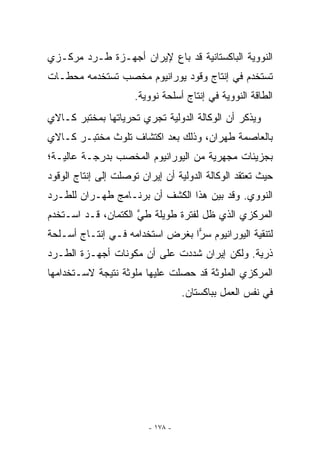 ‫ﺍﻟﻨﻭﻭﻴﺔ ﺍﻟﺒﺎﻜﺴﺘﺎﻨﻴﺔ ﻗﺩ ﺒﺎﻉ ﻹﻴﺭﺍﻥ ﺃﺠﻬـﺯﺓ ﻁـﺭﺩ ﻤﺭﻜـﺯﻱ‬
‫ﺘﺴﺘﺨﺩﻡ ﻓﻲ ﺇﻨﺘﺎﺝ ﻭﻗﻭﺩ ﻴﻭﺭﺍﻨﻴﻭﻡ ﻤﺨﺼﺏ ﺘﺴﺘﺨﺩﻤﻪ ﻤﺤﻁـﺎﺕ‬
                      ‫ﺍﻟﻁﺎﻗﺔ ﺍﻟﻨﻭﻭﻴﺔ ﻓﻲ ﺇﻨﺘﺎﺝ ﺃﺴﻠﺤﺔ ﻨﻭﻭﻴﺔ.‬
‫ﻭﻴﺫﻜﺭ ﺃﻥ ﺍﻟﻭﻜﺎﻟﺔ ﺍﻟﺩﻭﻟﻴﺔ ﺘﺠﺭﻱ ﺘﺤﺭﻴﺎﺘﻬﺎ ﺒﻤﺨﺘﺒﺭ ﻜـﺎﻻﻱ‬
‫ﺒﺎﻟﻌﺎﺼﻤﺔ ﻁﻬﺭﺍﻥ، ﻭﺫﻟﻙ ﺒﻌﺩ ﺍﻜﺘﺸﺎﻑ ﺘﻠﻭﺙ ﻤﺨﺘﺒـﺭ ﻜـﺎﻻﻱ‬
‫ﺒﺠﺯﻴﺌﺎﺕ ﻤﺠﻬﺭﻴﺔ ﻤﻥ ﺍﻟﻴﻭﺭﺍﻨﻴﻭﻡ ﺍﻟﻤﺨﺼﺏ ﺒﺩﺭﺠـﺔ ﻋﺎﻟﻴـﺔ؛‬
‫ﺤﻴﺙ ﺘﻌﺘﻘﺩ ﺍﻟﻭﻜﺎﻟﺔ ﺍﻟﺩﻭﻟﻴﺔ ﺃﻥ ﺇﻴﺭﺍﻥ ﺘﻭﺼﻠﺕ ﺇﻟﻰ ﺇﻨﺘﺎﺝ ﺍﻟﻭﻗﻭﺩ‬
‫ﺍﻟﻨﻭﻭﻱ. ﻭﻗﺩ ﺒﻴﻥ ﻫﺫﺍ ﺍﻟﻜﺸﻑ ﺃﻥ ﺒﺭﻨـﺎﻤﺞ ﻁﻬـﺭﺍﻥ ﻟﻠﻁـﺭﺩ‬
‫ﺍﻟﻤﺭﻜﺯﻱ ﺍﻟﺫﻱ ﻅل ﻟﻔﺘﺭﺓ ﻁﻭﻴﻠﺔ ﻁﻲ ﺍﻟﻜﺘﻤﺎﻥ، ﻗـﺩ ﺍﺴـﺘﺨﺩﻡ‬
                     ‫ﱠ‬
‫ﻟﺘﻨﻘﻴﺔ ﺍﻟﻴﻭﺭﺍﻨﻴﻭﻡ ﺴﺭﺍ ﺒﻐﺭﺽ ﺍﺴﺘﺨﺩﺍﻤﻪ ﻓـﻲ ﺇﻨﺘـﺎﺝ ﺃﺴـﻠﺤﺔ‬
                                 ‫‪‬‬
‫ﺫﺭﻴﺔ. ﻭﻟﻜﻥ ﺇﻴﺭﺍﻥ ﺸﺩﺩﺕ ﻋﻠﻰ ﺃﻥ ﻤﻜﻭﻨﺎﺕ ﺃﺠﻬـﺯﺓ ﺍﻟﻁـﺭﺩ‬
‫ﺍﻟﻤﺭﻜﺯﻱ ﺍﻟﻤﻠﻭﺜﺔ ﻗﺩ ﺤﺼﻠﺕ ﻋﻠﻴﻬﺎ ﻤﻠﻭﺜﺔ ﻨﺘﻴﺠﺔ ﻻﺴـﺘﺨﺩﺍﻤﻬﺎ‬
                                   ‫ﻓﻲ ﻨﻔﺱ ﺍﻟﻌﻤل ﺒﺒﺎﻜﺴﺘﺎﻥ.‬




                         ‫- ٨٧١ -‬
 