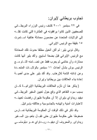 ‫ﺘﺠﺎﻭﺏ ﺒﺭﻴﻁﺎﻨﻲ ﻹﻴﺭﺍﻥ:‬
‫ﻓﻲ ٢٢ ﺴﺒﺘﻤﺒﺭ ١٠٠٢ ﻜﺸﻑ ﺭﺌﻴﺱ ﺍﻟﻭﺯﺭﺍﺀ ﺍﻟﺒﺭﻴﻁـﺎﻨﻲ‬
‫ﻟﻠﺼﺤﻔﻴﻴﻥ ﺍﻟﺫﻴﻥ ﻜﺎﻨﻭﺍ ﻴﺭﺍﻓﻘﻭﻨﻪ ﻓﻲ ﺍﻟﻁﺎﺌﺭﺓ ﺍﻟﺘﻲ ﻜﺎﻨﺕ ﺘﻘﻠـﻪ‬
‫ﺇﻟﻰ ﺍﻟﻭﻻﻴﺎﺕ ﺍﻟﻤﺘﺤﺩﺓ ﻋﻥ ﻤﻀﻤﻭﻥ ﻤﺤﺎﺩﺜﺔ ﻫﺎﺘﻔﻴﺔ ﺍﺴـﺘﻤﺭﺕ‬
                           ‫٥١ ﺩﻗﻴﻘﺔ ﻤﻊ ﺍﻟﺭﺌﻴﺱ ﺍﻹﻴﺭﺍﻨﻲ.‬
‫ﻭﻗﺎل ﺘﻭﻨﻲ ﺒﻠﻴﺭ: ﻟﻡ ﺃﻜﻥ ﺃﺘﺨﻴل ﻤﻁﻠﻘﺎ ﺤﺩﻭﺙ ﺘﻠﻙ ﺍﻟﻤﺤﺎﺩﺜﺔ‬
‫ﻤﻊ ﺍﻟﺭﺌﻴﺱ ﺍﻹﻴﺭﺍﻨﻲ ﻗﺒل ﺒﻀﻌﺔ ﺃﺴﺎﺒﻴﻊ. ﻭﺃﻜﺩ ﺒﻠﻴﺭ ﺃﻨﻬﺎ ﻜﺎﻨﺕ‬
‫ﻤﻤﺘﺎﺯﺓ، ﻭﺃﻥ ﺨﺎﺘﻤﻲ ﻟﻡ ﻴﻌﺭﺏ ﻓﻘﻁ ﻋﻥ ﺘﻀـﺎﻤﻨﻪ ﺍﻟﺘـﺎﻡ ﻤـﻊ‬
‫ﺍﻟﺭﺌﻴﺱ ﺒﻭﺵ ﺒﺸﺄﻥ ﺃﺤﺩﺍﺙ ١١ ﺴﺒﺘﻤﺒﺭ ﺒﺎﻟﻭﻻﻴـﺎﺕ ﺍﻟﻤﺘﺤـﺩﺓ‬
‫ﻭﻋﻥ ﺇﺩﺍﻨﺘﻪ ﺍﻟﺘﺎﻤﺔ ﻟﻺﺭﻫﺎﺏ. ﻭﻗﺩ ﺃﻜﺩ ﺒﻠﻴﺭ ﻋﻠﻰ ﻤﺩﻯ ﺃﻫﻤﻴـﺔ‬
                  ‫ﺇﻋﺎﺩﺓ ﺒﻨﺎﺀ ﺍﻟﻌﻼﻗﺎﺕ ﺒﻴﻥ ﺒﺭﻴﻁﺎﻨﻴﺎ ﻭﺇﻴﺭﺍﻥ.‬
‫) ﻴﺫﻜﺭ ﻫﻨﺎ ﺃﻥ ﺘﺄﺯﻡ ﺍﻟﻌﻼﻗﺎﺕ ﺍﻟﺒﺭﻴﻁﺎﻨﻴﺔ ﺍﻹﻴﺭﺍﻨﻴـﺔ ﻜـﺎﻥ‬
‫ﺒﺴﺒﺏ ﺴﻭﺀ ﺍﻟﺘﻔﺎﻫﻡ ﺍﹼﺫﻱ ﻭﻗﻊ ﺤﻭل ﺘﻌﻴﻴﻥ ﺍﻟﺴﻔﻴﺭ ﺍﻟﺒﺭﻴﻁـﺎﻨﻲ‬
                                  ‫ﻟ‬
‫ﺩﻴﻔﻴﺩ ﺭﻴﺩﺍﻭﺍﻱ ﺒﺈﻴﺭﺍﻥ ﺇﻻ ﺃﻥ ﺤﻜﻭﻤﺔ ﻁﻬﺭﺍﻥ ﺭﻓﻀﺕ ﺘﻌﻴﻴﻨـﻪ‬
     ‫ﻻﻋﺘﺒﺎﺭﺍﺕ ﺃﻤﻨﻴﺔ ﻭﺍﺘﻬﺎﻤﻪ ﺒﺎﻟﺠﺎﺴﻭﺴﻴﺔ ﻭﻋﻼﻗﺘﻪ ﺒﺈﺴﺭﺍﺌﻴل.‬
‫ﻭﻗﺩ ﺫﻜﺭ ﻓﻲ ﺫﻟﻙ ﺍﻟﻭﻗﺕ ﺃﻥ ﺍﻟﺤﻜﻭﻤﺔ ﺍﻟﺒﺭﻴﻁﺎﻨﻴﺔ ﺘﻤـﺎﺭﺱ‬
‫ﻀﻐﻭﻁﺎ ﻋﻠﻰ ﺤﻜﻭﻤﺔ ﻁﻬﺭﺍﻥ ﺤﺘﻰ ﺘﻘﺒـل ﺒﺘﻌﻴـﻴﻥ ﺍﻟﺴـﻔﻴﺭ‬
‫ﺭﻴﺩﺍﻭﺍﻯ. ﻭﺍﻟﻤﻌﺭﻭﻑ ﺃﻥ ﺩﻴﻔﻴـﺩ ﺭﻴـﺩﺍﻭﺍﻱ ﻫـﻭ ﺩﺒﻠﻭﻤﺎﺴـﻲ‬

                         ‫- ٧١ -‬
 