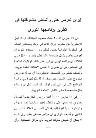 ‫ﺇﻴﺭﺍﻥ ﺘﻌﺭﺽ ﻋﻠﻰ ﻭﺍﺸﻨﻁﻥ ﻤﺸﺎﺭﻜﺘﻬﺎ ﻓﻰ‬
          ‫ﺘﻁﻭﻴﺭ ﺒﺭﻨﺎﻤﺠﻬﺎ ﺍﻟﻨﻭﻭﻱ‬
‫ﻓﻲ ٦١ ﻤﺎﺭﺱ ٥٠٠٢ ﻨﻘﻠﺕ ﺼﺤﻴﻔﺔ ﺍﻟﻔﺎﻴﻨﺎﻨﺸـﺎل ﺘـﺎﻴﻤﺯ‬
‫ﺍﻹﻨﺠﻠﻴﺯﻴﺔ ﻋﻥ ﻤﻨﺩﻭﺏ ﺇﻴﺭﺍﻥ ﺍﻟﺩﺍﺌﻡ ﻓﻲ ﺃﻭﺒﻙ ﻭﻤﺴﺘﺸﺎﺭ ﺍﻟﻁﺎﻗﺔ‬
‫ﻓﻲ ﺍﻟﺤﻜﻭﻤﺔ ﺍﻹﻴﺭﺍﻨﻴﺔ ﺤﺴﻴﻥ ﻜﺎﻅﻡ ﺒﻭﺭ - ﺍﺴﺘﻌﺩﺍﺩ ﻁﻬـﺭﺍﻥ‬
‫ﻟﻌﺭﺽ ﺨﺎﺹ ﻴﺸﻤل ﻤﺴﺎﻫﻤﺔ ﻭﺍﺸـﻨﻁﻥ ﺒﻨﺤـﻭ ٠٥% ﻓـﻲ‬
‫ﺍﻤﺘﻼﻙ ﺃﻱ ﺒﺭﻨﺎﻤﺞ ﻨﻭﻭﻱ ﺇﻴﺭﺍﻨﻲ؛ ﺤﺘﻰ ﺘﺘﺄﻜﺩ ﺍﻟﻭﻻﻴﺎﺕ ﺍﻟﻤﺘﺤﺩﺓ‬
                                              ‫‪‬‬
‫ﻓﻲ ﺍﻟﻤﺴﺘﻘﺒل ﻤﻥ ﺃﻥ ﻁﻬﺭﺍﻥ ﻻ ﺘﺴﻌﻰ ﻻﻤﺘﻼﻙ ﺃﺴﻠﺤﺔ ﻨﻭﻭﻴﺔ.‬
‫ﻭﺃﻀﺎﻑ ﻜﺎﻅﻡ ﺒﻭﺭ ﻟﻠﺼﺤﻴﻔﺔ ﺍﻹﻨﺠﻠﻴﺯﻴـﺔ ﺃﻥ ﻫـﺫﺍ ﻋـﺭﺽ‬
‫ﻤﻁﺭﻭﺡ ﻋﻠﻰ ﻭﺍﺸﻨﻁﻥ ﺤﺘﻰ ﻴﻤﻜﻥ ﺇﺯﺍﻟﺔ ﺸﻜﻭﻜﻬﻡ ﻓـﻲ ﻨﻭﺍﻴـﺎ‬
‫ﺍﻟﺒﺭﻨﺎﻤﺞ ﺍﻹﻴﺭﺍﻨﻲ. ﻓﻲ ﻨﻔﺱ ﺍﻟﻭﻗﺕ ﺃﻜﺩ ﺍﻟﻤﺴـﺌﻭل ﺃﻥ ﺒـﻼﺩﻩ‬
             ‫ﻤﻠﺘﺯﻤﺔ ﺒﻤﻌﺎﻫﺩﺓ ﺤﻅﺭ ﺍﻨﺘﺸﺎﺭ ﺍﻷﺴﻠﺤﺔ ﺍﻟﻨﻭﻭﻴﺔ.‬
‫ﻭﻓﻲ ٥١ ﻤﺎﺭﺱ ٥٠٠٢ ﺃﻋﻠﻥ ﻭﺯﻴـﺭ ﺍﻟﺨﺎﺭﺠﻴـﺔ ﻜﻤـﺎل‬
‫ﺨﺭﺍﺯﻱ ﺃﻨﻪ ﻴﻨﺒﻐﻲ ﻋﻠﻰ ﻭﺍﺸﻨﻁﻥ ﺘﻐﻴﻴﺭ ﺴﻴﺎﺴﺘﻬﺎ ﺘﺠﺎﻩ ﺇﻴـﺭﺍﻥ‬
‫ﻭﺍﻻﻋﺘﺭﺍﻑ ﺒﻬﺎ ﻜﻘﻭﺓ ﺇﻗﻠﻴﻤﻴﺔ؛ ﻜﻲ ﺘﺘﺤﺴـﻥ ﺍﻟﻌﻼﻗـﺎﺕ ﺒـﻴﻥ‬
‫ﺍﻟﺒﻠﺩﻴﻥ. ﻭﺃﻀﺎﻑ ﺨﺭﺍﺯﻱ ﻓﻲ ﻤﺅﺘﻤﺭ ﺼﺤﻔﻲ ﺒﻁﻬـﺭﺍﻥ ﺃﻨـﻪ‬
‫ﻻ ﻴﻤﻜﻥ ﺃﻥ ﻨﻘﺎﻴﺽ ﺤﻘﻭﻗﻨﺎ ﺍﻟﻨﻭﻭﻴﺔ ﺒﺄﻱ ﺤﻭﺍﻓﺯ ﺍﻗﺘﺼﺎﺩﻴﺔ، ﻭﺃﻥ‬

                        ‫- ٩٧١ -‬
 