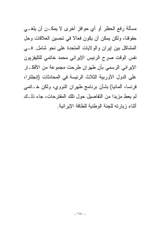 ‫ﻤﺴﺄﻟﺔ ﺭﻓﻊ ﺍﻟﺤﻅﺭ ﺃﻭ ﺃﻱ ﺤﻭﺍﻓﺯ ﺃﺨﺭﻯ ﻻ ﻴﻤﻜـﻥ ﺃﻥ ﻴﻠﻐـﻲ‬
‫ﺤﻘﻭﻗﻨﺎ، ﻭﻟﻜﻥ ﻴﻤﻜﻥ ﺃﻥ ﻴﻜﻭﻥ ﻓﻌﺎﻻ ﻓﻲ ﺘﺤﺴﻴﻥ ﺍﻟﻌﻼﻗﺎﺕ ﻭﺤل‬
‫ﺍﻟﻤﺸﺎﻜل ﺒﻴﻥ ﺇﻴﺭﺍﻥ ﻭﺍﻟﻭﻻﻴﺎﺕ ﺍﻟﻤﺘﺤﺩﺓ ﻋﻠﻰ ﻨﺤﻭ ﺸﺎﻤل. ﻓـﻲ‬
‫ﻨﻔﺱ ﺍﻟﻭﻗﺕ ﺼﺭﺡ ﺍﻟﺭﺌﻴﺱ ﺍﻹﻴﺭﺍﻨﻲ ﻤﺤﻤﺩ ﺨﺎﺘﻤﻲ ﻟﻠﺘﻠﻴﻔﺯﻴﻭﻥ‬
‫ﺍﻹﻴﺭﺍﻨﻲ ﺍﻟﺭﺴﻤﻲ ﺒﺄﻥ ﻁﻬﺭﺍﻥ ﻁﺭﺤﺕ ﻤﺠﻤﻭﻋﺔ ﻤﻥ ﺍﻷﻓﻜـﺎﺭ‬
‫ﻋﻠﻰ ﺍﻟﺩﻭل ﺍﻷﻭﺭﺒﻴﺔ ﺍﻟﺜﻼﺙ ﺍﻟﺭﺌﻴﺴﺔ ﻓﻲ ﺍﻟﻤﺤﺎﺩﺜﺎﺕ )ﺇﻨﺠﻠﺘﺭﺍ،‬
‫ﻓﺭﻨﺴﺎ، ﺃﻟﻤﺎﻨﻴﺎ( ﺒﺸﺄﻥ ﺒﺭﻨﺎﻤﺞ ﻁﻬﺭﺍﻥ ﺍﻟﻨﻭﻭﻱ، ﻭﻟﻜﻥ ﺨـﺎﺘﻤﻲ‬
‫ﻟﻡ ﻴﻌﻁ ﻤﺯﻴﺩﺍ ﻤﻥ ﺍﻟﺘﻔﺎﺼﻴل ﺤﻭل ﺘﻠﻙ ﺍﻟﻤﻘﺘﺭﺤﺎﺕ، ﺠﺎﺀ ﺫﻟـﻙ‬
                                         ‫‪‬‬    ‫ِ‬
               ‫ﺃﺜﻨﺎﺀ ﺯﻴﺎﺭﺘﻪ ﻟﻠﺠﻨﺔ ﺍﻟﻭﻁﻨﻴﺔ ﻟﻠﻁﺎﻗﺔ ﺍﻹﻴﺭﺍﻨﻴﺔ.‬




                        ‫- ٠٨١ -‬
 