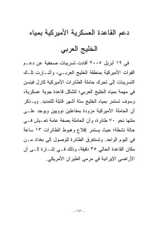 ‫ﺩﻋﻡ ﺍﻟﻘﺎﻋﺩﺓ ﺍﻟﻌﺴﻜﺭﻴﺔ ﺍﻷﻤﻴﺭﻜﻴﺔ ﺒﻤﻴﺎﻩ‬
                  ‫ﺍﻟﺨﻠﻴﺞ ﺍﻟﻌﺭﺒﻲ‬
‫ﻓﻲ ٩١ ﺃﺒﺭﻴل ٥٠٠٢ ﺃﻓﺎﺩﺕ ﺘﺴﺭﻴﺒﺎﺕ ﺼﺤﻔﻴﺔ ﻋﻥ ﺩﻋـﻡ‬
‫ﺍﻟﻘﻭﺍﺕ ﺍﻷﻤﻴﺭﻜﻴﺔ ﺒﻤﻨﻁﻘﺔ ﺍﻟﺨﻠﻴﺞ ﺍﻟﻌﺭﺒـﻲ، ﻭﺃﺸـﺎﺭﺕ ﺘﻠـﻙ‬
‫ﺍﻟﺘﺴﺭﻴﺒﺎﺕ ﺇﻟﻰ ﺘﺤﺭﻙ ﺤﺎﻤﻠﺔ ﺍﻟﻁﺎﺌﺭﺍﺕ ﺍﻷﻤﻴﺭﻜﻴﺔ ﻜﺎﺭل ﻓﻴﻨﺴﻥ‬
‫ﻓﻲ ﻤﻬﻤﺔ ﺒﻤﻴﺎﻩ ﺍﻟﺨﻠﻴﺞ ﺍﻟﻌﺭﺒﻲ؛ ﻟﺘﺸﻜل ﻗﺎﻋﺩﺓ ﺠﻭﻴﺔ ﻋﺴﻜﺭﻴﺔ،‬
‫ﻭﺴﻭﻑ ﺘﺴﺘﻤﺭ ﺒﻤﻴﺎﻩ ﺍﻟﺨﻠﻴﺞ ﺴﺘﺔ ﺃﺸﻬﺭ ﻗﺎﺒﻠﺔ ﻟﻠﺘﻤﺩﻴﺩ. ﻭﻴـﺫﻜﺭ‬
‫ﺃﻥ ﺍﻟﺤﺎﻤﻠﺔ ﺍﻷﻤﻴﺭﻜﻴﺔ ﻤﺯﻭﺩﺓ ﺒﻤﻔﺎﻋﻠﻴﻥ ﻨﻭﻭﻴﻴﻥ ﻭﻴﻭﺠﺩ ﻋﻠـﻰ‬
‫ﻤﺘﻨﻬﺎ ﻨﺤﻭ ٠٧ ﻁﺎﺌﺭﺓ، ﻭﺃﻥ ﺍﻟﺤﺎﻤﻠﺔ ﺒﺼﻔﺔ ﻋﺎﻤﺔ ﺘﻌـﻴﺵ ﻓـﻲ‬
‫ﺤﺎﻟﺔ ﻨﺸﻁﺔ؛ ﺤﻴﺙ ﻴﺴﺘﻤﺭ ﺇﻗﻼﻉ ﻭﻫﺒﻭﻁ ﺍﻟﻁﺎﺌﺭﺍﺕ ٣١ ﺴﺎﻋﺔ‬
‫ﻓﻲ ﺍﻟﻴﻭﻡ ﺍﻟﻭﺍﺤﺩ. ﻭﺘﺴﺘﻐﺭﻕ ﺍﻟﻁﺎﺌﺭﺓ ﻟﻠﻭﺼﻭل ﺇﻟﻰ ﺒﻐﺩﺍﺩ ﻤـﻥ‬
‫ﻤﻜﺎﻥ ﺍﻟﻘﺎﻋﺩﺓ ﺍﻟﺤﺎﻟﻲ ٥٣ ﺩﻗﻴﻘﺔ، ﻭﺫﻟﻙ ﻓـﻲ ﺇﺸـﺎﺭﺓ ﺇﻟـﻰ ﺃﻥ‬
          ‫ﺍﻷﺭﺍﻀﻲ ﺍﻹﻴﺭﺍﻨﻴﺔ ﻓﻲ ﻤﺭﻤﻰ ﺍﻟﻁﻴﺭﺍﻥ ﺍﻷﻤﺭﻴﻜﻲ.‬




                        ‫- ١٨١ -‬
 