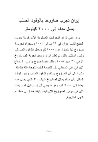 ‫ﺇﻴﺭﺍﻥ ﺘﺠﺭﺏ ﺼﺎﺭﻭﺨﺎ ﺒﺎﻟﻭﻗﻭﺩ ﺍﻟﺼﻠﺏ‬
       ‫ﻴﺼل ﻤﺩﺍﻩ ﺇﻟﻰ ٠٠٠٢ ﻜﻴﻠﻭﻤﺘﺭ‬
‫ﻭﺭﺩﺍ ﻋﻠﻰ ﺘﺯﺍﻴﺩ ﺍﻟﺘﺤﺭﻜﺎﺕ ﺍﻟﻌﺴﻜﺭﻴﺔ ﺍﻷﻤﻴﺭﻜﻴـﺔ ﺒﻤﻴـﺎﻩ‬
‫ﺍﻟﺨﻠﻴﺞ ﻗﺎﻤﺕ ﺇﻴﺭﺍﻥ ﻓﻲ ٩٢ ﻤـﺎﻴﻭ ٥٠٠٢ ﺒـﺈﺠﺭﺍﺀ ﺘﺠﺭﺒـﺔ‬
‫ﺼﺎﺭﻭﺥ ﻟﻬﺎ ﻴﺘﺠﺎﻭﺯ ﻤﺩﺍﻩ ٠٠٠٢ ﻜﻡ ﻭﻴﻌﻤل ﺒﺎﻟﻭﻗﻭﺩ ﺍﻟﺼـﻠﺏ‬
‫ﻭﻟﻴﺱ ﺍﻟﺴﺎﺌل. ﻭﻟﻜﻥ ﻟﻡ ﺘﻌﻠﻥ ﺇﻴﺭﺍﻥ ﺭﺴﻤﻴﺎ ﺘﺠﺭﺒﺔ ﺍﻟﺼـﺎﺭﻭﺥ‬
‫ﺇﻻ ﻓﻲ ١٣ ﻤﺎﻴﻭ ٥٠٠٢ ﻭﺫﻟﻙ ﻋﻨﺩﻤﺎ ﺼﺭﺡ ﻭﺯﻴـﺭ ﺍﻟـﺩﻓﺎﻉ‬
‫ﺍﻹﻴﺭﺍﻨﻲ ﻋﻠﻲ ﺸﻤﺨﺎﻨﻲ ﺒﺄﻥ ﺍﻟﺘﺠﺭﺒﺔ ﻜﺎﻨﺕ ﻨﺎﺠﺤﺔ ﻤﺎﺌﺔ ﺒﺎﻟﻤﺎﺌﺔ،‬
‫ﻤﺸﻴﺭﺍ ﺇﻟﻰ ﺃﻥ ﺍﻟﺼﺎﺭﻭﺥ ﻴﺴﺘﺨﺩﻡ ﺍﻟﻭﻗﻭﺩ ﺍﻟﺼﻠﺏ ﻭﻟﻴﺱ ﺍﻟﻭﻗﻭﺩ‬
‫ﺍﻟﺴﺎﺌل ﻭﺃﻥ ﻤﺩﺍﻩ ﻴﻤﺎﺜل ﻟﺼﺎﺭﻭﺥ ﺸﻬﺎﺏ- ٣ ﺍﹼﺫﻱ ﻴﺼل ﻤﺩﺍﻩ‬
           ‫ﻟ‬
‫ﺃﻴﻀﺎ ﺇﻟﻰ ٠٠٠٢ ﻜﻡ، ﻭﻫﻭ ﻤﺎ ﻴﻌﻨﻲ ﺃﻥ ﺇﺴـﺭﺍﺌﻴل ﺃﺼـﺒﺤﺕ‬
‫ﺍﻵﻥ ﻓﻲ ﻤﺭﻤﻰ ﺍﻟﺼﻭﺍﺭﻴﺦ ﺍﻹﻴﺭﺍﻨﻴﺔ، ﺒﺎﻹﻀﺎﻓﺔ ﺇﻟـﻰ ﻤﻌﻅـﻡ‬
                                         ‫ﺍﻟﺩﻭل ﺍﻟﺨﻠﻴﺠﻴﺔ.‬




                        ‫- ٢٨١ -‬
 