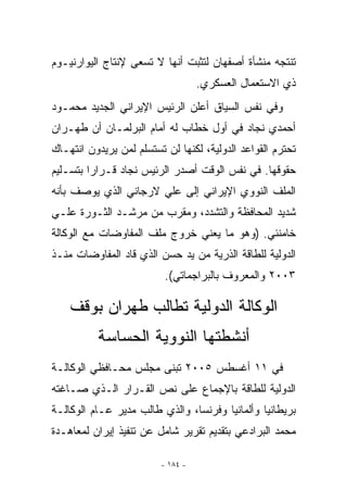 ‫ﺘﻨﺘﺠﻪ ﻤﻨﺸﺄﺓ ﺃﺼﻔﻬﺎﻥ ﻟﺘﺜﺒﺕ ﺃﻨﻬﺎ ﻻ ﺘﺴﻌﻰ ﻹﻨﺘﺎﺝ ﺍﻟﻴﻭﺍﺭﻨﻴـﻭﻡ‬
                                   ‫ﺫﻱ ﺍﻻﺴﺘﻌﻤﺎل ﺍﻟﻌﺴﻜﺭﻱ.‬
‫ﻭﻓﻲ ﻨﻔﺱ ﺍﻟﺴﻴﺎﻕ ﺃﻋﻠﻥ ﺍﻟﺭﺌﻴﺱ ﺍﻹﻴﺭﺍﻨﻲ ﺍﻟﺠﺩﻴﺩ ﻤﺤﻤـﻭﺩ‬
‫ﺃﺤﻤﺩﻱ ﻨﺠﺎﺩ ﻓﻲ ﺃﻭل ﺨﻁﺎﺏ ﻟﻪ ﺃﻤﺎﻡ ﺍﻟﺒﺭﻟﻤـﺎﻥ ﺃﻥ ﻁﻬـﺭﺍﻥ‬
‫ﺘﺤﺘﺭﻡ ﺍﻟﻘﻭﺍﻋﺩ ﺍﻟﺩﻭﻟﻴﺔ، ﻟﻜﻨﻬﺎ ﻟﻥ ﺘﺴﺘﺴﻠﻡ ﻟﻤﻥ ﻴﺭﻴﺩﻭﻥ ﺍﻨﺘﻬـﺎﻙ‬
‫ﺤﻘﻭﻗﻬﺎ. ﻓﻲ ﻨﻔﺱ ﺍﻟﻭﻗﺕ ﺃﺼﺩﺭ ﺍﻟﺭﺌﻴﺱ ﻨﺠﺎﺩ ﻗـﺭﺍﺭﺍ ﺒﺘﺴـﻠﻴﻡ‬
         ‫‪‬‬
‫ﺍﻟﻤﻠﻑ ﺍﻟﻨﻭﻭﻱ ﺍﻹﻴﺭﺍﻨﻲ ﺇﻟﻰ ﻋﻠﻲ ﻻﺭﺠﺎﻨﻲ ﺍﻟﺫﻱ ﻴﻭﺼﻑ ﺒﺄﻨﻪ‬
‫ﺸﺩﻴﺩ ﺍﻟﻤﺤﺎﻓﻅﺔ ﻭﺍﻟﺘﺸﺩﺩ، ﻭﻤﻘﺭﺏ ﻤﻥ ﻤﺭﺸـﺩ ﺍﻟﺜـﻭﺭﺓ ﻋﻠـﻲ‬
‫ﺨﺎﻤﻨﺌﻲ. )ﻭﻫﻭ ﻤﺎ ﻴﻌﻨﻲ ﺨﺭﻭﺝ ﻤﻠﻑ ﺍﻟﻤﻔﺎﻭﻀﺎﺕ ﻤﻊ ﺍﻟﻭﻜﺎﻟﺔ‬
‫ﺍﻟﺩﻭﻟﻴﺔ ﻟﻠﻁﺎﻗﺔ ﺍﻟﺫﺭﻴﺔ ﻤﻥ ﻴﺩ ﺤﺴﻥ ﺍﻟﺫﻱ ﻗﺎﺩ ﺍﻟﻤﻔﺎﻭﻀﺎﺕ ﻤﻨـﺫ‬
                          ‫٣٠٠٢ ﻭﺍﻟﻤﻌﺭﻭﻑ ﺒﺎﻟﺒﺭﺍﺠﻤﺎﺘﻲ(.‬

    ‫ﺍﻟﻭﻜﺎﻟﺔ ﺍﻟﺩﻭﻟﻴﺔ ﺘﻁﺎﻟﺏ ﻁﻬﺭﺍﻥ ﺒﻭﻗﻑ‬
          ‫ﺃﻨﺸﻁﺘﻬﺎ ﺍﻟﻨﻭﻭﻴﺔ ﺍﻟﺤﺴﺎﺴﺔ‬
‫ﻓﻲ ١١ ﺃﻏﺴﻁﺱ ٥٠٠٢ ﺘﺒﻨﻰ ﻤﺠﻠﺱ ﻤﺤـﺎﻓﻅﻲ ﺍﻟﻭﻜﺎﻟـﺔ‬
‫ﺍﻟﺩﻭﻟﻴﺔ ﻟﻠﻁﺎﻗﺔ ﺒﺎﻹﺠﻤﺎﻉ ﻋﻠﻰ ﻨﺹ ﺍﻟﻘـﺭﺍﺭ ﺍﻟـﺫﻱ ﺼـﺎﻏﺘﻪ‬
‫ﺒﺭﻴﻁﺎﻨﻴﺎ ﻭﺃﻟﻤﺎﻨﻴﺎ ﻭﻓﺭﻨﺴﺎ، ﻭﺍﻟﺫﻱ ﻁﺎﻟﺏ ﻤﺩﻴﺭ ﻋـﺎﻡ ﺍﻟﻭﻜﺎﻟـﺔ‬
‫ﻤﺤﻤﺩ ﺍﻟﺒﺭﺍﺩﻋﻲ ﺒﺘﻘﺩﻴﻡ ﺘﻘﺭﻴﺭ ﺸﺎﻤل ﻋﻥ ﺘﻨﻔﻴﺫ ﺇﻴﺭﺍﻥ ﻟﻤﻌﺎﻫـﺩﺓ‬

                         ‫- ٤٨١ -‬
 