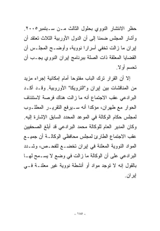 ‫ﺤﻅﺭ ﺍﻻﻨﺘﺸﺎﺭ ﺍﻟﻨﻭﻭﻱ ﺒﺤﻠﻭل ﺍﻟﺜﺎﻟﺙ ﻤـﻥ ﺴـﺒﺘﻤﺒﺭ٥٠٠٢.‬
‫ﻭﺃﺸﺎﺭ ﺍﻟﻤﺠﻠﺱ ﻀﻤﻨﺎ ﺇﻟﻰ ﺃﻥ ﺍﻟﺩﻭل ﺍﻷﻭﺭﺒﻴﺔ ﺍﻟﺜﻼﺙ ﺘﻌﺘﻘﺩ ﺃﻥ‬
‫ﺇﻴﺭﺍﻥ ﻤﺎ ﺯﺍﻟﺕ ﺘﺨﻔﻲ ﺃﺴﺭﺍﺭﺍ ﻨﻭﻭﻴﺔ، ﻭﺃﻭﻀـﺢ ﺍﻟﻤﺠﻠـﺱ ﺃﻥ‬
‫ﺍﻟﻘﻀﺎﻴﺎ ﺍﻟﻤﻌﻠﻘﺔ ﺫﺍﺕ ﺍﻟﺼﻠﺔ ﺒﺒﺭﻨﺎﻤﺞ ﺇﻴﺭﺍﻥ ﺍﻟﻨﻭﻭﻱ ﻴﺠـﺏ ﺃﻥ‬
                                             ‫ﺘﺤﺴﻡ ﺃﻭﻻ.‬
‫ﺇﻻ ﺃﻥ ﺍﻟﻘﺭﺍﺭ ﺘﺭﻙ ﺍﻟﺒﺎﺏ ﻤﻔﺘﻭﺤﺎ ﺃﻤﺎﻡ ﺇﻤﻜﺎﻨﻴﺔ ﺇﺠﺭﺍﺀ ﻤﺯﻴﺩ‬
‫ﻤﻥ ﺍﻟﻤﻨﺎﻗﺸﺎﺕ ﺒﻴﻥ ﺇﻴﺭﺍﻥ ﻭﺍﻟﺘﺭﻭﻴﻜﺎ ﺍﻷﻭﺭﻭﺒﻴﺔ. ﻭﻗـﺩ ﺃﻜـﺩ‬
‫ﺍﻟﺒﺭﺍﺩﻋﻲ ﻋﻘﺏ ﺍﻻﺠﺘﻤﺎﻉ ﺃﻨﻪ ﻤﺎ ﺯﺍﻟﺕ ﻫﻨﺎﻙ ﻓﺭﺼﺔ ﻻﺴﺘﺌﻨﺎﻑ‬
‫ﺍﻟﺤﻭﺍﺭ ﻤﻊ ﻁﻬﺭﺍﻥ، ﻤﺅﻜﺩﺍ ﺃﻨﻪ ﺴـﻴﺭﻓﻊ ﺍﻟﺘﻘﺭﻴـﺭ ﺍﻟﻤﻁﻠـﻭﺏ‬
                              ‫‪‬‬
‫ﻟﻤﺠﻠﺱ ﺤﻜﺎﻡ ﺍﻟﻭﻜﺎﻟﺔ ﻓﻲ ﺍﻟﻤﻭﻋﺩ ﺍﻟﻤﺤﺩﺩ ﺍﻟﺴﺎﺒﻕ ﺍﻹﺸﺎﺭﺓ ﺇﻟﻴﻪ.‬
‫ﻭﻜﺎﻥ ﺍﻟﻤﺩﻴﺭ ﺍﻟﻌﺎﻡ ﻟﻠﻭﻜﺎﻟﺔ ﻤﺤﻤﺩ ﺍﻟﺒﺭﺍﺩﻋﻲ ﻗﺩ ﺃﺒﻠﻎ ﺍﻟﺼﺤﻔﻴﻴﻥ‬
‫ﻋﻘﺏ ﺍﻻﺠﺘﻤﺎﻉ ﺍﻟﻁﺎﺭﺉ ﻟﻤﺠﻠﺱ ﻤﺤﺎﻓﻅﻲ ﺍﻟﻭﻜﺎﻟـﺔ ﺃﻥ ﺠﻤﻴـﻊ‬
‫ﺍﻟﻤﻭﺍﺩ ﺍﻟﻨﻭﻭﻴﺔ ﺍﻟﻤﻌﻠﻨﺔ ﻓﻲ ﺇﻴﺭﺍﻥ ﺘﺨﻀـﻊ ﻟﻠﻔﺤـﺹ، ﻭﺸـﺩﺩ‬
‫ﺍﻟﺒﺭﺍﺩﻋﻲ ﻋﻠﻰ ﺃﻥ ﺍﻟﻭﻜﺎﻟﺔ ﻤﺎ ﺯﺍﻟﺕ ﻓﻲ ﻭﻀﻊ ﻻ ﻴﺴـﻤﺢ ﻟﻬـﺎ‬
‫ﺒﺎﻟﻘﻭل ﺇﻨﻪ ﻻ ﺘﻭﺠﺩ ﻤﻭﺍﺩ ﺃﻭ ﺃﻨﺸﻁﺔ ﻨﻭﻭﻴﺔ ﻏﻴﺭ ﻤﻌﻠﻨـﺔ ﻓـﻲ‬
                                                  ‫ﺇﻴﺭﺍﻥ.‬




                         ‫- ٥٨١ -‬
 