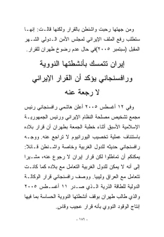 ‫ﻭﻤﻥ ﺠﻬﺘﻬﺎ ﺭﺤﺒﺕ ﻭﺍﺸﻨﻁﻥ ﺒﺎﻟﻘﺭﺍﺭ ﻭﻟﻜﻨﻬﺎ ﻗﺎﻟـﺕ: ﺇﻨﻬـﺎ‬
‫ﺴﺘﻁﻠﺏ ﺭﻓﻊ ﺍﻟﻤﻠﻑ ﺍﻹﻴﺭﺍﻨﻲ ﻟﻤﺠﻠﺱ ﺍﻷﻤﻥ ﺍﻟـﺩﻭﻟﻲ ﺍﻟﺸـﻬﺭ‬
‫ﺍﻟﻤﻘﺒل )ﺴﺒﺘﻤﺒﺭ ٥٠٠٢(ﻓﻲ ﺤﺎل ﻋﺩﻡ ﺭﻀﻭﺥ ﻁﻬﺭﺍﻥ ﻟﻠﻘﺭﺍﺭ.‬

       ‫ﺇﻴﺭﺍﻥ ﺘﺘﻤﺴﻙ ﺒﺄﻨﺸﻁﺘﻬﺎ ﺍﻟﻨﻭﻭﻴﺔ‬
   ‫ﻭﺭﺍﻓﺴﻨﺠﺎﻨﻲ ﻴﺅﻜﺩ ﺃﻥ ﺍﻟﻘﺭﺍﺭ ﺍﻹﻴﺭﺍﻨﻲ‬
                  ‫ﻻ ﺭﺠﻌﺔ ﻋﻨﻪ‬
‫ﻭﻓﻲ ٢١ ﺃﻏﺴﻁﺱ ٥٠٠٢ ﺃﻋﻠﻥ ﻫﺎﺸﻤﻲ ﺭﺍﻓﺴﻨﺠﺎﻨﻲ ﺭﺌﻴﺱ‬
‫ﻤﺠﻤﻊ ﺘﺸﺨﻴﺹ ﻤﺼﻠﺤﺔ ﺍﻟﻨﻅﺎﻡ ﺍﻹﻴﺭﺍﻨﻲ ﻭﺭﺌﻴﺱ ﺍﻟﺠﻤﻬﻭﺭﻴـﺔ‬
‫ﺍﻹﺴﻼﻤﻴﺔ ﺍﻷﺴﺒﻕ ﺃﺜﻨﺎﺀ ﺨﻁﺒﺔ ﺍﻟﺠﻤﻌﺔ ﺒﻁﻬﺭﺍﻥ ﺃﻥ ﻗﺭﺍﺭ ﺒﻼﺩﻩ‬
‫ﺒﺎﺴﺘﺌﻨﺎﻑ ﻋﻤﻠﻴﺔ ﺘﺨﺼﻴﺏ ﺍﻟﻴﻭﺭﺍﻨﻴﻭﻡ ﻻ ﺘﺭﺍﺠﻊ ﻋﻨﻪ. ﻭﻭﺠـﻪ‬
‫ﺭﺍﻓﺴﻨﺠﺎﻨﻲ ﺤﺩﻴﺜﻪ ﻟﻠﺩﻭل ﺍﻟﻐﺭﺒﻴﺔ ﻭﺨﺎﺼﺔ ﻭﺍﺸـﻨﻁﻥ ﻗـﺎﺌﻼ:‬
‫ﻴﻤﻜﻨﻜﻡ ﺃﻥ ﺘﻤﺎﻁﻠﻭﺍ ﻟﻜﻥ ﻗﺭﺍﺭ ﺇﻴﺭﺍﻥ ﻻ ﺭﺠﻭﻉ ﻋﻨﻪ، ﻤﺸـﻴﺭﺍ‬
‫ﺇﻟﻰ ﺃﻨﻪ ﻻ ﻴﻤﻜﻥ ﻟﻠﺩﻭل ﺍﻟﻐﺭﺒﻴﺔ ﺍﻟﺘﻌﺎﻤل ﻤﻊ ﺒﻼﺩﻩ ﻜﻤﺎ ﻜﺎﻨـﺕ‬
‫ﺘﺘﻌﺎﻤل ﻤﻊ ﺍﻟﻌﺭﺍﻕ ﻭﻟﻴﺒﻴﺎ. ﻭﻭﺼﻑ ﺭﺍﻓﺴﻨﺠﺎﻨﻲ ﻗﺭﺍﺭ ﺍﻟﻭﻜﺎﻟـﺔ‬
‫ﺍﻟﺩﻭﻟﻴﺔ ﻟﻠﻁﺎﻗﺔ ﺍﻟﺫﺭﻴﺔ ﺍﻟـﺫﻱ ﺼـﺩﺭ ١١ ﺃﻏﺴـﻁﺱ ٥٠٠٢‬
‫ﻭﺍﻟﺫﻱ ﻁﺎﻟﺏ ﻁﻬﺭﺍﻥ ﺒﻭﻗﻑ ﺃﻨﺸﻁﺘﻬﺎ ﺍﻟﻨﻭﻭﻴﺔ ﺍﻟﺤﺴﺎﺴﺔ ﺒﻤﺎ ﻓﻴﻬﺎ‬
              ‫ﺇﻨﺘﺎﺝ ﺍﻟﻭﻗﻭﺩ ﺍﻟﻨﻭﻭﻱ ﺒﺄﻨﻪ ﻗﺭﺍﺭ ﻋﺠﻴﺏ ﻭﻗﺎﺱ.‬
               ‫ٍ‬

                        ‫- ٦٨١ -‬
 