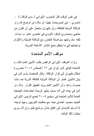 ‫ﻓﻲ ﻨﻔﺱ ﺍﻟﻭﻗﺕ ﻗﺎل ﺍﻟﻤﻨﺩﻭﺏ ﺍﻹﻴﺭﺍﻨﻲ ﻟـﺩﻯ ﺍﻟﻭﻜﺎﻟـﺔ -‬
‫ﻨﺎﺼﺭﻱ - ﻓﻲ ﺘﺼﺭﻴﺤﺎﺕ ﺒﻔﻴﻴﻨﺎ ﺃﻥ ﺒﻼﺩﻩ ﻟﻥ ﺘﺭﻀﺦ ﻟﻘـﺭﺍﺭ‬
‫ﺍﻟﻭﻜﺎﻟﺔ ﺍﻟﺩﻭﻟﻴﺔ ﻟﻠﻁﺎﻗﺔ، ﻭﺃﻥ ﻁﻬﺭﺍﻥ ﺴﺘﻌﻤل ﻋﻠﻰ ﺃﻥ ﺘﻜﻭﻥ ﻤﻥ‬
‫ﻤﻨﺘﺠﻲ ﻭﻤﺼﺩﺭﻱ ﺍﻟﻭﻗﻭﺩ ﺍﻟﻨﻭﻭﻱ ﻓﻲ ﻏﻀﻭﻥ ﻋﺸﺭ ﺴـﻨﻭﺍﺕ.‬
‫ﻟﻜﻨﻪ ﻋﺎﺩ ﻭﺘﻌﻬﺩ ﺒﻤﻭﺍﺼﻠﺔ ﺍﻟﺘﻌﺎﻭﻥ ﻤﻊ ﺍﻟﻭﻜﺎﻟﺔ ﺍﻟﺩﻭﻟﻴﺔ ﻭﺍﻻﻟﺘﺯﺍﻡ‬
         ‫ﺒﻭﺍﺠﺒﺎﺘﻬﺎ ﻓﻲ ﻤﺎ ﻴﺘﻌﻠﻕ ﺒﻤﻨﻊ ﺍﻨﺘﺸﺎﺭ ﺍﻷﺴﻠﺤﺔ ﺍﻟﻨﻭﻭﻴﺔ.‬

               ‫ﻤﻭﻗﻑ ﺍﻷﻤﻡ ﺍﻟﻤﺘﺤﺩﺓ‬
‫ﻭﺇﺯﺍﺀ ﺍﻟﻤﻭﻗﻑ ﺍﻹﻴﺭﺍﻨﻲ ﺍﻟﺭﺍﻓﺽ ﻁﻠﺏ ﺍﻷﻤﻴﻥ ﺍﻟﻌﺎﻡ ﻟﻸﻤـﻡ‬
‫ﺍﻟﻤﺘﺤﺩﺓ ﻜﻭﻓﻲ ﺃﻨﺎﻥ ﺇﻴﺭﺍﻥ ﻓﻲ ٢١ ﺃﻏﺴﻁﺱ ٥٠٠٢ ﺒﻀﺭﻭﺭﺓ‬
‫ﺍﻤﺘﺜﺎل ﻁﻬﺭﺍﻥ ﺇﻟﻰ ﻗﺭﺍﺭ ﺍﻟﻭﻜﺎﻟﺔ. ﻭﻗﺎل ﺍﻟﻤﺘﺤﺩﺙ ﺒﺎﺴﻡ ﺃﻨﺎﻥ ﻓﻲ‬
‫ﺒﻴﺎﻥ ﻟﻸﻤﻴﻥ ﺍﻟﻌﺎﻡ: ﺃﻥ ﺍﻟﻭﻜﺎﻟﺔ ﺍﻟﺩﻭﻟﻴﺔ ﻟﻠﻁﺎﻗﺔ ﺍﻟﺫﺭﻴﺔ ﺘﺤـﺩﺜﺕ‬
‫ﺒﺼﻭﺕ ﻭﺍﺤﺩ ﻭﺃﻥ ﺍﻷﻤﻴﻥ ﺍﻟﻌﺎﻡ ﻴﺭﻴﺩ ﺘﻁﺒﻴﻕ ﺍﻟﻘﺭﺍﺭ. ﻭﺃﺸـﺎﺭ‬
‫ﺃﻨﺎﻥ ﻓﻲ ﺒﻴﺎﻨﻪ ﺇﻟﻰ ﺃﻨﻪ ﺴﻭﻑ ﻴﻨﺘﻬﺯ ﻓﺭﺼﺔ ﺍﺠﺘﻤﺎﻋﺎﺕ ﺍﻟﺠﻤﻌﻴﺔ‬
‫ﺍﻟﻌﺎﻤﺔ ﻟﻸﻤﻡ ﺍﻟﻤﺘﺤﺩﺓ ﻓﻲ ﺴﺒﺘﻤﺒﺭ٥٠٠٢ ﻟﺠﻤﻊ ﺍﻟﺭﺌﻴﺱ ﺍﻹﻴﺭﺍﻨﻲ‬
‫ﺍﻟﺠﺩﻴﺩ ﻤﺤﻤﻭﺩ ﺃﺤﻤﺩﻱ ﻨﺠﺎﺩ ﻤﻊ ﻤﻨﺘﻘﺩﻴﻪ ﺍﻟﻐﺭﺒﻴﻴﻥ ﻭﺠﻬﺎ ﻟﻭﺠﻪ،‬
       ‫‪‬‬
‫ﺇﺫﺍ ﻟﻡ ﻴﺘﻡ ﺍﻟﺘﻭﺼل ﺇﻟﻰ ﺍﺘﻔﺎﻕ ﺒﺸﺄﻥ ﺒﺭﻨﺎﻤﺞ ﻁﻬـﺭﺍﻥ ﺍﻟﻨـﻭﻭﻱ‬
                                        ‫ﺒﺤﻠﻭل ﺫﻟﻙ ﺍﻟﻭﻗﺕ.‬


                         ‫- ٧٨١ -‬
 