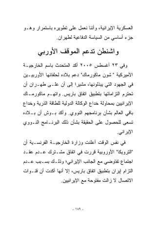 ‫ﺍﻟﻌﺴﻜﺭﻴﺔ ﺍﻹﻴﺭﺍﻨﻴﺔ، ﻭﺃﻨﻨﺎ ﻨﻌﻤل ﻋﻠﻰ ﺘﻁﻭﻴﺭﻩ ﺒﺎﺴﺘﻤﺭﺍﺭ ﻭﻫـﻭ‬
                 ‫ﺠﺯﺀ ﺃﺴﺎﺴﻲ ﻤﻥ ﺍﻟﺴﻴﺎﺴﺔ ﺍﻟﺩﻓﺎﻋﻴﺔ ﻟﻁﻬﺭﺍﻥ.‬

       ‫ﻭﺍﺸﻨﻁﻥ ﺘﺩﻋﻡ ﺍﻟﻤﻭﻗﻑ ﺍﻷﻭﺭﺒﻲ‬
‫ﻭﻓﻲ ٣٢ ﺃﻏﺴﻁﺱ ٥٠٠٢ ﺃﻜﺩ ﺍﻟﻤﺘﺤﺩﺙ ﺒﺎﺴﻡ ﺍﻟﺨﺎﺭﺠﻴـﺔ‬
‫ﺍﻷﻤﻴﺭﻜﻴﺔ  ﺸﻭﻥ ﻤﺎﻜﻭﺭﻤﺎﻙ ﺩﻋﻡ ﺒﻼﺩﻩ ﻟﺤﻠﻔﺎﺌﻬﺎ ﺍﻷﻭﺭﺒﻴـﻴﻥ‬
‫ﻓﻲ ﺍﻟﺠﻬﻭﺩ ﺍﻟﺘﻲ ﻴﺒﺫﻟﻭﻨﻬﺎ، ﻤﺸﻴﺭﺍ ﺇﻟﻰ ﺃﻥ ﻋﻠـﻰ ﻁﻬـﺭﺍﻥ ﺃﻥ‬
‫ﺘﺤﺘﺭﻡ ﺍﻟﺘﺯﺍﻤﺎﺘﻬﺎ ﺒﺘﻁﺒﻴﻕ ﺍﺘﻔﺎﻕ ﺒﺎﺭﻴﺱ. ﻭﺍﺘﻬـﻡ ﻤﺎﻜﻭﺭﻤـﺎﻙ‬
‫ﺍﻹﻴﺭﺍﻨﻴﻴﻥ ﺒﻤﺤﺎﻭﻟﺔ ﺨﺩﺍﻉ ﺍﻟﻭﻜﺎﻟﺔ ﺍﻟﺩﻭﻟﻴﺔ ﻟﻠﻁﺎﻗﺔ ﺍﻟﺫﺭﻴﺔ ﻭﺨﺩﺍﻉ‬
‫ﺒﺎﻗﻲ ﺍﻟﻌﺎﻟﻡ ﺒﺸﺄﻥ ﺒﺭﻨﺎﻤﺠﻬﻡ ﺍﻟﻨﻭﻭﻱ. ﻭﺃﻜﺩ ﺒـﻭﺵ ﺃﻥ ﺒـﻼﺩﻩ‬
‫ﺘﺴﻌﻰ ﻟﻠﺤﺼﻭل ﻋﻠﻰ ﺍﻟﺤﻘﻴﻘﺔ ﺒﺸﺄﻥ ﺫﻟﻙ ﺍﻟﺒﺭﻨـﺎﻤﺞ ﺍﻟﻨـﻭﻭﻱ‬
                                                 ‫ﺍﻹﻴﺭﺍﻨﻲ.‬
‫ﻓﻲ ﻨﻔﺱ ﺍﻟﻭﻗﺕ ﺃﻋﻠﻨﺕ ﻭﺯﺍﺭﺓ ﺍﻟﺨﺎﺭﺠﻴـﺔ ﺍﻟﻔﺭﻨﺴـﻴﺔ ﺃﻥ‬
‫ﺍﻟﺘﺭﻭﻴﻜﺎ ﺍﻷﻭﺭﻭﺒﻴﺔ ﻗﺭﺭﺕ ﻓﻲ ﺍﺘﻔﺎﻕ ﻤﺸـﺘﺭﻙ ﻋـﺩﻡ ﻋﻘـﺩ‬
‫ﺍﺠﺘﻤﺎﻉ ﺘﻔﺎﻭﻀﻲ ﻤﻊ ﺍﻟﺠﺎﻨﺏ ﺍﻹﻴﺭﺍﻨﻲ؛ ﻭﺫﻟـﻙ ﺒﺴـﺒﺏ ﻋـﺩﻡ‬
‫ﺍﻟﺘﺯﺍﻡ ﺇﻴﺭﺍﻥ ﺒﺘﻁﺒﻴﻕ ﺍﺘﻔﺎﻕ ﺒﺎﺭﻴﺱ، ﺇﻻ ﺃﻨﻬﺎ ﺃﻜﺩﺕ ﺃﻥ ﻗﻨـﻭﺍﺕ‬
                   ‫ﺍﻻﺘﺼﺎل ﻻ ﺯﺍﻟﺕ ﻤﻔﺘﻭﺤﺔ ﻤﻊ ﺍﻹﻴﺭﺍﻨﻴﻴﻥ.‬



                         ‫- ٩٨١ -‬
 