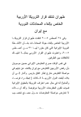 ‫ﻁﻬﺭﺍﻥ ﺘﻨﺘﻘﺩ ﻗﺭﺍﺭ ﺍﻟﺘﺭﻭﻴﻜﺎ ﺍﻷﻭﺭﺒﻴﺔ‬
      ‫ﺍﻟﺨﺎﺹ ﺒﺈﻟﻐﺎﺀ ﺍﻟﻤﺤﺎﺩﺜﺎﺕ ﺍﻟﻨﻭﻭﻴﺔ‬
                      ‫ﻤﻊ ﺇﻴﺭﺍﻥ‬
‫ﻭﻓﻲ ٤٢ ﺃﻏﺴﻁﺱ ٥٠٠٢ ﺍﻨﺘﻘﺩﺕ ﻁﻬﺭﺍﻥ ﻗﺭﺍﺭ ﺍﻟﺘﺭﻭﻴﻜـﺎ‬
‫ﺍﻷﻭﺭﺒﻴﺔ ﺍﻟﺨﺎﺹ ﺒﺈﻟﻐﺎﺀ ﺠﻭﻟﺔ ﺍﻟﻤﺤﺎﺩﺜـﺎﺕ ﺒﺸـﺄﻥ ﺍﻷﻨﺸـﻁﺔ‬
‫ﺍﻟﻨﻭﻭﻴﺔ ﺍﻹﻴﺭﺍﻨﻴﺔ ﺍﻟﺘﻲ ﻜﺎﻥ ﻤﻘﺭﺭﺍ ﻟﻬـﺎ ١٣ ﻤـﻥ ﺃﻏﺴـﻁﺱ‬
‫٥٠٠٢، ﻭﺍﻋﺘﺒﺭﺕ ﻁﻬﺭﺍﻥ ﺍﻟﻘﺭﺍﺭ ﺍﻷﻭﺭﺒﻲ ﺒﻤﺜﺎﺒـﺔ ﺍﻨﺘﻬـﺎﻙ‬
                                   ‫ﻟﻼﺘﻔﺎﻗﺎﺕ ﺒﻴﻥ ﺍﻟﻁﺭﻓﻴﻥ.‬
‫ﻓﻲ ﻨﻔﺱ ﺍﻟﻭﻗﺕ ﺼﺭﺡ ﺍﻟﻤﻔﺎﻭﺽ ﺍﻹﻴﺭﺍﻨﻲ ﺤﺴﻴﻥ ﻤﻭﺴﻭﻴﺎﻥ‬
‫ﺒﺄﻥ ﺭﻓﺽ ﺍﻷﻭﺭﺒﻴﻴﻥ ﻟﻠﺘﻔﺎﻭﺽ ﻤﻊ ﺇﻴﺭﺍﻥ ﻴﻜﺸﻑ ﻋﻥ ﻨﻴﺘﻬﻡ ﻓﻲ‬
‫ﻤﻭﺍﺼﻠﺔ ﺍﻟﺘﻔﺎﻭﺽ ﺨﺎﺭﺝ ﺇﻁﺎﺭ ﺍﺘﻔﺎﻕ ﺒﺎﺭﻴﺱ. ﻭﺃﺸﺎﺭ ﺇﻟـﻰ ﺃﻥ‬
‫ﺒﻼﺩﻩ ﺃﺒﻠﻐﺕ ﺍﻟﺩﻭل ﺍﻷﻭﺭﺒﻴـﺔ ﺍﻟـﺜﻼﺙ ) ﺇﻨﺠﻠﺘـﺭﺍ، ﻓﺭﻨﺴـﺎ،‬
‫ﻭﺃﻟﻤﺎﻨﻴﺎ( ﺃﻨﻪ ﻓﻲ ﺤﺎل ﻋﺩﻡ ﺍﻋﺘﺭﺍﻑ ﺍﻟﺘﺭﻭﻴﻜﺎ ﺒﺎﻟﺤﻘﻭﻕ ﺍﻹﻴﺭﺍﻨﻴﺔ‬
‫ﻓﺴﻭﻑ ﺘﻜﻭﻥ ﺍﻟﻤﻘﺘﺭﺤﺎﺕ ﺍﻷﻭﺭﺒﻴﺔ ﻤﺭﻓﻭﻀﺔ. ﻭﺃﻜﺩ ﺃﻥ ﺒـﻼﺩﻩ‬
‫ﻻ ﺘﻌﺎﺭﺽ ﻤﻭﺍﺼﻠﺔ ﺍﻟﻤﻔﺎﻭﻀﺎﺕ ﺤـﻭل ﻤﺼـﻨﻊ ﺘﺨﺼـﻴﺏ‬




                         ‫- ٠٩١ -‬
 