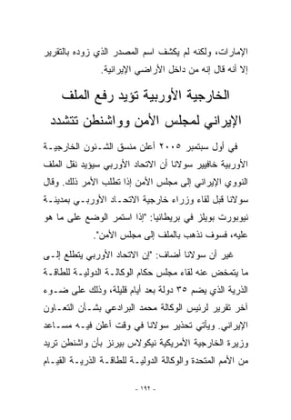 ‫ﺍﻹﻤﺎﺭﺍﺕ، ﻭﻟﻜﻨﻪ ﻟﻡ ﻴﻜﺸﻑ ﺍﺴﻡ ﺍﻟﻤﺼﺩﺭ ﺍﻟﺫﻱ ﺯﻭﺩﻩ ﺒﺎﻟﺘﻘﺭﻴﺭ‬
               ‫ﺇﻻ ﺃﻨﻪ ﻗﺎل ﺇﻨﻪ ﻤﻥ ﺩﺍﺨل ﺍﻷﺭﺍﻀﻲ ﺍﻹﻴﺭﺍﻨﻴﺔ.‬

     ‫ﺍﻟﺨﺎﺭﺠﻴﺔ ﺍﻷﻭﺭﺒﻴﺔ ﺘﺅﻴﺩ ﺭﻓﻊ ﺍﻟﻤﻠﻑ‬
 ‫ﺍﻹﻴﺭﺍﻨﻲ ﻟﻤﺠﻠﺱ ﺍﻷﻤﻥ ﻭﻭﺍﺸﻨﻁﻥ ﺘﺘﺸﺩﺩ‬
‫ﻓﻲ ﺃﻭل ﺴﺒﺘﻤﺒﺭ ٥٠٠٢ ﺃﻋﻠﻥ ﻤﻨﺴﻕ ﺍﻟﺸـﺌﻭﻥ ﺍﻟﺨﺎﺭﺠﻴـﺔ‬
‫ﺍﻷﻭﺭﺒﻴﺔ ﺨﺎﻓﻴﻴﺭ ﺴﻭﻻﻨﺎ ﺃﻥ ﺍﻻﺘﺤﺎﺩ ﺍﻷﻭﺭﺒﻲ ﺴﻴﺅﻴﺩ ﻨﻘل ﺍﻟﻤﻠﻑ‬
‫ﺍﻟﻨﻭﻭﻱ ﺍﻹﻴﺭﺍﻨﻲ ﺇﻟﻰ ﻤﺠﻠﺱ ﺍﻷﻤﻥ ﺇﺫﺍ ﺘﻁﻠﺏ ﺍﻷﻤﺭ ﺫﻟﻙ. ﻭﻗﺎل‬
‫ﺴﻭﻻﻨﺎ ﻗﺒل ﻟﻘﺎﺀ ﻭﺯﺭﺍﺀ ﺨﺎﺭﺠﻴﺔ ﺍﻻﺘﺤـﺎﺩ ﺍﻷﻭﺭﺒـﻲ ﺒﻤﺩﻴﻨـﺔ‬
‫ﻨﻴﻭﺒﻭﺭﺕ ﺒﻭﻴﻠﺯ ﻓﻲ ﺒﺭﻴﻁﺎﻨﻴﺎ: ﺇﺫﺍ ﺍﺴﺘﻤﺭ ﺍﻟﻭﻀﻊ ﻋﻠﻰ ﻤﺎ ﻫﻭ‬
             ‫ﻋﻠﻴﻪ، ﻓﺴﻭﻑ ﻨﺫﻫﺏ ﺒﺎﻟﻤﻠﻑ ﺇﻟﻰ ﻤﺠﻠﺱ ﺍﻷﻤﻥ.‬
‫ﻏﻴﺭ ﺃﻥ ﺴﻭﻻﻨﺎ ﺃﻀﺎﻑ: ﺇﻥ ﺍﻻﺘﺤﺎﺩ ﺍﻷﻭﺭﺒﻲ ﻴﺘﻁﻠﻊ ﺇﻟـﻰ‬
‫ﻤﺎ ﻴﺘﻤﺨﺽ ﻋﻨﻪ ﻟﻘﺎﺀ ﻤﺠﻠﺱ ﺤﻜﺎﻡ ﺍﻟﻭﻜﺎﻟـﺔ ﺍﻟﺩﻭﻟﻴـﺔ ﻟﻠﻁﺎﻗـﺔ‬
‫ﺍﻟﺫﺭﻴﺔ ﺍﻟﺫﻱ ﻴﻀﻡ ٥٣ ﺩﻭﻟﺔ ﺒﻌﺩ ﺃﻴﺎﻡ ﻗﻠﻴﻠﺔ، ﻭﺫﻟﻙ ﻋﻠﻰ ﻀـﻭﺀ‬
‫ﺁﺨﺭ ﺘﻘﺭﻴﺭ ﻟﺭﺌﻴﺱ ﺍﻟﻭﻜﺎﻟﺔ ﻤﺤﻤﺩ ﺍﻟﺒﺭﺍﺩﻋﻲ ﺒﺸـﺄﻥ ﺍﻟﺘﻌـﺎﻭﻥ‬
‫ﺍﻹﻴﺭﺍﻨﻲ. ﻭﻴﺄﺘﻲ ﺘﺤﺫﻴﺭ ﺴﻭﻻﻨﺎ ﻓﻲ ﻭﻗﺕ ﺃﻋﻠﻥ ﻓﻴـﻪ ﻤﺴـﺎﻋﺩ‬
‫ﻭﺯﻴﺭﺓ ﺍﻟﺨﺎﺭﺠﻴﺔ ﺍﻷﻤﺭﻴﻜﻴﺔ ﻨﻴﻜﻭﻻﺱ ﺒﻴﺭﻨﺯ ﺒﺄﻥ ﻭﺍﺸﻨﻁﻥ ﺘﺭﻴﺩ‬
‫ﻤﻥ ﺍﻷﻤﻡ ﺍﻟﻤﺘﺤﺩﺓ ﻭﺍﻟﻭﻜﺎﻟﺔ ﺍﻟﺩﻭﻟﻴـﺔ ﻟﻠﻁﺎﻗـﺔ ﺍﻟﺫﺭﻴـﺔ ﺍﻟﻘﻴـﺎﻡ‬

                         ‫- ٢٩١ -‬
 