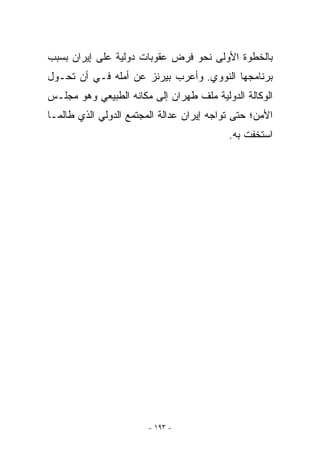 ‫ﺒﺎﻟﺨﻁﻭﺓ ﺍﻷﻭﻟﻰ ﻨﺤﻭ ﻓﺭﺽ ﻋﻘﻭﺒﺎﺕ ﺩﻭﻟﻴﺔ ﻋﻠﻰ ﺇﻴﺭﺍﻥ ﺒﺴﺒﺏ‬
‫ﺒﺭﻨﺎﻤﺠﻬﺎ ﺍﻟﻨﻭﻭﻱ. ﻭﺃﻋﺭﺏ ﺒﻴﺭﻨﺯ ﻋﻥ ﺃﻤﻠﻪ ﻓـﻲ ﺃﻥ ﺘﺤـﻭل‬
‫ﺍﻟﻭﻜﺎﻟﺔ ﺍﻟﺩﻭﻟﻴﺔ ﻤﻠﻑ ﻁﻬﺭﺍﻥ ﺇﻟﻰ ﻤﻜﺎﻨﻪ ﺍﻟﻁﺒﻴﻌﻲ ﻭﻫﻭ ﻤﺠﻠـﺱ‬
‫ﺍﻷﻤﻥ؛ ﺤﺘﻰ ﺘﻭﺍﺠﻪ ﺇﻴﺭﺍﻥ ﻋﺩﺍﻟﺔ ﺍﻟﻤﺠﺘﻤﻊ ﺍﻟﺩﻭﻟﻲ ﺍﻟﺫﻱ ﻁﺎﻟﻤـﺎ‬
                                           ‫ﺍﺴﺘﺨﻔﺕ ﺒﻪ.‬




                        ‫- ٣٩١ -‬
 