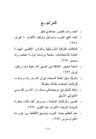 ‫ﺍﻟﻤﺭﺍﺠـﻊ‬
                    ‫ ﺃﺤﻤﺩ ﺭﺍﺴﻡ ﺍﻟﻨﻔﻴﺱ: ﻤﺠﺎﻫﺩﻱ ﺨﻠﻕ‬
‫ ﺃﺤﻤﺩ ﻨﺎﻓﻊ: ﺍﻟﻌﺭﺏ ﻭﺇﺴﺭﺍﺌﻴل ﻭﺘﺭﻜﻴﺎ، ﺍﻷﻫﺭﺍﻡ ٠١ ﻓﺒﺭﺍﻴﺭ‬
                                             ‫٨٩٩١.‬
‫ ﺍﻟﻌﻼﻗﺎﺕ ﺍﻟﺘﺭﻜﻴﺔ ﺍﻹﺴﺭﺍﺌﻴﻠﻴﺔ ﻭﺍﻟﺘﻭﺍﺯﻥ ﺍﻹﻗﻠﻴﻤﻲ: ﺍﻟﻬﻴﺌـﺔ‬
‫ﺍﻟﻌﺎﻤﺔ ﻟﻼﺴﺘﻌﻼﻤﺎﺕ: ﺴﻠﺴﻠﺔ ﺩﺭﺍﺴﺎﺕ ﺩﻭﻟـﺔ ﻤﻌﺎﺼـﺭﺓ،‬
                                       ‫ﺩﻴﺴﻤﺒﺭ ٧٩٩١.‬
‫ ﺃﺴﺎﻤﺔ ﻤﺨﻴﻤﺭ: ﺍﻟﻌﻼﻗﺔ ﺒﻴﻥ ﺍﻟﺼﻴﻥ ﺍﻟﺸـﻌﺒﻴﺔ ﻭﺇﺴـﺭﺍﺌﻴل،‬
                                        ‫ﺇﺒﺭﻴل ٢٩٩١.‬
‫ ﺒﺎﺘﺭﻴﻙ ﺴﻴل: ﻓﺠﺄﺓ ﺃﺼﺒﺤﺕ ﺇﻴﺭﺍﻥ ﺍﻟﻌـﺩﻭ ﺭﻗـﻡ ﻭﺍﺤـﺩ‬
                    ‫ﻟﻠﻭﻻﻴﺎﺕ ﺍﻟﻤﺘﺤﺩﺓ، ﻤﻘﺎﻻﺕ ﻤﺘﻔﺭﻗﺔ.‬
‫ ﺭﻗﻌﺔ ﺍﻟﺸﻁﺭﻨﺞ: ﺒﺭﻴﺠﻴﻨﺴﻜﻲ ﻤﺴﺘﺸـﺎﺭ ﺍﻷﻤـﻥ ﺍﻟﻘـﻭﻤﻲ‬
                                     ‫ﺍﻷﻤﻴﺭﻜﻲ ﺍﻷﺴﺒﻕ.‬
‫ ﺍﻟﺼﻴﻥ ﻭﺍﻟﻭﻻﻴﺎﺕ ﺍﻟﻤﺘﺤﺩﺓ – ﺠـﻭﻫﺭ ﺍﻟﺨـﻼﻑ: ﻤﺠﻠـﺔ‬
         ‫ﺍﻟﺴﻴﺎﺴﺔ ﺍﻟﺩﻭﻟﻴﺔ، ﺍﻷﻫﺭﺍﻡ، ﻋﺩﺩ ﺃﻜﺘﻭﺒﺭ ٦٩٩١.‬
‫ ﻋﺒﺩ ﺍﻟﻌﻅﻴﻡ ﺤﻤﺎﺩ: ﺍﻟﻌﺭﺏ ﻭﺘﻭﺴﻴﻊ ﺍﻷﻁﻠﻨﻁـﻲ، ﺠﺭﻴـﺩﺓ‬
                                  ‫ﺍﻷﻫﺭﺍﻡ ﻤﺎﺭﺱ ٧٩٩١.‬

                        ‫- ٤٩١ -‬
 