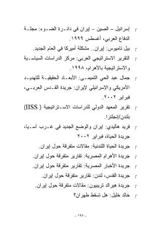 ‫ ﺇﺴﺭﺍﺌﻴل – ﺍﻟﺼﻴﻥ - ﺇﻴﺭﺍﻥ ﻓﻲ ﺩﺍﺌـﺭﺓ ﺍﻟﻀـﻭﺀ: ﻤﺠﻠـﺔ‬
                     ‫ﺍﻟﺩﻓﺎﻉ ﺍﻟﻌﺭﺒﻲ، ﺃﻏﺴﻁﺱ ٩٩٩١.‬
    ‫ ﺒﻴل ﺘﺎﻤﻴﻭﺱ: ﺇﻴﺭﺍﻥ.. ﻤﺸﻜﻠﺔ ﺃﻤﻴﺭﻜﺎ ﻓﻲ ﺍﻟﻌﺎﻡ ﺍﻟﺠﺩﻴﺩ.‬
‫ ﺍﻟﺘﻘﺭﻴﺭ ﺍﻻﺴﺘﺭﺍﺘﻴﺠﻲ ﺍﻟﻌﺭﺒﻲ: ﻤﺭﻜﺯ ﺍﻟﺩﺭﺍﺴﺎﺕ ﺍﻟﺴﻴﺎﺴـﻴﺔ‬
                      ‫ﻭﺍﻻﺴﺘﺭﺍﺘﻴﺠﻴﺔ ﺒﺎﻷﻫﺭﺍﻡ، ٨٩٩١.‬
‫ ﺠﻤﺎل ﻋﺒﺩ ﺍﻟﺤﻲ ﺍﻟﺘﻤﻴﻤـﻰ: ﺍﻷﺒﻌـﺎﺩ ﺍﻟﺤﻘﻴﻘﻴـﺔ ﻟﻠﺘﻬﺩﻴـﺩ‬
‫ﺍﻷﻤﺭﻴﻜﻲ ﻭﺍﻹﺴﺭﺍﺌﻴﻠﻲ ﻹﻴﺭﺍﻥ: ﺠﺭﻴﺩﺓ ﺍﻟﻘـﺩﺱ ﺍﻟﻌﺭﺒـﻲ،‬
                                     ‫ﻓﺒﺭﺍﻴﺭ ٢٠٠٢.‬
‫ ﺘﻘﺭﻴﺭ ﺍﻟﻤﻌﻬﺩ ﺍﻟﺩﻭﻟﻲ ﻟﻠﺩﺭﺍﺴﺎﺕ ﺍﻻﺴـﺘﺭﺍﺘﻴﺠﻴﺔ ) ‪(IISS‬‬
                                      ‫ﺒﻠﻨﺩﻥ/ﺇﻨﺠﻠﺘﺭﺍ.‬
‫ ﻓﺭﻴﺩ ﻫﺎﻟﻴﺩﻱ: ﺇﻴﺭﺍﻥ ﻭﺍﻟﻭﻀﻊ ﺍﻟﺠﺩﻴﺩ ﻓﻲ ﻏـﺭﺏ ﺁﺴـﻴﺎ،‬
                         ‫ﺠﺭﻴﺩﺓ ﺍﻟﺤﻴﺎﺓ، ﻓﺒﺭﺍﻴﺭ ٢٠٠٢‬
      ‫ ﺠﺭﻴﺩﺓ ﺍﻟﺤﻴﺎﺓ ﺍﻟﻠﻨﺩﻨﻴﺔ: ﻤﻘﺎﻻﺕ ﻤﺘﻔﺭﻗﺔ ﺤﻭل ﺇﻴﺭﺍﻥ.‬
   ‫ ﺠﺭﻴﺩﺓ ﺍﻷﻫﺭﺍﻡ ﺍﻟﻤﺼﺭﻴﺔ: ﺘﻘﺎﺭﻴﺭ ﻤﺘﻔﺭﻗﺔ ﺤﻭل ﺇﻴﺭﺍﻥ.‬
   ‫ ﺠﺭﻴﺩﺓ ﺍﻷﺨﺒﺎﺭ ﺍﻟﻤﺼﺭﻴﺔ: ﺘﻘﺎﺭﻴﺭ ﻤﺘﻔﺭﻗﺔ ﺤﻭل ﺇﻴﺭﺍﻥ.‬
        ‫ ﺠﺭﻴﺩﺓ ﺍﻟﻘﺩﺱ، ﻟﻨﺩﻥ: ﺘﻘﺎﺭﻴﺭ ﻤﺘﻔﺭﻗﺔ ﺤﻭل ﺇﻴﺭﺍﻥ.‬
     ‫ ﺠﺭﻴﺩﺓ ﻫﻴﺭﺍﻟﺩ ﺘﺭﻴﺒﻴﻭﻥ: ﻤﻘﺎﻻﺕ ﻤﺘﻔﺭﻗﺔ ﺤﻭل ﺇﻴﺭﺍﻥ.‬
                        ‫ ﺨﺎﻟﺩ ﺨﻠﻴل: ﻫل ﺘﺴﻘﻁ ﻁﻬﺭﺍﻥ؟‬


                        ‫- ٥٩١ -‬
 