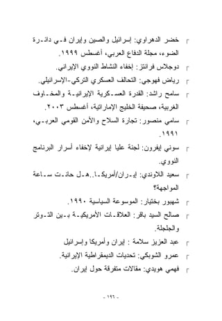 ‫ ﺨﻀﺭ ﺍﻟﺩﻫﺭﺍﻭﻱ: ﺇﺴﺭﺍﺌﻴل ﻭﺍﻟﺼﻴﻥ ﻭﺇﻴﺭﺍﻥ ﻓـﻲ ﺩﺍﺌـﺭﺓ‬
        ‫ﺍﻟﻀﻭﺀ، ﻤﺠﻠﺔ ﺍﻟﺩﻓﺎﻉ ﺍﻟﻌﺭﺒﻲ، ﺃﻏﺴﻁﺱ ٩٩٩١.‬
       ‫ ﺩﻭﺠﻼﺱ ﻓﺭﺍﻨﺘﺯ: ﺇﺨﻔﺎﺀ ﺍﻟﻨﺸﺎﻁ ﺍﻟﻨﻭﻭﻱ ﺍﻹﻴﺭﺍﻨﻲ.‬
 ‫ ﺭﻴﺎﺽ ﻓﻬﻭﺠﻲ: ﺍﻟﺘﺤﺎﻟﻑ ﺍﻟﻌﺴﻜﺭﻱ ﺍﻟﺘﺭﻜﻲ-ﺍﻹﺴﺭﺍﺌﻴﻠﻲ.‬
‫ ﺴﺎﻤﺢ ﺭﺍﺸﺩ: ﺍﻟﻘﺩﺭﺓ ﺍﻟﻌﺴـﻜﺭﻴﺔ ﺍﻹﻴﺭﺍﻨﻴـﺔ ﻭﺍﻟﻤﺨـﺎﻭﻑ‬
   ‫ﺍﻟﻐﺭﺒﻴﺔ، ﺼﺤﻴﻔﺔ ﺍﻟﺨﻠﻴﺞ ﺍﻹﻤﺎﺭﺍﺘﻴﺔ، ﺃﻏﺴﻁﺱ ٣٠٠٢.‬
‫ ﺴﺎﻤﻲ ﻤﻨﺼﻭﺭ: ﺘﺠﺎﺭﺓ ﺍﻟﺴﻼﺡ ﻭﺍﻷﻤﻥ ﺍﻟﻘﻭﻤﻲ ﺍﻟﻌﺭﺒـﻲ،‬
                                          ‫١٩٩١.‬
‫ ﺴﻭﻨﻲ ﺇﻴﻔﺭﻭﻥ: ﻟﺠﻨﺔ ﻋﻠﻴﺎ ﺇﻴﺭﺍﻨﻴﺔ ﻹﺨﻔﺎﺀ ﺃﺴﺭﺍﺭ ﺍﻟﺒﺭﻨﺎﻤﺞ‬
                                          ‫ﺍﻟﻨﻭﻭﻱ.‬
‫ ﺴﻌﻴﺩ ﺍﻟﻼﻭﻨﺩﻱ: ﺇﻴـﺭﺍﻥ/ﺃﻤﺭﻴﻜـﺎ..ﻫـل ﺤﺎﻨـﺕ ﺴـﺎﻋﺔ‬
                                        ‫ﺍﻟﻤﻭﺍﺠﻬﺔ؟‬
           ‫ ﺸﻬﺒﻭﺭ ﺒﺨﺘﻴﺎﺭ: ﺍﻟﻤﻭﺴﻭﻋﺔ ﺍﻟﺴﻴﺎﺴﻴﺔ ٠٩٩١.‬
‫ ﺼﺎﻟﺢ ﺍﻟﺴﻴﺩ ﺒﺎﻗﺭ: ﺍﻟﻌﻼﻗـﺎﺕ ﺍﻷﻤﺭﻴﻜﻴـﺔ ﺒـﻴﻥ ﺍﻟﺘـﻭﺘﺭ‬
                                         ‫ﻭﺍﻟﺠﻠﺠﻠﺔ.‬
          ‫ ﻋﺒﺩ ﺍﻟﻌﺯﻴﺯ ﺴﻼﻤﺔ : ﺇﻴﺭﺍﻥ ﻭﺃﻤﺭﻴﻜﺎ ﻭﺇﺴﺭﺍﺌﻴل‬
        ‫ ﻋﻤﺭﻭ ﺍﻟﺸﻭﺒﻜﻲ: ﺘﺤﺩﻴﺎﺕ ﺍﻟﺩﻴﻤﻘﺭﺍﻁﻴﺔ ﺍﻹﻴﺭﺍﻨﻴﺔ.‬
            ‫ ﻓﻬﻤﻲ ﻫﻭﻴﺩﻱ: ﻤﻘﺎﻻﺕ ﻤﺘﻔﺭﻗﺔ ﺤﻭل ﺇﻴﺭﺍﻥ.‬


                       ‫- ٦٩١ -‬
 