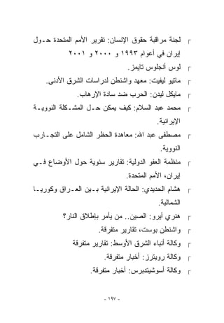 ‫ ﻟﺠﻨﺔ ﻤﺭﺍﻗﺒﺔ ﺤﻘﻭﻕ ﺍﻹﻨﺴﺎﻥ: ﺘﻘﺭﻴﺭ ﺍﻷﻤﻡ ﺍﻟﻤﺘﺤﺩﺓ ﺤـﻭل‬
           ‫ﺇﻴﺭﺍﻥ ﻓﻲ ﺃﻋﻭﺍﻡ ٣٩٩١ ﻭ ٠٠٠٢ ﻭ ١٠٠٢‬
                                 ‫ ﻟﻭﺱ ﺃﻨﺠﻠﻭﺱ ﺘﺎﻴﻤﺯ.‬
    ‫ ﻤﺎﺘﻴﻭ ﻟﻴﻔﻴﺕ: ﻤﻌﻬﺩ ﻭﺍﺸﻨﻁﻥ ﻟﺩﺭﺍﺴﺎﺕ ﺍﻟﺸﺭﻕ ﺍﻷﺩﻨﻰ.‬
              ‫ ﻤﺎﻴﻜل ﻟﻴﺩﻥ: ﺍﻟﺤﺭﺏ ﻀﺩ ﺴﺎﺩﺓ ﺍﻹﺭﻫﺎﺏ.‬
‫ ﻤﺤﻤﺩ ﻋﺒﺩ ﺍﻟﺴﻼﻡ: ﻜﻴﻑ ﻴﻤﻜﻥ ﺤـل ﺍﻟﻤﺸـﻜﻠﺔ ﺍﻟﻨﻭﻭﻴـﺔ‬
                                            ‫ﺍﻹﻴﺭﺍﻨﻴﺔ.‬
‫ ﻤﺼﻁﻔﻰ ﻋﺒﺩ ﺍﷲ: ﻤﻌﺎﻫﺩﺓ ﺍﻟﺤﻅﺭ ﺍﻟﺸﺎﻤل ﻋﻠﻰ ﺍﻟﺘﺠـﺎﺭﺏ‬
                                             ‫ﺍﻟﻨﻭﻭﻴﺔ.‬
‫ ﻤﻨﻅﻤﺔ ﺍﻟﻌﻔﻭ ﺍﻟﺩﻭﻟﻴﺔ: ﺘﻘﺎﺭﻴﺭ ﺴﻨﻭﻴﺔ ﺤﻭل ﺍﻷﻭﻀﺎﻉ ﻓـﻲ‬
                                 ‫ﺇﻴﺭﺍﻥ، ﺍﻷﻤﻡ ﺍﻟﻤﺘﺤﺩﺓ.‬
‫ ﻫﺸﺎﻡ ﺍﻟﺤﺩﻴﺩﻱ: ﺍﻟﺤﺎﻟﺔ ﺍﻹﻴﺭﺍﻨﻴﺔ ﺒـﻴﻥ ﺍﻟﻌـﺭﺍﻕ ﻭﻜﻭﺭﻴـﺎ‬
                                            ‫ﺍﻟﺸﻤﺎﻟﻴﺔ.‬
         ‫ ﻫﻨﺭﻱ ﺃﻴﺭﻭ: ﺍﻟﺼﻴﻥ.. ﻤﻥ ﻴﺄﻤﺭ ﺒﺈﻁﻼﻕ ﺍﻟﻨﺎﺭ؟‬
                     ‫ ﻭﺍﺸﻨﻁﻥ ﺒﻭﺴﺕ، ﺘﻘﺎﺭﻴﺭ ﻤﺘﻔﺭﻗﺔ.‬
            ‫ ﻭﻜﺎﻟﺔ ﺃﻨﺒﺎﺀ ﺍﻟﺸﺭﻕ ﺍﻷﻭﺴﻁ: ﺘﻘﺎﺭﻴﺭ ﻤﺘﻔﺭﻗﺔ‬
                       ‫ ﻭﻜﺎﻟﺔ ﺭﻭﻴﺘﺭﺯ: ﺃﺨﺒﺎﺭ ﻤﺘﻔﺭﻗﺔ.‬
                  ‫ ﻭﻜﺎﻟﺔ ﺃﺴﻭﺸﻴﺘﺩﺒﺭﺱ: ﺃﺨﺒﺎﺭ ﻤﺘﻔﺭﻗﺔ.‬


                       ‫- ٧٩١ -‬
 