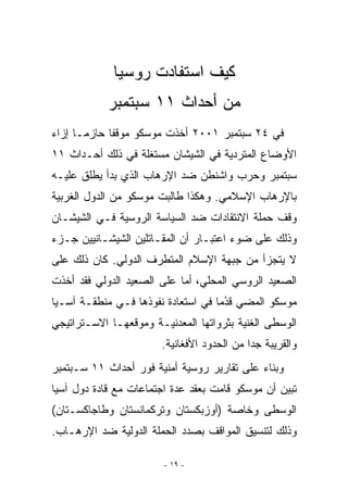 ‫ﻜﻴﻑ ﺍﺴﺘﻔﺎﺩﺕ ﺭﻭﺴﻴﺎ‬
            ‫ﻤﻥ ﺃﺤﺩﺍﺙ ١١ ﺴﺒﺘﻤﺒﺭ‬
‫ﻓﻲ ٤٢ ﺴﺒﺘﻤﺒﺭ ١٠٠٢ ﺃﺨﺫﺕ ﻤﻭﺴﻜﻭ ﻤﻭﻗﻔﺎ ﺤﺎﺯﻤـﺎ ﺇﺯﺍﺀ‬
‫ﺍﻷﻭﻀﺎﻉ ﺍﻟﻤﺘﺭﺩﻴﺔ ﻓﻲ ﺍﻟﺸﻴﺸﺎﻥ ﻤﺴﺘﻐﻠﺔ ﻓﻲ ﺫﻟﻙ ﺃﺤـﺩﺍﺙ ١١‬
‫ﺴﺒﺘﻤﺒﺭ ﻭﺤﺭﺏ ﻭﺍﺸﻨﻁﻥ ﻀﺩ ﺍﻹﺭﻫﺎﺏ ﺍﹼﺫﻱ ﺒﺩﺃ ﻴﻁﻠﻕ ﻋﻠﻴـﻪ‬
                 ‫ﻟ‬
‫ﺒﺎﻹﺭﻫﺎﺏ ﺍﻹﺴﻼﻤﻲ. ﻭﻫﻜﺫﺍ ﻁﺎﻟﺒﺕ ﻤﻭﺴﻜﻭ ﻤﻥ ﺍﻟﺩﻭل ﺍﻟﻐﺭﺒﻴﺔ‬
‫ﻭﻗﻑ ﺤﻤﻠﺔ ﺍﻻﻨﺘﻘﺎﺩﺍﺕ ﻀﺩ ﺍﻟﺴﻴﺎﺴﺔ ﺍﻟﺭﻭﺴﻴﺔ ﻓـﻲ ﺍﻟﺸﻴﺸـﺎﻥ‬
‫ﻭﺫﻟﻙ ﻋﻠﻰ ﻀﻭﺀ ﺍﻋﺘﺒـﺎﺭ ﺃﻥ ﺍﻟﻤﻘـﺎﺘﻠﻴﻥ ﺍﻟﺸﻴﺸـﺎﻨﻴﻴﻥ ﺠـﺯﺀ‬
‫ﻻ ﻴﺘﺠﺯﺃ ﻤﻥ ﺠﺒﻬﺔ ﺍﻹﺴﻼﻡ ﺍﻟﻤﺘﻁﺭﻑ ﺍﻟﺩﻭﻟﻲ. ﻜﺎﻥ ﺫﻟﻙ ﻋﻠﻰ‬
‫ﺍﻟﺼﻌﻴﺩ ﺍﻟﺭﻭﺴﻲ ﺍﻟﻤﺤﻠﻲ، ﺃﻤﺎ ﻋﻠﻰ ﺍﻟﺼﻌﻴﺩ ﺍﻟﺩﻭﻟﻲ ﻓﻘﺩ ﺃﺨﺫﺕ‬
‫ﻤﻭﺴﻜﻭ ﺍﻟﻤﻀﻲ ﻗﺩﻤﺎ ﻓﻲ ﺍﺴﺘﻌﺎﺩﺓ ﻨﻔﻭﺫﻫﺎ ﻓـﻲ ﻤﻨﻁﻘـﺔ ﺁﺴـﻴﺎ‬
                                     ‫ﹸُ‬
‫ﺍﻟﻭﺴﻁﻰ ﺍﻟﻐﻨﻴﺔ ﺒﺜﺭﻭﺍﺘﻬﺎ ﺍﻟﻤﻌﺩﻨﻴـﺔ ﻭﻤﻭﻗﻌﻬـﺎ ﺍﻻﺴـﺘﺭﺍﺘﻴﺠﻲ‬
                       ‫ﻭﺍﻟﻘﺭﻴﺒﺔ ﺠﺩﺍ ﻤﻥ ﺍﻟﺤﺩﻭﺩ ﺍﻷﻓﻐﺎﻨﻴﺔ.‬
‫ﻭﺒﻨﺎﺀ ﻋﻠﻰ ﺘﻘﺎﺭﻴﺭ ﺭﻭﺴﻴﺔ ﺃﻤﻨﻴﺔ ﻓﻭﺭ ﺃﺤﺩﺍﺙ ١١ ﺴـﺒﺘﻤﺒﺭ‬
‫ﺘﺒﻴﻥ ﺃﻥ ﻤﻭﺴﻜﻭ ﻗﺎﻤﺕ ﺒﻌﻘﺩ ﻋﺩﺓ ﺍﺠﺘﻤﺎﻋﺎﺕ ﻤﻊ ﻗﺎﺩﺓ ﺩﻭل ﺁﺴﻴﺎ‬
‫ﺍﻟﻭﺴﻁﻰ ﻭﺨﺎﺼﺔ )ﺃﻭﺯﺒﻜﺴﺘﺎﻥ ﻭﺘﺭﻜﻤﺎﻨﺴﺘﺎﻥ ﻭﻁﺎﺠﺎﻜﺴـﺘﺎﻥ(‬
‫ﻭﺫﻟﻙ ﻟﺘﻨﺴﻴﻕ ﺍﻟﻤﻭﺍﻗﻑ ﺒﺼﺩﺩ ﺍﻟﺤﻤﻠﺔ ﺍﻟﺩﻭﻟﻴﺔ ﻀﺩ ﺍﻹﺭﻫـﺎﺏ.‬

                        ‫- ٩١ -‬
 