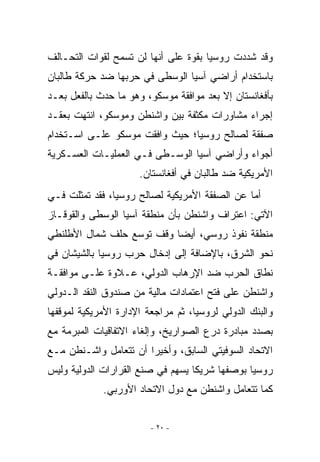 ‫ﻭﻗﺩ ﺸﺩﺩﺕ ﺭﻭﺴﻴﺎ ﺒﻘﻭﺓ ﻋﻠﻰ ﺃﻨﻬﺎ ﻟﻥ ﺘﺴﻤﺢ ﻟﻘﻭﺍﺕ ﺍﻟﺘﺤـﺎﻟﻑ‬
‫ﺒﺎﺴﺘﺨﺩﺍﻡ ﺃﺭﺍﻀﻲ ﺁﺴﻴﺎ ﺍﻟﻭﺴﻁﻰ ﻓﻲ ﺤﺭﺒﻬﺎ ﻀﺩ ﺤﺭﻜﺔ ﻁﺎﻟﺒﺎﻥ‬
‫ﺒﺄﻓﻐﺎﻨﺴﺘﺎﻥ ﺇﻻ ﺒﻌﺩ ﻤﻭﺍﻓﻘﺔ ﻤﻭﺴﻜﻭ، ﻭﻫﻭ ﻤﺎ ﺤﺩﺙ ﺒﺎﻟﻔﻌل ﺒﻌـﺩ‬
‫ﺇﺠﺭﺍﺀ ﻤﺸﺎﻭﺭﺍﺕ ﻤﻜﺜﻔﺔ ﺒﻴﻥ ﻭﺍﺸﻨﻁﻥ ﻭﻤﻭﺴﻜﻭ، ﺍﻨﺘﻬﺕ ﺒﻌﻘـﺩ‬
‫ﺼﻔﻘﺔ ﻟﺼﺎﻟﺢ ﺭﻭﺴﻴﺎ؛ ﺤﻴﺙ ﻭﺍﻓﻘﺕ ﻤﻭﺴﻜﻭ ﻋﻠـﻰ ﺍﺴـﺘﺨﺩﺍﻡ‬
‫ﺃﺠﻭﺍﺀ ﻭﺃﺭﺍﻀﻲ ﺁﺴﻴﺎ ﺍﻟﻭﺴـﻁﻰ ﻓـﻲ ﺍﻟﻌﻤﻠﻴـﺎﺕ ﺍﻟﻌﺴـﻜﺭﻴﺔ‬
                      ‫ﺍﻷﻤﺭﻴﻜﻴﺔ ﻀﺩ ﻁﺎﻟﺒﺎﻥ ﻓﻲ ﺃﻓﻐﺎﻨﺴﺘﺎﻥ.‬
‫ﺃﻤﺎ ﻋﻥ ﺍﻟﺼﻔﻘﺔ ﺍﻷﻤﺭﻴﻜﻴﺔ ﻟﺼﺎﻟﺢ ﺭﻭﺴﻴﺎ، ﻓﻘﺩ ﺘﻤﺜﻠﺕ ﻓـﻲ‬
‫ﺍﻵﺘﻲ: ﺍﻋﺘﺭﺍﻑ ﻭﺍﺸﻨﻁﻥ ﺒﺄﻥ ﻤﻨﻁﻘﺔ ﺁﺴﻴﺎ ﺍﻟﻭﺴﻁﻰ ﻭﺍﻟﻘﻭﻗـﺎﺯ‬
‫ﻤﻨﻁﻘﺔ ﻨﻔﻭﺫ ﺭﻭﺴﻲ، ﺃﻴﻀﺎ ﻭﻗﻑ ﺘﻭﺴﻊ ﺤﻠﻑ ﺸﻤﺎل ﺍﻷﻁﻠﻨﻁﻲ‬
‫ﻨﺤﻭ ﺍﻟﺸﺭﻕ، ﺒﺎﻹﻀﺎﻓﺔ ﺇﻟﻰ ﺇﺩﺨﺎل ﺤﺭﺏ ﺭﻭﺴﻴﺎ ﺒﺎﻟﺸﻴﺸﺎﻥ ﻓﻲ‬
‫ﻨﻁﺎﻕ ﺍﻟﺤﺭﺏ ﻀﺩ ﺍﻹﺭﻫﺎﺏ ﺍﻟﺩﻭﻟﻲ، ﻋـﻼﻭﺓ ﻋﻠـﻰ ﻤﻭﺍﻓﻘـﺔ‬
‫ﻭﺍﺸﻨﻁﻥ ﻋﻠﻰ ﻓﺘﺢ ﺍﻋﺘﻤﺎﺩﺍﺕ ﻤﺎﻟﻴﺔ ﻤﻥ ﺼﻨﺩﻭﻕ ﺍﻟﻨﻘﺩ ﺍﻟـﺩﻭﻟﻲ‬
‫ﻭﺍﻟﺒﻨﻙ ﺍﻟﺩﻭﻟﻲ ﻟﺭﻭﺴﻴﺎ، ﺜﻡ ﻤﺭﺍﺠﻌﺔ ﺍﻹﺩﺍﺭﺓ ﺍﻷﻤﺭﻴﻜﻴﺔ ﻟﻤﻭﻗﻔﻬﺎ‬
‫ﺒﺼﺩﺩ ﻤﺒﺎﺩﺭﺓ ﺩﺭﻉ ﺍﻟﺼﻭﺍﺭﻴﺦ، ﻭﺇﻟﻐﺎﺀ ﺍﻻﺘﻔﺎﻗﻴﺎﺕ ﺍﻟﻤﺒﺭﻤﺔ ﻤﻊ‬
‫ﺍﻻﺘﺤﺎﺩ ﺍﻟﺴﻭﻓﻴﺘﻲ ﺍﻟﺴﺎﺒﻕ، ﻭﺃﺨﻴﺭﺍ ﺃﻥ ﺘﺘﻌﺎﻤل ﻭﺍﺸـﻨﻁﻥ ﻤـﻊ‬
                       ‫‪‬‬
‫ﺭﻭﺴﻴﺎ ﺒﻭﺼﻔﻬﺎ ﺸﺭﻴﻜﺎ ﻴﺴﻬﻡ ﻓﻲ ﺼﻨﻊ ﺍﻟﻘﺭﺍﺭﺍﺕ ﺍﻟﺩﻭﻟﻴﺔ ﻭﻟﻴﺱ‬
             ‫ﻜﻤﺎ ﺘﺘﻌﺎﻤل ﻭﺍﺸﻨﻁﻥ ﻤﻊ ﺩﻭل ﺍﻻﺘﺤﺎﺩ ﺍﻷﻭﺭﺒﻲ.‬


                         ‫- ٠٢ -‬
 