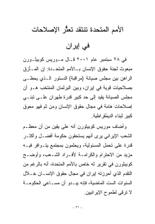 ‫ﺍﻷﻤﻡ ﺍﻟﻤﺘﺤﺩﺓ ﺘﻨﺘﻘﺩ ﺘﻌﺜﺭ ﺍﻹﺼﻼﺤﺎﺕ‬
             ‫ﱡ‬
                    ‫ﻓﻲ ﺇﻴﺭﺍﻥ‬
‫ﻓﻲ ٨٢ ﺴﺒﺘﻤﺒﺭ ﻋﺎﻡ ١٠٠٢ ﻗـﺎل ﻤـﻭﺭﻴﺱ ﻜﻭﺒﻴﺜـﻭﺭﻥ‬
‫ﻤﺒﻌﻭﺙ ﻟﺠﻨﺔ ﺤﻘﻭﻕ ﺍﻹﻨﺴﺎﻥ ﺒـﺎﻷﻤﻡ ﺍﻟﻤﺘﺤـﺩﺓ: ﺇﻥ ﺍﻟﻤـﺄﺯﻕ‬
‫ﺍﻟﺭﺍﻫﻥ ﺒﻴﻥ ﻤﺠﻠﺱ ﺼﻴﺎﻨﺔ )ﻤﺭﺍﻗﺒﺔ( ﺍﻟﺩﺴﺘﻭﺭ ﺍﻟـﺫﻱ ﻴﺤﻅـﻰ‬
‫ﺒﺼﻼﺤﻴﺎﺕ ﻗﻭﻴﺔ ﻓﻲ ﺇﻴﺭﺍﻥ، ﻭﺒﻴﻥ ﺍﻟﺒﺭﻟﻤﺎﻥ ﺍﻟﻤﻨﺘﺨﺏ ﻫـﻭ ﺃﻥ‬
‫ﻤﺠﻠﺱ ﺍﻟﺼﻴﺎﻨﺔ ﻴﻘﻴﺩ ﺇﻟﻰ ﺤﺩ ﻜﺒﻴﺭ ﻗﺩﺭﺓ ﻁﻬﺭﺍﻥ ﻋﻠـﻰ ﺘﺒﻨـﻲ‬
‫ﺇﺼﻼﺤﺎﺕ ﻫﺎﻤﺔ ﻓﻲ ﻤﺠﺎل ﺤﻘﻭﻕ ﺍﻹﻨﺴﺎﻥ ﻭﻤﻥ ﺜﻡ ﻓﻬﻭ ﻤﻌﻭﻕ‬
                                    ‫ﻜﺒﻴﺭ ﻟﺒﻨﺎﺀ ﺍﻟﺩﻴﻤﻘﺭﺍﻁﻴﺔ.‬
                                           ‫ُ‬
‫ﻭﺃﻀﺎﻑ ﻤﻭﺭﻴﺱ ﻜﻭﺒﻴﺜﻭﺭﻥ ﺃﻨﻪ ﻋﻠﻰ ﻴﻘﻴﻥ ﻤﻥ ﺃﻥ ﻤﻌﻅـﻡ‬
‫ﺍﻟﺸﻌﺏ ﺍﻹﻴﺭﺍﻨﻲ ﻴﺭﻯ ﺃﻨﻬﻡ ﻴﺴﺘﺤﻘﻭﻥ ﺤﻜﻭﻤﺔ ﺃﻓﻀـل ﻭﺃﻜﺜـﺭ‬
‫ﻗﺩﺭﺓ ﻋﻠﻰ ﺘﺤﻤل ﺍﻟﻤﺴﺌﻭﻟﻴﺔ، ﻭﻴﺤﻠﻤﻭﻥ ﺒﻤﺠﺘﻤﻊ ﻴﺘـﻭﺍﻓﺭ ﻓﻴـﻪ‬
‫ﻤﺯﻴﺩ ﻤﻥ ﺍﻻﺤﺘﺭﺍﻡ ﻭﺍﻟﻜﺭﺍﻤـﺔ ﻷﻓـﺭﺍﺩ ﺍﻟﺸـﻌﺏ، ﻭﺃﻭﻀـﺢ‬
‫ﻜﻭﺒﻴﺜﻭﺭﻥ ﻓﻲ ﺘﻘﺭﻴﺭ ﻟﻪ ﺨﺎﺹ ﺒﺎﻷﻤﻡ ﺍﻟﻤﺘﺤﺩﺓ، ﺃﻨﻪ ﺒﺎﻟﺭﻏﻡ ﻤﻥ‬
‫ﺍﻟﺘﻘﺩﻡ ﺍﻟﺫﻱ ﺃﺤﺭﺯﺘﻪ ﺇﻴﺭﺍﻥ ﻓﻲ ﻤﺠﺎل ﺤﻘﻭﻕ ﺍﻹﻨﺴـﺎﻥ ﺨـﻼل‬
‫ﺍﻟﺴﻨﻭﺍﺕ ﺍﻟﺴﺕ ﺍﻟﻤﺎﻀﻴﺔ، ﻓﺈﻨﻪ ﻴﺒـﺩﻭ ﺃﻥ ﻤﺴـﺎﻋﻲ ﺍﻟﺤﻜﻭﻤـﺔ‬
                                 ‫ﻻ ﺘﺭﻗﻰ ﻟﻁﻤﻭﺡ ﺍﻹﻴﺭﺍﻨﻴﻴﻥ.‬

                        ‫- ١٢ -‬
 