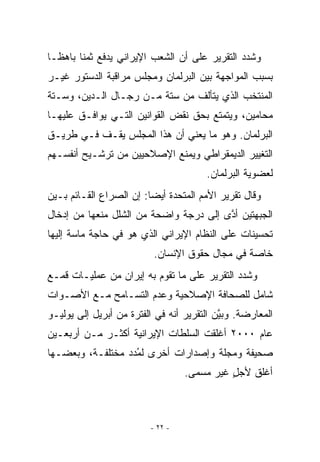 ‫ﻭﺸﺩﺩ ﺍﻟﺘﻘﺭﻴﺭ ﻋﻠﻰ ﺃﻥ ﺍﻟﺸﻌﺏ ﺍﻹﻴﺭﺍﻨﻲ ﻴﺩﻓﻊ ﺜﻤﻨﺎ ﺒﺎﻫﻅـﺎ‬
‫ﺒﺴﺒﺏ ﺍﻟﻤﻭﺍﺠﻬﺔ ﺒﻴﻥ ﺍﻟﺒﺭﻟﻤﺎﻥ ﻭﻤﺠﻠﺱ ﻤﺭﺍﻗﺒﺔ ﺍﻟﺩﺴﺘﻭﺭ ﻏﻴـﺭ‬
‫ﺍﻟﻤﻨﺘﺨﺏ ﺍﻟﺫﻱ ﻴﺘﺄﻟﻑ ﻤﻥ ﺴﺘﺔ ﻤـﻥ ﺭﺠـﺎل ﺍﻟـﺩﻴﻥ، ﻭﺴـﺘﺔ‬
‫ﻤﺤﺎﻤﻴﻥ، ﻭﻴﺘﻤﺘﻊ ﺒﺤﻕ ﻨﻘﺽ ﺍﻟﻘﻭﺍﻨﻴﻥ ﺍﻟﺘـﻲ ﻴﻭﺍﻓـﻕ ﻋﻠﻴﻬـﺎ‬
‫ﺍﻟﺒﺭﻟﻤﺎﻥ. ﻭﻫﻭ ﻤﺎ ﻴﻌﻨﻲ ﺃﻥ ﻫﺫﺍ ﺍﻟﻤﺠﻠﺱ ﻴﻘـﻑ ﻓـﻲ ﻁﺭﻴـﻕ‬
‫ﺍﻟﺘﻐﻴﻴﺭ ﺍﻟﺩﻴﻤﻘﺭﺍﻁﻲ ﻭﻴﻤﻨﻊ ﺍﻹﺼﻼﺤﻴﻴﻥ ﻤﻥ ﺘﺭﺸـﻴﺢ ﺃﻨﻔﺴـﻬﻡ‬
                                       ‫ﻟﻌﻀﻭﻴﺔ ﺍﻟﺒﺭﻟﻤﺎﻥ.‬
‫ﻭﻗﺎل ﺘﻘﺭﻴﺭ ﺍﻷﻤﻡ ﺍﻟﻤﺘﺤﺩﺓ ﺃﻴﻀﺎ: ﺇﻥ ﺍﻟﺼﺭﺍﻉ ﺍﻟﻘـﺎﺌﻡ ﺒـﻴﻥ‬
‫ﺍﻟﺠﺒﻬﺘﻴﻥ ﺃﺩﻯ ﺇﻟﻰ ﺩﺭﺠﺔ ﻭﺍﻀﺤﺔ ﻤﻥ ﺍﻟﺸﻠل ﻤﻨﻌﻬﺎ ﻤﻥ ﺇﺩﺨﺎل‬
                                        ‫ﱠ‬
‫ﺘﺤﺴﻴﻨﺎﺕ ﻋﻠﻰ ﺍﻟﻨﻅﺎﻡ ﺍﻹﻴﺭﺍﻨﻲ ﺍﹼﺫﻱ ﻫﻭ ﻓﻲ ﺤﺎﺠﺔ ﻤﺎﺴﺔ ﺇﻟﻴﻬﺎ‬
                        ‫ﻟ‬
                          ‫ﺨﺎﺼﺔ ﻓﻲ ﻤﺠﺎل ﺤﻘﻭﻕ ﺍﻹﻨﺴﺎﻥ.‬
‫ﻭﺸﺩﺩ ﺍﻟﺘﻘﺭﻴﺭ ﻋﻠﻰ ﻤﺎ ﺘﻘﻭﻡ ﺒﻪ ﺇﻴﺭﺍﻥ ﻤﻥ ﻋﻤﻠﻴـﺎﺕ ﻗﻤـﻊ‬
‫ﺸﺎﻤل ﻟﻠﺼﺤﺎﻓﺔ ﺍﻹﺼﻼﺤﻴﺔ ﻭﻋﺩﻡ ﺍﻟﺘﺴـﺎﻤﺢ ﻤـﻊ ﺍﻷﺼـﻭﺍﺕ‬
‫ﺍﻟﻤﻌﺎﺭﻀﺔ. ﻭﺒﻴﻥ ﺍﻟﺘﻘﺭﻴﺭ ﺃﻨﻪ ﻓﻲ ﺍﻟﻔﺘﺭﺓ ﻤﻥ ﺃﺒﺭﻴل ﺇﻟﻰ ﻴﻭﻟﻴـﻭ‬
                                           ‫ﱠ‬
‫ﻋﺎﻡ ٠٠٠٢ ﺃﻏﻠﻘﺕ ﺍﻟﺴﻠﻁﺎﺕ ﺍﻹﻴﺭﺍﻨﻴﺔ ﺃﻜﺜـﺭ ﻤـﻥ ﺃﺭﺒﻌـﻴﻥ‬
‫ﺼﺤﻴﻔﺔ ﻭﻤﺠﻠﺔ ﻭﺇﺼﺩﺍﺭﺍﺕ ﺃﺨﺭﻯ ﻟﻤﺩﺩ ﻤﺨﺘﻠﻔـﺔ، ﻭﺒﻌﻀـﻬﺎ‬
                  ‫ُ‪‬‬
                                  ‫ﺃﻏﻠﻕ ﻷﺠل ﻏﻴﺭ ﻤﺴﻤﻰ.‬
                                            ‫‪ٍ‬‬



                         ‫- ٢٢ -‬
 