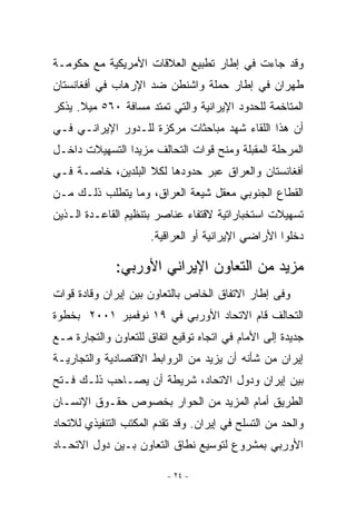 ‫ﻭﻗﺩ ﺠﺎﺀﺕ ﻓﻲ ﺇﻁﺎﺭ ﺘﻁﺒﻴﻊ ﺍﻟﻌﻼﻗﺎﺕ ﺍﻷﻤﺭﻴﻜﻴﺔ ﻤﻊ ﺤﻜﻭﻤـﺔ‬
‫ﻁﻬﺭﺍﻥ ﻓﻲ ﺇﻁﺎﺭ ﺤﻤﻠﺔ ﻭﺍﺸﻨﻁﻥ ﻀﺩ ﺍﻹﺭﻫﺎﺏ ﻓﻲ ﺃﻓﻐﺎﻨﺴﺘﺎﻥ‬
‫ﺍﻟﻤﺘﺎﺨﻤﺔ ﻟﻠﺤﺩﻭﺩ ﺍﻹﻴﺭﺍﻨﻴﺔ ﻭﺍﻟﺘﻲ ﺘﻤﺘﺩ ﻤﺴﺎﻓﺔ ٠٦٥ ﻤﻴﻼ. ﻴﺫﻜﺭ‬
‫ﺃﻥ ﻫﺫﺍ ﺍﻟﻠﻘﺎﺀ ﺸﻬﺩ ﻤﺒﺎﺤﺜﺎﺕ ﻤﺭﻜﺯﺓ ﻟﻠـﺩﻭﺭ ﺍﻹﻴﺭﺍﻨـﻲ ﻓـﻲ‬
‫ﺍﻟﻤﺭﺤﻠﺔ ﺍﻟﻤﻘﺒﻠﺔ ﻭﻤﻨﺢ ﻗﻭﺍﺕ ﺍﻟﺘﺤﺎﻟﻑ ﻤﺯﻴﺩﺍ ﺍﻟﺘﺴﻬﻴﻼﺕ ﺩﺍﺨـل‬
‫ﺃﻓﻐﺎﻨﺴﺘﺎﻥ ﻭﺍﻟﻌﺭﺍﻕ ﻋﺒﺭ ﺤﺩﻭﺩﻫﺎ ﻟﻜﻼ ﺍﻟﺒﻠﺩﻴﻥ، ﺨﺎﺼـﺔ ﻓـﻲ‬
‫ﺍﻟﻘﻁﺎﻉ ﺍﻟﺠﻨﻭﺒﻲ ﻤﻌﻘل ﺸﻴﻌﺔ ﺍﻟﻌﺭﺍﻕ، ﻭﻤﺎ ﻴﺘﻁﻠﺏ ﺫﻟـﻙ ﻤـﻥ‬
‫ﺘﺴﻬﻴﻼﺕ ﺍﺴﺘﺨﺒﺎﺭﺍﺘﻴﺔ ﻻﻗﺘﻔﺎﺀ ﻋﻨﺎﺼﺭ ﺒﺘﻨﻅﻴﻡ ﺍﻟﻘﺎﻋـﺩﺓ ﺍﻟـﺫﻴﻥ‬
                      ‫ﺩﺨﻠﻭﺍ ﺍﻷﺭﺍﻀﻲ ﺍﻹﻴﺭﺍﻨﻴﺔ ﺃﻭ ﺍﻟﻌﺭﺍﻗﻴﺔ.‬

              ‫ﻤﺯﻴﺩ ﻤﻥ ﺍﻟﺘﻌﺎﻭﻥ ﺍﻹﻴﺭﺍﻨﻲ ﺍﻷﻭﺭﺒﻲ:‬
               ‫‪‬‬
‫ﻭﻓﻰ ﺇﻁﺎﺭ ﺍﻻﺘﻔﺎﻕ ﺍﻟﺨﺎﺹ ﺒﺎﻟﺘﻌﺎﻭﻥ ﺒﻴﻥ ﺇﻴﺭﺍﻥ ﻭﻗﺎﺩﺓ ﻗﻭﺍﺕ‬
‫ﺍﻟﺘﺤﺎﻟﻑ ﻗﺎﻡ ﺍﻻﺘﺤﺎﺩ ﺍﻷﻭﺭﺒﻲ ﻓﻲ ٩١ ﻨﻭﻓﻤﺒﺭ ١٠٠٢ ﺒﺨﻁﻭﺓ‬
‫ﺠﺩﻴﺩﺓ ﺇﻟﻰ ﺍﻷﻤﺎﻡ ﻓﻲ ﺍﺘﺠﺎﻩ ﺘﻭﻗﻴﻊ ﺍﺘﻔﺎﻕ ﻟﻠﺘﻌﺎﻭﻥ ﻭﺍﻟﺘﺠﺎﺭﺓ ﻤـﻊ‬
‫ﺇﻴﺭﺍﻥ ﻤﻥ ﺸﺄﻨﻪ ﺃﻥ ﻴﺯﻴﺩ ﻤﻥ ﺍﻟﺭﻭﺍﺒﻁ ﺍﻻﻗﺘﺼﺎﺩﻴﺔ ﻭﺍﻟﺘﺠﺎﺭﻴـﺔ‬
‫ﺒﻴﻥ ﺇﻴﺭﺍﻥ ﻭﺩﻭل ﺍﻻﺘﺤﺎﺩ، ﺸﺭﻴﻁﺔ ﺃﻥ ﻴﺼـﺎﺤﺏ ﺫﻟـﻙ ﻓـﺘﺢ‬
‫ﺍﻟﻁﺭﻴﻕ ﺃﻤﺎﻡ ﺍﻟﻤﺯﻴﺩ ﻤﻥ ﺍﻟﺤﻭﺍﺭ ﺒﺨﺼﻭﺹ ﺤﻘـﻭﻕ ﺍﻹﻨﺴـﺎﻥ‬
‫ﻭﺍﻟﺤﺩ ﻤﻥ ﺍﻟﺘﺴﻠﺢ ﻓﻲ ﺇﻴﺭﺍﻥ. ﻭﻗﺩ ﺘﻘﺩﻡ ﺍﻟﻤﻜﺘﺏ ﺍﻟﺘﻨﻔﻴﺫﻱ ﻟﻼﺘﺤﺎﺩ‬
‫ﺍﻷﻭﺭﺒﻲ ﺒﻤﺸﺭﻭﻉ ﻟﺘﻭﺴﻴﻊ ﻨﻁﺎﻕ ﺍﻟﺘﻌﺎﻭﻥ ﺒـﻴﻥ ﺩﻭل ﺍﻻﺘﺤـﺎﺩ‬

                          ‫- ٤٢ -‬
 