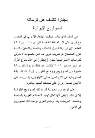 ‫ﺇﻨﺠﻠﺘﺭﺍ ﺘﻜﺸﻑ ﻋﻥ ﺘﺭﺴﺎﻨﺔ‬
               ‫ﺍﻟﺼﻭﺍﺭﻴﺦ ﺍﻹﻴﺭﺍﻨﻴﺔ‬
‫ﻓﻲ ﺍﻟﻭﻗﺕ ﺍﹼﺫﻱ ﺒﺩﺃﺕ ﻋﻼﻗﺎﺕ ﺍﻻﺘﺤﺎﺩ ﺍﻷﻭﺭﺒﻲ ﻓﻲ ﺍﻟﺘﺤﺴﻥ‬
                                     ‫ﻟ‬
‫ﻤﻊ ﺇﻴﺭﺍﻥ ﻋﻠﻰ ﺃﺜﺭ ﺍﻟﺼﻔﻘﺔ ﺍﻟﺨﺎﺼﺔ ﺍﻟﺘﻲ ﺃﺒﺭﻤﺕ ﺒـﻴﻥ ﻗـﺎﺩﺓ‬
‫ﺍﻟﻨﻅﺎﻡ ﺍﻹﻴﺭﺍﻨﻲ ﻭﻗﺎﺩﺓ ﺩﻭل ﺍﻟﺘﺤﺎﻟﻑ ﻭﺨﺎﺼﺔ ﻭﺍﺸﻨﻁﻥ ﺒﺎﻟﻨﺴﺒﺔ‬
‫ﻟﻐﺯﻭ ﺃﻓﻐﺎﻨﺴﺘﺎﻥ ﺘﻡ ﺘﺴﺭﻴﺏ ﺘﻘﺭﻴﺭ ﺨـﺎﺹ ﺒﺎﻟﻤﻌﻬـﺩ ﺍﻟـﺩﻭﻟﻲ‬
‫ﻟﻠﺩﺭﺍﺴﺎﺕ ﺍﻻﺴﺘﺭﺍﺘﻴﺠﻴﺔ ﺒﻠﻨﺩﻥ ) ﺇﻨﺠﻠﺘﺭﺍ( ﻓﻲ ﺍﻷﺴـﺒﻭﻉ ﺍﻷﻭل‬
‫ﻤﻥ ﺸﻬﺭ ﺩﻴﺴﻤﺒﺭ ١٠٠٢ ﻟﻴﻜﺸﻑ ﻋﻥ ﺘﻤﻠﻙ ﺇﻴـﺭﺍﻥ ﻟﺘﺭﺴـﺎﻨﺔ‬
‫ﻤﺘﻤﻴﺯﺓ ﻤﻥ ﺍﻟﺼﻭﺍﺭﻴﺦ. ﻭﺃﻭﻀﺢ ﺍﻟﺘﻘﺭﻴـﺭ ﺃﻥ ﺘﻠـﻙ ﺍﻟﺸـﺒﻜﺔ‬
‫ﺍﻟﺼﺎﺭﻭﺨﻴﺔ ﻫﻲ ﻨﺘﺎﺝ ﺘﻁﻭﺭ ﻤﺤﻠﻲ ﺘﻜﻨﻭﻟﻭﺠﻲ، ﻭﻓـﻰ ﺒﻌـﺽ‬
          ‫ﺍﻷﺤﻴﺎﻥ ﺘﺤﺼل ﺇﻴﺭﺍﻥ ﻋﻠﻰ ﻤﺴﺎﻋﺩﺓ ﺃﺠﻨﺒﻴﺔ ﻤﺒﺎﺸﺭﺓ.‬
‫ﻭﻋﻠﻰ ﺍﻟﺭﻏﻡ ﻤﻥ ﻤﺤﺩﻭﺩﻴﺔ ﻜﻔﺎﺀﺓ ﺘﻠﻙ ﺍﻟﺼﻭﺍﺭﻴﺦ ﺍﻹﻴﺭﺍﻨﻴﺔ‬
‫ﺇﻻ ﺃﻥ ﺫﻟﻙ ﻻ ﻴﻨﻔﻲ ﺃﻨﻬﺎ ﺘﻤﺜل ﺘﻬﺩﻴﺩﺍ ﻟﻠﻤﺼﺎﻟﺢ ﺍﻟﻐﺭﺒﻴﺔ ﺒﺎﻟﻤﻨﻁﻘﺔ‬
‫ﻭﺨﺎﺼﺔ ﺍﻷﻤﺭﻴﻜﻴﺔ، ﻭﻗﺩ ﺃﻭﻀﺢ ﺍﻟﺘﻘﺭﻴﺭ ﻨﻭﻋﻴﺔ ﺘﻠﻙ ﺍﻟﺼﻭﺍﺭﻴﺦ‬
                                                ‫ﻓﻲ ﺍﻵﺘﻲ:‬




                          ‫- ٦٢ -‬
 