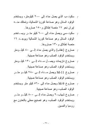 ‫ ﺴﻜﻭﺩ-ﺏ ﺍﹼﺫﻱ ﻴﺼل ﻤﺩﺍﻩ ﺇﻟﻰ ٠٠٢ ﻜﻴﻠﻭﻤﺘﺭ، ﻭﻴﺴﺘﺨﺩﻡ‬
                                    ‫ﻟ‬
‫ﺍﻟﻭﻗﻭﺩ ﺍﻟﺴﺎﺌل ﻭﻫﻭ ﺼﻨﺎﻋﺔ ﻜﻭﺭﻴﺎ ﺍﻟﺸﻤﺎﻟﻴﺔ، ﻭﺘﻤﺘﻠﻙ ﻤﻨـﻪ‬
         ‫ﺇﻴﺭﺍﻥ ﻨﺤﻭ ٧١ ﻤﻨﺼﺔ ﺇﻁﻼﻕ ﻭ٠٥١ ﺼﺎﺭﻭﺨﺎ.‬
‫ ﺴﻜﻭﺩ-ﺴﻲ ﻭﻴﺼل ﻤﺩﺍﻩ ﺇﻟﻰ ٠٠٦ ﻜﻴﻠﻭ ﻤﺘـﺭ ﻭﻴﺴـﺘﺨﺩﻡ‬
‫ﺍﻟﻭﻗﻭﺩ ﺍﻟﺴﺎﺌل ﻭﻫﻭ ﺼﻨﺎﻋﺔ ﻜﻭﺭﻴﺎ ﺍﻟﺸﻤﺎﻟﻴﺔ ﻭﻴﻭﺠـﺩ ٦١‬
                       ‫ﻤﻨﺼﺔ ﺇﻁﻼﻕ ﻭ٠٣١ ﺼﺎﺭﻭﺨﺎ.‬
‫ ﺼﺎﺭﻭﺥ )ﻋﻘﺎﺏ( ﻭﺍﻟﺫﻱ ﻴﺼل ﻤﺩﺍﻩ ﺇﻟـﻰ ٠٤ ﻜﻴﻠـﻭﻤﺘﺭ‬
          ‫ﻭﻴﺴﺘﺨﺩﻡ ﺍﻟﻭﻗﻭﺩ ﺍﻟﺼﻠﺏ ﻭﻫﻭ ﺼﻨﺎﻋﺔ ﺼﻴﻨﻴﺔ.‬
‫ ﺼﺎﺭﻭﺥ ﻨﺎﺯﻴﻤﺎﺕ ﻭﻴﺼـل ﻤـﺩﺍﻩ ﺇﻟـﻰ ٠٣١ ﻜﻴﻠـﻭﻤﺘﺭ‬
          ‫ﻭﻴﺴﺘﺨﺩﻡ ﺍﻟﻭﻗﻭﺩ ﺍﻟﺼﻠﺏ ﻭﻫﻭ ﺼﻨﺎﻋﺔ ﺼﻴﻨﻴﺔ.‬
‫ ﺼﺎﺭﻭﺥ 11-‪ M‬ﻭﻴﺼل ﻤـﺩﺍﻩ ﺇﻟـﻰ ٠٨٢ ﻜﻴﻠـﻭ ﻤﺘـﺭ‬
          ‫ﻭﻴﺴﺘﺨﺩﻡ ﺍﻟﻭﻗﻭﺩ ﺍﻟﺼﻠﺏ ﻭﻫﻭ ﺼﻨﺎﻋﺔ ﺼﻴﻨﻴﺔ.‬
‫ ﺼﺎﺭﻭﺥ 9-‪ M‬ﻭﻴﺼل ﻤﺩﺍﻩ ﺇﻟﻰ ٠٦٥ ﻜﻴﻠﻭ ﻤﺘﺭ ﻭﻴﺴﺘﺨﺩﻡ‬
                  ‫ﺍﻟﻭﻗﻭﺩ ﺍﻟﺼﻠﺏ، ﻭﻫﻭ ﺼﻨﺎﻋﺔ ﺼﻴﻨﻴﺔ.‬
‫ ﺼﺎﺭﻭﺥ ﺸﻬﺎﺏ-٢ ﻭﻴﺼل ﻤﺩﺍﻩ ﺇﻟـﻰ ٠٠٨ ﻜﻴﻠـﻭ ﻤﺘـﺭ‬
‫ﻭﻴﺴﺘﺨﺩﻡ ﺍﻟﻭﻗﻭﺩ ﺍﻟﺼﻠﺏ، ﻭﻫﻭ ﺘﺼﻨﻴﻊ ﻤﺤﻠﻲ ﺒﺎﻟﺘﻌﺎﻭﻥ ﻤﻊ‬
                                    ‫ﺭﻭﺴﻴﺎ ﻭﺍﻟﺼﻴﻥ.‬




                        ‫- ٧٢ -‬
 