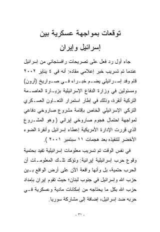 ‫ﺘﻭﻗﻌﺎﺕ ﺒﻤﻭﺍﺠﻬﺔ ﻋﺴﻜﺭﻴﺔ ﺒﻴﻥ‬
                 ‫ﺇﺴﺭﺍﺌﻴل ﻭﺇﻴﺭﺍﻥ‬
‫ﺠﺎﺀ ﺃﻭل ﺭﺩ ﻓﻌل ﻋﻠﻰ ﺘﺼﺭﻴﺤﺎﺕ ﺭﺍﻓﺴﻨﺠﺎﻨﻲ ﻤﻥ ﺇﺴﺭﺍﺌﻴل‬
‫ﻋﻨﺩﻤﺎ ﺘﻡ ﺘﺴﺭﻴﺏ ﺨﺒﺭ ﺇﻋﻼﻤﻲ ﻤﻔﺎﺩﻩ: ﺃﻨﻪ ﻓﻲ ٤ ﻴﻨﺎﻴﺭ ٢٠٠٢‬
‫ﻗﺎﻡ ﻭﻓﺩ ﺇﺴـﺭﺍﺌﻴﻠﻲ ﻴﻀـﻡ ﺨﺒـﺭﺍﺀ ﻓـﻲ ﺼـﻭﺍﺭﻴﺦ )ﺃﺭﻭﻥ(‬
‫ﻭﻤﺴﺌﻭﻟﻴﻥ ﻓﻲ ﻭﺯﺍﺭﺓ ﺍﻟﺩﻓﺎﻉ ﺍﻹﺴﺭﺍﺌﻴﻠﻴﺔ ﺒﺯﻴـﺎﺭﺓ ﺍﻟﻌﺎﺼـﻤﺔ‬
‫ﺍﻟﺘﺭﻜﻴﺔ ﺃﻨﻘﺭﺓ، ﻭﺫﻟﻙ ﻓﻲ ﺇﻁﺎﺭ ﺍﺴﺘﻤﺭﺍﺭ ﺍﻟﺘﻌـﺎﻭﻥ ﺍﻟﻌﺴـﻜﺭﻱ‬
‫ﺍﻟﺘﺭﻜﻲ ﺍﻹﺴﺭﺍﺌﻴﻠﻲ ﺍﻟﺨﺎﺹ ﺒﺈﻗﺎﻤﺔ ﻤﺸﺭﻭﻉ ﺼﺎﺭﻭﺨﻲ ﺩﻓﺎﻋﻲ‬
‫ﻟﻤﻭﺍﺠﻬﺔ ﺍﺤﺘﻤﺎل ﻫﺠﻭﻡ ﺼﺎﺭﻭﺨﻲ ﺇﻴﺭﺍﻨﻲ ) ﻭﻫﻭ ﺍﻟﻤﺸـﺭﻭﻉ‬
‫ﺍﹼﺫﻱ ﻗﺭﺭﺕ ﺍﻹﺩﺍﺭﺓ ﺍﻷﻤﺭﻴﻜﻴﺔ ﺇﻋﻁﺎﺀ ﺇﺴﺭﺍﺌﻴل ﻭﺃﻨﻘﺭﺓ ﺍﻟﻀﻭﺀ‬
                                                  ‫ﻟ‬
         ‫ﺍﻷﺨﻀﺭ ﻟﺘﻨﻔﻴﺫﻩ ﺒﻌﺩ ﻫﺠﻤﺎﺕ ١١ ﺴﺒﺘﻤﺒﺭ ١٠٠٢ (.‬
‫ﻓﻲ ﻨﻔﺱ ﺍﻟﻭﻗﺕ ﺘﻡ ﺘﺴﺭﻴﺏ ﻤﻌﻠﻭﻤﺎﺕ ﺇﺴﺭﺍﺌﻴﻠﻴﺔ ﺘﻔﻴﺩ ﺒﺤﺘﻤﻴﺔ‬
‫ﻭﻗﻭﻉ ﺤﺭﺏ ﺇﺴﺭﺍﺌﻴﻠﻴﺔ ﺇﻴﺭﺍﻨﻴﺔ: ﻭﺘﺅﻜﺩ ﺘﻠـﻙ ﺍﻟﻤﻌﻠﻭﻤـﺎﺕ ﺃﻥ‬
‫ﺍﻟﺤﺭﺏ ﺤﺘﻤﻴﺔ، ﺒل ﻭﺃﻨﻬﺎ ﻭﺍﻗﻌﺔ ﺍﻵﻥ ﻋﻠﻰ ﺃﺭﺽ ﺍﻟﻭﺍﻗﻊ ﺒـﻴﻥ‬
‫ﺤﺯﺏ ﺍﷲ ﻭﺇﺴﺭﺍﺌﻴل ﻓﻲ ﺠﻨﻭﺏ ﻟﺒﻨﺎﻥ؛ ﺤﻴﺙ ﺘﻘﻭﻡ ﺇﻴﺭﺍﻥ ﺒﺈﻤﺩﺍﺩ‬
‫ﺤﺯﺏ ﺍﷲ ﺒﻜل ﻤﺎ ﻴﺤﺘﺎﺠﻪ ﻤﻥ ﺇﻤﻜﺎﻨﺎﺕ ﻤﺎﺩﻴﺔ ﻭﻋﺴﻜﺭﻴﺔ ﻓـﻲ‬
           ‫ﺤﺭﺒﻪ ﻀﺩ ﺇﺴﺭﺍﺌﻴل، ﺇﻀﺎﻓﺔ ﺇﻟﻰ ﻤﺸﺎﺭﻜﺔ ﺴﻭﺭﻴﺎ.‬

                        ‫- ١٣ -‬
 